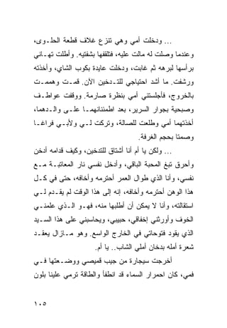 ‫... ﻭﺩﺨﻠﺕ ﺃﻤﻲ ﻭﻫﻲ ﺘﻨﺯﻉ ﻏﻼﻑ ﻗﻁﻌﺔ ﺍﻟﺤﻠـﻭﻯ،‬
‫ﻭﻋﻨﺩﻤﺎ ﻭﺼﻠﺕ ﻟﻪ ﻤﺎﻟﺕ ﻋﻠﻴﻪ، ﻓﺘﻠﻘﻔﻬﺎ ﺒﺸﻔﺘﻴﻪ. ﻭﺃﻁﻠﺕ ﺘﻬـﺎﻨﻲ‬
‫ﺒﺭﺃﺴﻬﺎ ﻟﺒﺭﻫﻪ ﺜﻡ ﻏﺎﺒﺕ، ﻭﺩﺨﻠﺕ ﻋﺎﻴﺩﺓ ﺒﻜﻭﺏ ﺍﻟﺸﺎﻱ، ﻭﺃﺨﺫﺘﻪ‬
‫ﻭﺭﺸﻔﺕ. ﻤﺎ ﺃﺸﺩ ﺍﺤﺘﻴﺎﺠﻲ ﻟﻠﺘـﺩﺨﻴﻥ ﺍﻵﻥ. ﻗﻤـﺕ ﻭﻫﻤﻤـﺕ‬
‫ﺒﺎﻟﺨﺭﻭﺝ، ﻓﺄﺠﻠﺴﺘﻨﻲ ﺃﻤﻲ ﺒﻨﻅﺭﺓ ﺼﺎﺭﻤﺔ. ﻭﻭﻗﻔﺕ ﻋﻭﺍﻁـﻑ‬
‫ﻭﺼﺒﺤﻴﺔ ﺒﺠﻭﺍﺭ ﺍﻟﺴﺭﻴﺭ، ﺒﻌﺩ ﺍﻁﻤﺌﻨﺎﻨﻬﻤـﺎ ﻋﻠـﻰ ﻭﺍﻟـﺩﻫﻤﺎ،‬
‫ﺃﺨﺫﺘﻬﻤﺎ ﺃﻤﻲ ﻭﻁﻠﻌﺕ ﻟﻠﺼﺎﻟﺔ، ﻭﺘﺭﻜﺕ ﻟـﻲ ﻭﻷﺒـﻲ ﻓﺭﺍ ﹰـﺎ‬
  ‫ﻏ‬
                                    ‫ﻭﺼﻤﺘﺎ ﺒﺤﺠﻡ ﺍﻟﻐﺭﻓﺔ.‬
                                                  ‫ﹰ‬
‫... ﻭﻟﻜﻥ ﻴﺎ ﺃﻡ ﺃﻨﺎ ﺃﺸﺘﺎﻕ ﻟﻠﺘﺩﺨﻴﻥ، ﻭﻜﻴﻑ ﻗﺩﺍﻤﻪ ﺃﺩﺨﻥ‬
‫ﻭﺃﺤﺭﻕ ﺘﺒﻎ ﺍﻟﻤﺤﺒﺔ ﺍﻟﺒﺎﻗﻲ، ﻭﺃﺩﺨل ﻨﻔﺴﻲ ﻨﺎﺭ ﺍﻟﻤﻌﺎﺘﺒـﺔ ﻤـﻊ‬
‫ﻨﻔﺴﻲ، ﻭﺃﻨﺎ ﺍﻟﺫﻱ ﻁﻭﺍل ﺍﻟﻌﻤﺭ ﺃﺤﺘﺭﻤﻪ ﻭﺃﺨﺎﻓﻪ، ﺤﺘﻰ ﻓﻲ ﻜـل‬
‫ﻫﺫﺍ ﺍﻟﻭﻫﻥ ﺃﺤﺘﺭﻤﻪ ﻭﺃﺨﺎﻓﻪ، ﺇﻨﻪ ﺇﻟﻰ ﻫﺫﺍ ﺍﻟﻭﻗﺕ ﻟﻡ ﻴﻘـﺩﻡ ﻟـﻲ‬
‫ﺍﺴﺘﻘﺎﻟﺘﻪ، ﻭﺃﻨﺎ ﻻ ﻴﻤﻜﻥ ﺃﻥ ﺃﻁﻠﺒﻬﺎ ﻤﻨﻪ، ﻓﻬـﻭ ﺍﻟـﺫﻱ ﻋﻠﻤﻨـﻲ‬
‫ﺍﻟﺨﻭﻑ ﻭﺃﻭﺭﺜﻨﻲ ﺇﺨﻔﺎﻗﻲ، ﺤﺒﻴﺒﻲ، ﻭﻴﺤﺎﺴﺒﻨﻲ ﻋﻠﻰ ﻫﺫﺍ ﺍﻟﺴـﻴﺩ‬
‫ﺍﻟﺫﻱ ﻴﻘﻭﺩ ﻓﺘﻭﺤﺎﺘﻲ ﻓﻲ ﺍﻟﺨﺎﺭﺝ ﺍﻟﻭﺍﺴﻊ. ﻭﻫﻭ ﻤـﺎﺯﺍل ﻴﻌﻘـﺩ‬
                     ‫ﺸﻌﺭﺓ ﺃﻤﻠﻪ ﺒﺩﺨﺎﻥ ﺃﻤﻠﻲ ﺍﻟﺸﺎﺏ.. ﻴﺎ ﺃﻡ.‬
‫ﺃﺨﺭﺠﺕ ﺴﻴﺠﺎﺭﺓ ﻤﻥ ﺠﻴﺏ ﻗﻤﻴﺼﻲ ﻭﻭﻀـﻌﺘﻬﺎ ﻓـﻲ‬
‫ﻓﻤﻲ، ﻜﺎﻥ ﺍﺤﻤﺭﺍﺭ ﺍﻟﺴﻤﺎﺀ ﻗﺩ ﺍﻨﻁﻔﺄ ﻭﺍﻟﻁﺎﻗﺔ ﺘﺭﻤﻲ ﻋﻠﻴﻨﺎ ﺒﻠﻭﻥ‬


‫٥٠١‬
 