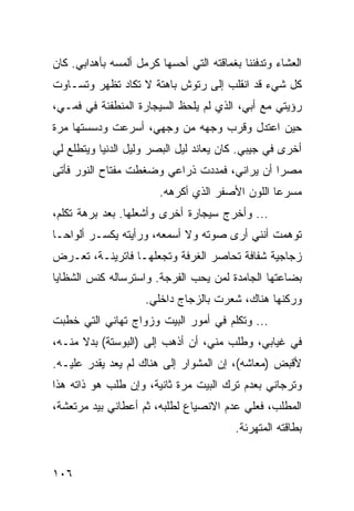 ‫ﺍﻟﻌﺸﺎﺀ ﻭﺘﺩﻓﻨﻨﺎ ﺒﻐﻤﺎﻗﺘﻪ ﺍﻟﺘﻲ ﺃﺤﺴﻬﺎ ﻜﺭﻤل ﺃﻟﻤﺴﻪ ﺒﺄﻫﺩﺍﺒﻲ. ﻜﺎﻥ‬
‫ﻜل ﺸﻲﺀ ﻗﺩ ﺍﻨﻘﻠﺏ ﺇﻟﻰ ﺭﺘﻭﺵ ﺒﺎﻫﺘﺔ ﻻ ﺘﻜﺎﺩ ﺘﻅﻬﺭ ﻭﺘﺴـﺎﻭﺕ‬
‫ﺭﺅﻴﺘﻲ ﻤﻊ ﺃﺒﻲ، ﺍﻟﺫﻱ ﻟﻡ ﻴﻠﺤﻅ ﺍﻟﺴﻴﺠﺎﺭﺓ ﺍﻟﻤﻨﻁﻔﺌﺔ ﻓﻲ ﻓﻤـﻲ،‬
‫ﺤﻴﻥ ﺍﻋﺘﺩل ﻭﻗﺭﺏ ﻭﺠﻬﻪ ﻤﻥ ﻭﺠﻬﻲ، ﺃﺴﺭﻋﺕ ﻭﺩﺴﺴﺘﻬﺎ ﻤﺭﺓ‬
‫ﺃﺨﺭﻯ ﻓﻲ ﺠﻴﺒﻲ. ﻜﺎﻥ ﻴﻌﺎﻨﺩ ﻟﻴل ﺍﻟﺒﺼﺭ ﻭﻟﻴل ﺍﻟﺩﻨﻴﺎ ﻭﻴﺘﻁﻠﻊ ﻟﻲ‬
‫ﻤﺼﺭﺍ ﺃﻥ ﻴﺭﺍﻨﻲ، ﻓﻤﺩﺩﺕ ﺫﺭﺍﻋﻲ ﻭﻀﻐﻁﺕ ﻤﻔﺘﺎﺡ ﺍﻟﻨﻭﺭ ﻓﺄﺘﻰ‬
                                              ‫‪‬‬
                        ‫ﻤﺴﺭﻋﺎ ﺍﻟﻠﻭﻥ ﺍﻷﺼﻔﺭ ﺍﻟﺫﻱ ﺃﻜﺭﻫﻪ.‬
                                                 ‫‪‬‬
‫... ﻭﺃﺨﺭﺝ ﺴﻴﺠﺎﺭﺓ ﺃﺨﺭﻯ ﻭﺃﺸﻌﻠﻬﺎ. ﺒﻌﺩ ﺒﺭﻫﺔ ﺘﻜﻠﻡ،‬
‫ﺘﻭﻫﻤﺕ ﺃﻨﻨﻲ ﺃﺭﻯ ﺼﻭﺘﻪ ﻭﻻ ﺃﺴﻤﻌﻪ، ﻭﺭﺃﻴﺘﻪ ﻴﻜﺴـﺭ ﺃﻟﻭﺍ ‪‬ـﺎ‬
  ‫ﺤ‬
‫ﺯﺠﺎﺠﻴﺔ ﺸﻔﺎﻓﺔ ﺘﺤﺎﺼﺭ ﺍﻟﻐﺭﻓﺔ ﻭﺘﺠﻌﻠﻬـﺎ ﻓﺎﺘﺭﻴﻨـﺔ، ﺘﻌـﺭﺽ‬
‫ﺒﻀﺎﻋﺘﻬﺎ ﺍﻟﺠﺎﻤﺩﺓ ﻟﻤﻥ ﻴﺤﺏ ﺍﻟﻔﺭﺠﺔ. ﻭﺍﺴﺘﺭﺴﺎﻟﻪ ﻜﻨﺱ ﺍﻟﺸﻅﺎﻴﺎ‬
                     ‫ﻭﺭﻜﻨﻬﺎ ﻫﻨﺎﻙ، ﺸﻌﺭﺕ ﺒﺎﻟﺯﺠﺎﺝ ﺩﺍﺨﻠﻲ.‬
‫... ﻭﺘﻜﻠﻡ ﻓﻲ ﺃﻤﻭﺭ ﺍﻟﺒﻴﺕ ﻭﺯﻭﺍﺝ ﺘﻬﺎﻨﻲ ﺍﻟﺘﻲ ﺨﻁﺒﺕ‬
‫ﻓﻲ ﻏﻴﺎﺒﻲ، ﻭﻁﻠﺏ ﻤﻨﻲ، ﺃﻥ ﺃﺫﻫﺏ ﺇﻟﻰ )ﺍﻟﺒﻭﺴﺘﺔ( ﺒﺩﻻ ﻤﻨـﻪ،‬
‫ﻷﻗﺒﺽ )ﻤﻌﺎﺸﻪ(، ﺇﻥ ﺍﻟﻤﺸﻭﺍﺭ ﺇﻟﻰ ﻫﻨﺎﻙ ﻟﻡ ﻴﻌﺩ ﻴﻘﺩﺭ ﻋﻠﻴـﻪ.‬
‫ﻭﺘﺭﺠﺎﻨﻲ ﺒﻌﺩﻡ ﺘﺭﻙ ﺍﻟﺒﻴﺕ ﻤﺭﺓ ﺜﺎﻨﻴﺔ، ﻭﺇﻥ ﻁﻠﺏ ﻫﻭ ﺫﺍﺘﻪ ﻫﺫﺍ‬
‫ﺍﻟﻤﻁﻠﺏ، ﻓﻌﻠﻲ ﻋﺩﻡ ﺍﻻﻨﺼﻴﺎﻉ ﻟﻁﻠﺒﻪ، ﺜﻡ ﺃﻋﻁﺎﻨﻲ ﺒﻴﺩ ﻤﺭﺘﻌﺸﺔ،‬
                                         ‫‪‬‬
                                         ‫ﺒﻁﺎﻗﺘﻪ ﺍﻟﻤﺘﻬﺭﺌﺔ.‬


‫٦٠١‬
 