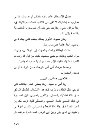 ‫ﻨﺼل ﺍﻻﻨﺴﺤﺎﻕ ﻏﺎﺹ ﻓﻴﻪ ﻭﺘﻤﻜﻥ ﺃﻡ ﻋـﺭﻑ ﺃﻨﻨـﻲ‬
‫ﻤﺤﺎﺭﺏ ﻟﻪ ﺇﻤﻜﺎﻨﻴﺎﺕ ﻻ ﺘﻐﻴﺭ ﻓﻲ ﺍﻟﻨﺘﺎﺌﺞ، ﻓﺎﺴﺘﺴـﻠﻡ ﻟﻠﺘﻭﺍﻓـﻕ،‬
‫ﻭﺒﺩﺃ ﻴﺘﻭﺍﻓﻕ ﻤﻌﻲ، ﻭﻴﻔﺎﻭﻀـﻨﻲ ﺒﺸـﺄﻥ ﺨﺴـﺎﺌﺭﻨﺎ ﺍﻟﻤﺎﻀـﻴﺔ‬
                                       ‫ﻭﺍﻟﻘﺎﺩﻤﺔ ﺒﺈﺫﻥ ﺍﷲ.‬
‫... ﻭﻜﺎﻥ ﺼﻭﺘﻪ ﺍﻷﺒﻭﻱ ﻴﺤﺘﻙ ﺒﺴﻘﻑ ﻗﻠﺒﻲ ﻴﺒﺙ ﻓـﻲ‬
                       ‫ﺭﻭﺤﻲ ﺭﺍﺤﺔ ﻏﺎﺌﺒﺔ ﻋﻨﻲ ﻤﻥ ﺯﻤﺎﻥ.‬
‫ﺃﺨﺫﺕ ﺍﻟﺒﻁﺎﻗﺔ ﻭﻗﻤﺕ ﻭﺍﺘﺠﻬﺕ ﺇﻟﻰ ﻏﺭﻓﺘـﻲ، ﻭﺩﺭﺕ‬
‫ﺤﻭل ﺍﻟﻜﺘﺏ ﻭﺒﺩﻟﺕ ﻤﻭﺍﻀﻊ ﺒﻌﻀﻬﺎ، ﻜﻨﺕ ﻤﻥ ﻗﺒل ﻗﺩ ﺭﺘﺒـﺕ‬
   ‫ﺍﻟﻜﺘﺏ ﺘﺒﻌﺎ ﻷﺼﻨﺎﻓﻬﺎ، ﺍﻵﻥ ﻋﺩﺕ ﻭﺭﺘﺒﺘﻬﺎ ﺤﺴﺏ ﺃﺤﺠﺎﻤﻬﺎ.‬
                                          ‫‪‬‬
‫ﻭﻋﻨﺩﻤﺎ ﻋﺭﻓﺕ ﺃﻤﻲ ﺃﻨﻨﻲ ﺨﺭﺠﺕ ﻤـﻥ ﻏﺭﻓـﺔ ﺃﺒـﻲ‬
                                      ‫ﻗﺩﻤﺕ ﻭﺍﺴﺘﻔﺴﺭﺕ.‬
                      ‫- ﺨﻼﺹ.. ﺼﺎﻓﻲ ﻴﺎ ﻟﺒﻥ...‬
‫... ﻭﻴﺎ ﺃﻤﻲ ﻴﺎ ﻁﻴﺒﺔ، ﺭﺒﻨﺎ ﻴﻌﻁﻲ ﺍﻟﻌﺩل ﻟﺒﻨﺎﺘﻙ، ﻟﻜﻲ‬
‫ﺘﻔﺭﺤﻲ ﻤﺜل ﺍﻟﺨﻠﻕ، ﻭﻴﺫﻭﺏ ﻓﻴﻙ ﻫﺫﺍ ﺍﻻﻨﺸﻐﺎل ﺍﻟﻁﻭﻴل ﺍﻟـﺫﻱ‬
‫ﺼﺎﺭ ﻏﻠﺔ ﺘﻀﻨﻴﻙ ﺒﺎﻟﻌﻁﺵ، ﺍﺭﺘﺎﺤﻲ ﻭﺍﺨﺒﺯﻱ ﺩﻗﻴﻕ ﺍﻟﻤﺴـﺭﺓ‬
‫ﻓﻲ ﻗﻠﺒﻙ ﺍﻟﻤﺘﺴﻊ ﻷﻓﻌﺎل ﺍﻟﺠﻤﻴﻊ، ﻭﺍﻨﺒﺴﻁﻲ ﻗﻠﻴﻼ ﻓﺭﺒﻤﺎ ﻴﻜـﻭﻥ‬
‫ﺍﻟﺨﺒﺭ ﻗﺎﺩﻤﺎ ﻓﻭﻕ ﺠﺜﺔ ﻫﺫﺍ ﺍﻟﻘﺤﻁ ﻭﺍﺩﻋﻰ ﻟﻲ، ﻟﻜـﻥ ﺍﻋﺭﻓـﻲ‬
                                         ‫‪‬‬
‫ﻴﺎ ﻁﻴﺒﺔ ﺃﻥ ﺍﻟﺫﻱ ﺒﻴﻨﻲ ﻭﺒﻴﻥ ﺃﺒﻲ ﺍﻟﺭﺠل ﺍﻟﺼـﺎﻟﺢ ﻟـﻡ ﺘﺼـل‬


‫٧٠١‬
 