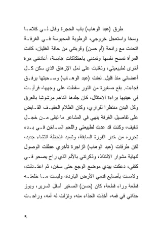 ‫ﻁﺭﻕ )ﻋﺒﺩ ﺍﻟﻭﻫﺎﺏ( ﺒﺎﺏ ﺍﻟﺤﺠﺭﺓ ﻭﻗﺎل ﻟـﻲ ﻜﻼﻤـﺎ‬
‫ﻭﺴﺨﺎ ﻭﺍﺴﺘﻌﺠل ﺨﺭﻭﺠﻲ، ﺍﻟﺭﻁﻭﺒﺔ ﺍﻟﻤﺤﺒﻭﺴﺔ ﻓـﻲ ﺍﻟﻐﺭﻓـﺔ‬
‫ﺍﺘﺤﺩﺕ ﻤﻊ ﺭﺍﺌﺤﺔ )ﺃﻡ ﺤﺴﻥ( ﻭﻗﺭﺒﺘﻨﻲ ﻤﻥ ﺤﺎﻓﺔ ﺍﻟﻐﺜﻴﺎﻥ، ﻜﺎﻨﺕ‬
‫ﺍﻟﻤﺭﺃﺓ ﺘﻤﺴﺢ ﻨﻔﺴﻬﺎ ﻭﺘﻤﺩﻨﻲ ﺒﺎﺤﺘﻜﺎﻜﺎﺕ ﻫﺎﻤﺴﺔ، ﺃﻋﺎﺩﺘﻨﻲ ﻤﺭﺓ‬
‫ﺃﺨﺭﻯ ﻟﻁﺒﻴﻌﻴﺘﻲ، ﻭﺘﻐﻠﺒﺕ ﻋﻠﻰ ﻨﻤل ﺍﻹﺭﻫﺎﻕ ﺍﻟﺫﻱ ﺴﻜﻥ ﻜـل‬
‫ﺃﻋﻀﺎﺌﻲ ﻤﻨﺫ ﻗﻠﻴل. ﻟﻌﻨﺕ )ﻋﺒﺩ ﺍﻟﻭﻫـﺎﺏ( ﻭﺴـﺤﺒﺘﻬﺎ ﺒﺭﻓـﻕ‬
‫ﻓﺠﺎﺀﺕ. ﺒﻘﻊ ﺼﻐﻴﺭﺓ ﻤﻥ ﺍﻟﻨﻭﺭ ﺴﻘﻁﺕ ﻋﻠﻰ ﻭﺠﻬﻬﺎ، ﻓﺭﺃﻴـﺕ‬
‫ﻓﻲ ﻋﻴﻨﻴﻬﺎ ﺒﺭﺍﺀﺓ ﺍﻻﻤﺘﺜﺎل، ﻜﺎﻥ ﺠﻠﺩﻫﺎ ﺍﻟﻨﺎﻋﻡ ﻤﺭﺸﻭﺸﺎ ﺒﺎﻟﻌﺭﻕ‬
        ‫ﹰ‬
‫ﻭﻜل ﺍﻟﺒﺩﻥ ﻤﻨﺘﻅﺭﺍ ﻟﻘﺭﺍﺭﻱ، ﻭﻜﺎﻥ ﺍﻟﻅﻼﻡ ﺍﻟﺨﻔﻴـﻑ ﺍﻟﻘـﺎﺒﺽ‬
                                    ‫‪‬‬
‫ﻋﻠﻰ ﺘﻔﺎﺼﻴل ﺍﻟﻐﺭﻓﺔ ﻴﻨﻬﻲ ﻓﻲ ﺍﻟﻤﺸﺎﻋﺭ ﻤﺎ ﺘﺒﻘﻰ ﻤـﻥ ﺨﺠـل‬
‫ﺸﻔﻴﻑ، ﻭﻜﻨﺕ ﻗﺩ ﻋﺩﺕ ﻟﻁﺒﻴﻌﺘﻲ ﻭﺍﻟﻠﺤﻡ ﺍﻟﺴـﺎﺨﻥ ﻓـﻲ ﺒـﺩﺀ‬
‫ﺘﺤﺭﺭﻩ ﻤﻥ ﺨﺩﺭ ﺍﻟﻔﻭﺭﺓ ﺍﻟﺴﺎﺒﻘﺔ، ﻭﺘﺴﻴﺩ ﺍﻟﻠﺤﻅﺔ ﺍﻨﺘﺸﺎﺀ ﺠﺩﻴﺩ،‬
‫ﻟﻜﻥ ﻁﺭﻗﺎﺕ )ﻋﺒﺩ ﺍﻟﻭﻫﺎﺏ( ﺍﻟﺯﺍﺠﺭﺓ ﺘﺄﺨﺭﻱ ﻋﻁﻠﺕ ﺍﻟﻭﺼﻭل‬
‫ﻟﻨﻬﺎﻴﺔ ﻤﺸﻭﺍﺭ ﺍﻻﻟﺘﺫﺍﺫ، ﻭﺫﻜﺭﺘﻨﻲ ﺒﺎﻷﻟﻡ ﺍﻟﺫﻱ ﺭﺍﺡ ﻴﺼﺤﻭ ﻓـﻲ‬
‫ﻜﺘﻔﻲ، ﺩﻋﻜﺕ ﺒﻴﺩﻱ ﻤﻭﻀﻊ ﺍﻟﻭﺠﻊ ﺤﺘﻰ ﺴﺨﻥ، ﺜﻡ ﺍﻋﺘـﺩﻟﺕ،‬
‫ﻭﻻﻤﺴﺕ ﺒﺄﺼﺎﺒﻊ ﻗﺩﻤﻲ ﺍﻷﺭﺽ ﺍﻟﺒﺎﺭﺩﺓ، ﻭﻟﺒﺴﺕ ﻤـﺎ ﺨﻠﻌﺘـﻪ‬
‫ﻗﻁﻌﺔ ﻭﺭﺍﺀ ﻗﻁﻌﺔ، ﻜﺎﻥ )ﺤﺴﻥ( ﺍﻟﺼﻐﻴﺭ ﺃﺴﻔل ﺍﻟﺴﺭﻴﺭ، ﻭﺒﻭﺯ‬
‫ﺤﺫﺍﺌﻲ ﻓﻲ ﻓﻤﻪ، ﺃﺨﺫﺕ ﺍﻟﺤﺫﺍﺀ ﻤﻨﻪ، ﻭﻨﺯﻟﺕ ﻟﻪ ﺃﻤﻪ، ﻭﺭﺍﺤـﺕ‬


‫٩‬
 