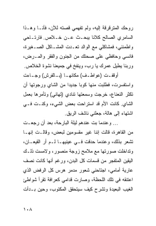 ‫ﺭﻭﺤﻙ ﺍﻟﻤﺘﺭﻗﺭﻗﺔ ﺇﻟﻴﻪ، ﻭﻟﻡ ﺘﻔﻬﻤﻲ ﻗﺼﺘﻪ ﻟﻶﻥ، ﻓﺄﻨـﺎ ﻭﻫـﺫﺍ‬
‫ﺍﻟﺴﺎﻤﺭﻱ ﺍﻟﺼﺎﻟﺢ ﻜﻼﻨﺎ ﻴﺒﺤـﺙ ﻋـﻥ ﺨـﻼﺹ. ﻓﺎﺭﺘـﺎﺤﻲ‬
‫ﻭﺍﻁﻤﺌﻨﻲ، ﻓﻤﺸﺎﻜﻠﻲ ﻤﻊ ﺍﻟﻭﺍﻟﺩ ﺘﻌـﺩﺕ ﺍﻟﻤﺸـﺎﻜل ﺍﻟﺼـﻐﻴﺭﺓ،‬
‫ﻓﺎﻨﺴﻲ ﻭﺤﺎﻓﻅﻲ ﻋﻠﻰ ﺼﺤﺘﻙ ﻤﻥ ﺍﻟﺠﻨﻭﻥ ﻭﺍﻟﻔﻘﺭ ﻭﺍﻟﻤـﺭﺽ،‬
‫ﻭﺭﺒﻨﺎ ﻴﻁﻴل ﻋﻤﺭﻙ ﻴﺎ ﺭﺏ، ﻭﻴﻨﻔﺦ ﻓﻲ ﺠﻤﻴﻌﻨﺎ ﻨﺸﻭﺓ ﺍﻟﺨﻼﺹ.‬
‫ﺃﻭﻗﻔـﺕ )ﻋﻭﺍﻁـﻑ( ﻤﻜﺎﻨﻬـﺎ )ﺒـﺎﻟﻔﺭﺵ( ﻭﺠـﺎﺀﺕ‬
   ‫ـ‬         ‫ـ ـ‬           ‫ـ‬       ‫ـ‬
‫ﻭﺍﺴﺘﻔﺴﺭﺕ، ﻓﻁﻠﺒﺕ ﻤﻨﻬﺎ ﻜﻭﺒﺎ ﺠﺩﻴﺩﺍ ﻤﻥ ﺍﻟﺸﺎﻱ ﻭﺭﺠﻭﺘﻬﺎ ﺃﻥ‬
                     ‫‪‬‬     ‫‪‬‬
‫ﺘﻜﺜﺭ ﺍﻟﻨﻌﻨﺎﻉ، ﺨﺭﺠﺕ ﻭﺴﻤﻌﺘﻬﺎ ﺘﻨﺎﺩﻱ )ﺘﻬﺎﻨﻲ( ﻭﺘﺄﻤﺭﻫﺎ ﺒﻌﻤل‬
‫ﺍﻟﺸﺎﻱ. ﻜﺎﻨﺕ ﺍﻷﻡ ﻗﺩ ﺍﺴﺘﺭﺍﺤﺕ ﺒﻌﺽ ﺍﻟﺸﻲﺀ، ﻭﻜﻨـﺕ ﻓـﻲ‬
                    ‫ﺍﺸﺘﻬﺎﺀ ﺇﻟﻰ ﻫﺎﻟﺔ، ﺠﻌﻠﻨﻲ ﻨﺎﺸﻑ ﺍﻟﺭﻴﻕ.‬
‫... ﻭﻋﻨﺩﻤﺎ ﺒﺕ ﻋﻨﺩﻫﻡ ﻟﻴﻠﺔ ﺍﻟﺒﺎﺭﺤﺔ، ﺒﻌﺩ ﺃﻥ ﺭﺠﻌـﺕ‬
‫ﻤﻥ ﺍﻟﻘﺎﻫﺭﺓ، ﻗﺎﻟﺕ ﺇﻨﻨﺎ ﻏﻴﺭ ﻤﻘﺴﻭﻤﻴﻥ ﻟﺒﻌﺽ، ﻭﻗﺎﻟـﺕ ﺇﻨﻬـﺎ‬
‫ﺘﺸﻌﺭ ﺒﺫﻟﻙ، ﻭﻋﻨﺩﻤﺎ ﺤﺩﻗﺕ ﻓـﻲ ﻋﻴﻨﻴﻬـﺎ ﻟـﻡ ﺃﺭ ﺍﻟﻘﻴﻌـﺎﻥ،‬
‫ﻭﺘﺩﺍﺨﻠﺕ ﺼﻭﺭﺘﻬﺎ ﻤﻊ ﻤﻼﻤﺢ ﺯﻭﺠﺔ ﻤﻨﺼﻭﺭ، ﻭﻻﻤﺴﺕ ﺫﻟـﻙ‬
‫ﺍﻟﻴﻘﻴﻥ ﺍﻟﻤﺘﻔﺠﺭ ﻤﻥ ﻗﺴﻤﺎﺕ ﻜل ﺍﻟﺒﺩﻥ، ﻭﺭﻏﻡ ﺃﻨﻬﺎ ﻜﺎﻨﺕ ﻨﺼﻑ‬
‫ﻋﺎﺭﻴﺔ ﺃﻤﺎﻤﻲ، ﺍﺠﺘﺎﺤﻨﻲ ﺸﻌﻭﺭ ﻤﺩﻤﺭ ﻫﺭﺱ ﻜل ﺍﻟﺭﻓﺽ ﺍﻟﺫﻱ‬
‫ﺍﻋﺘﻨﻘﻪ ﻓﻲ ﺘﻠﻙ ﺍﻟﻠﺤﻅﺔ، ﻭﺼﺎﺭﺕ ﻗﺩﺍﻤﻲ ﻜﻌﺭﺍﻓﺔ ﺘﻘﺭﺃ ﺸﻭﺍﻁﺊ‬
‫ﺍﻟﻐﻴﺏ ﺍﻟﺒﻌﻴﺩﺓ ﻭﺘﺸﺭﺡ ﻜﻴﻑ ﺴﻴﺘﺤﻘﻕ ﺍﻟﻤﻜﺘﻭﺏ، ﻭﺤﻴﻥ ﺒـﺩﺃﺕ‬


‫٨٠١‬
 