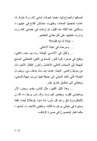 ‫ﺃﺼﺩﻗﻬﺎ ﻭﺃﻨﺼﺎﻉ ﻟﻬﺎ، ﺒﻌﺩﻤﺎ ﺘﺤﻭﻟﺕ ﺃﻤﺎﻤﻲ ﻻﻤـﺭﺃﺓ ﺨﺎﺭﻗـﺔ،‬
‫ﻋﺎﺩﺕ ﻟﺤﺠﻤﻬﺎ ﺍﻟﻤﻌﺘﺎﺩ، ﻭﻅﻬﺭﺕ ﺤﺸﺎﺌﺵ ﺍﻟﻘﺎﻉ ﻓﻲ ﻋﻴﻨﻴﻬـﺎ،‬
‫ﻭﺴﺄﻟﺘﻨﻲ ﻋﻤﺎ ﻗﺎﻟﺘﻪ ﻤﻨﺫ ﻗﻠﻴل، ﺜﻡ ﺍﺭﺘﻤﺕ ﻓﻲ ﺤﻀﻨﻲ ﺍﻟﺨـﺭﺏ‬
                   ‫ﻭﺩﺍﺭﺕ ﺒﺸﻔﺘﻴﻬﺎ ﻋﻠﻰ ﻜل ﺠﻠﺩﻱ ﺍﻟﻤﻘﺸﻌﺭ.‬
                            ‫- ﺇﻴﻪ!! ﺃﻨﺎ ﺇﻴﻪ ﻗﻠﺕ!!؟‬
                    ‫... ﻭﺴﺭﺤﺕ ﻓﻲ ﻏﺎﺒﺔ ﺍﻷﻋﺎﻟﻲ.‬
‫... ﻭﺍﻟﻠﻴل ﻓﻲ ﺍﻷﻤﺎﺴﻲ ﺍﻟﻬﺎﻨﺌﺔ ﺭﺤـﻴﻡ، ﻴﺼـﺎﺩﻗﻨﻲ،‬
‫ﻭﻴﻔﺘﺢ ﻓﻲ ﺼﺩﺭﻩ ﻜﻭﺓ ﻟﻠﻨﻭﺭ ﺍﻟﺴﻤﺎﻭﻱ ﺍﻟﻨﻘﻲ، ﻓﺘﺤﻤﻠﻨﻲ ﺃﺼﺎﺒﻊ‬
‫ﺍﻟﺒﻬﺠﺔ ﺇﻟﻰ ﺍﻟﺴﺤﺎﺏ ﺍﻟﻌﺎﻟﻲ، ﻓﺄﻏﺘﺴل ﻭﺃﺤﺭﺭ ﺃﻁﻔﺎل ﺍﻷﻤﻨﻴـﺎﺕ‬
‫ﻤﻥ ﻤﻭﺘﻬﺎ ﻭﺃﺘﻤﻨﻰ. ﺍﻟﺒﻌﺙ ﻋﻨﺩﻤﺎ ﻴﺤـﺩﺙ ﻴﺩﻫﺸـﻨﻲ، ﻭﻴﺤﻴـل‬
‫ﺍﻟﺠﺒﺎﻨﺔ ﺍﻟﺘﻲ ﺘﺄﺨﺫ ﺃﺸﻴﺎﺌﻲ ﺇﻟﻰ ﺤﺩﻴﻘﺔ ﻓﻴﻬﺎ ﺩﺭﻭﺏ ﻤﻬﻴﺄﺓ ﻟﻠﺴﻌﻲ،‬
                          ‫ﻭﻴﺤﻴﻠﻨﻲ ﺇﻟﻰ ﻤﺨﻠﻭﻕ ﺨﺎﺭﻕ ﻴﻘﺩﺭ.‬
‫... ﻭﻫﺫﺍ ﺍﻟﻠﻴل ﺍﻟﻜﺒﻴﺭ، ﻤﺜل ﺍﻟﻨﺎﺱ، ﻴﻘﺴﻭ ﻭﻴﺤﻥ، ﺍﻵﻥ‬
‫ﻴﺴﺘﻌﺒﺩﻨﻲ ﻜﻘﺯﻡ، ﻭﻴﻁﺤﻥ ﺍﻟﺒﻴـﻭﺕ ﻭﺍﻟﻨـﺎﺱ ﺒﺭﺠﻠـﻪ، ﻟﻜـﻥ‬
‫)ﺍﻟﺤﻜﺭﻭﺏ( ﺒﺎﻕ ﺭﻏﻡ ﻜل ﺒﺄﺱ، ﺇﻨﻪ ﺩﻨﻴﺎ، )ﻭﻫﺎﻟﺔ( ﺃﻴﻀﺎ ﺒﺎﻗﻴﺔ‬
       ‫‪‬‬
‫ﻭﻤﻨﻴﺭﺓ ﻓﻲ ﺨﻴﺎﻟﻲ ﺒﺭﻏﻡ ﻤﺎ ﻗﺎﻟﺘﻪ، ﻭﺩﻓﻌﻨﻲ ﻟﻼﻨﺤﻨـﺎﺀ ﺃﻤﺎﻤﻬـﺎ‬
                   ‫ﻤﺜﻠﻤﺎ ﻓﻌل )ﻤﻨﺼﻭﺭ( ﻓﻲ ﺼﻭﺭﺓ ﺍﻟﺯﻓﺎﻑ،‬




‫٩٠١‬
 