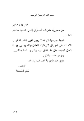 ‫ﺒﺴﻡ ﺍﷲ ﺍﻟﺭﺤﻤﻥ ﺍﻟﺭﺤﻴﻡ‬


‫٢١/ ٤/ ٩٨٩١ﻡ‬
‫ﻤﻥ ﻤﺄﻤﻭﺭﻴﺔ ﻀﺭﺍﺌﺏ ﺃﺴـﻭﺍﻥ ﺇﻟـﻰ ﺍﻟﺴـﻴﺩ ﻤﻘـﺩﻡ‬
                                                 ‫ﺍﻟﻁﻠﺏ...‬
‫ﻨﺤﻴﻁ ﻋﻠﻡ ﺴﻴﺎﺩﺘﻜﻡ ﺃﻨﻪ ﻻ ﻴﺠﻭﺯ ﺘﻐﻴﻴﺭ ﺍﻟﻨﺸـﺎﻁ ﻗﺒـل‬
‫ﺍﻻﻁﻼﻉ ﻋﻠﻰ ﺍﻷﻭﺭﺍﻕ ﺍﻟﺘﻲ ﺘﺜﺒﺕ ﺍﻟﺘﻌﺎﻤل ﺒﻴﻨﻜﻡ ﻭﺒـﻴﻥ ﺠﻬـﺔ‬
 ‫ﺍﻟﻌﻤل ﺍﻟﺠﺩﻴﺩﺓ، ﻤﺜل ﻋﻘﺩ ﺍﺘﻔﺎﻕ ﻤﺒﺭﻡ ﺒﻴﻨﻜﻡ ﺃﻭ ﻤﺎ ﺸﺎﺒﻪ ﺫﻟﻙ...‬
                              ‫ﻭﻨﺭﺠﻭ ﺇﻓﺎﺩﺘﻨﺎ ﺒﺎﻟﻼﺯﻡ‬
               ‫ﻤﺩﻴﺭ ﻋﺎﻡ ﻤﺄﻤﻭﺭﻴﺔ ﺍﻟﻀﺭﺍﺌﺏ ﺒﺄﺴﻭﺍﻥ‬
      ‫ﺍﻹﻤﻀﺎﺀ‬
  ‫ﺨﺘﻡ ﺍﻟﻤﺼﻠﺤﺔ‬




‫١١١‬
 