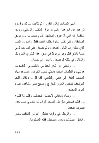 ‫ﺃﻨﻬﻰ ﺍﻟﻀﺎﺒﻁ ﺇﻤﻼﺀ ﺍﻟﺘﻘﺭﻴﺭ، ﺜﻡ ﺘﺜﺎﺀﺏ ﺒﻠـﺫﺓ، ﻭﻓـﺭﺩ‬
‫ﺫﺭﺍﻋﻴﻪ ﻋﻥ ﺁﺨﺭﻫﻤﺎ، ﻭﻗﺎﻡ ﻤﻥ ﻓﻭﻕ ﺍﻟﻤﻜﺘﺏ ﻭﺃﺘـﺎﻨﻲ، ﻭﺒـﺩﺃ‬
‫ﺍﺴﺘﻔﺴﺎﺭﺍﺘﻪ ﺍﻟﺘﻲ ﻻ ﺃﺩﺭﻯ ﺇﺠﺎﺒﺎﺘﻬﺎ، ﻓﻠـﻡ ﻴﻌﺠـﺏ ﺒـﺭﺩﻭﺩﻱ‬
‫ﺍﻟﺼﺎﺩﻗﺔ، ﻭﺃﻨﻨﻲ ﻜﻨﺕ ﺴﺎﺌﺭﺍ ﺨﻠﻑ ﺍﻟﺒﻨﺕ ﻓﻘﻁ، ﻭﺃﻤﺎﺭﺱ ﺍﻟﺤﺏ‬
                            ‫‪‬‬
‫ﺍﻟﺫﻱ ﺤﻠﻠﻪ ﺭﺏ ﺍﻟﻨﺎﺱ ﺃﺠﻤﻌﻴﻥ، ﻭﻟﻡ ﻴﺼﺩﻕ ﺃﻨﻨﻲ ﻟﻴﺴـﺕ ﻟـﻲ‬
‫ﺼﻠﺔ ﺒﺎﻟﺫﻱ ﻗﺘل ﻭﻫﻭ ﻤﺭﺒﻭﻁ ﻓﻲ ﻴﺩﻱ، ﻫﺫﺍ ﺍﻟﺒﺸﺭﻱ ﺍﻟﻁﻭﻴـل‬
            ‫ﻭﺍﻟﻤﺘﺄﻟﻕ ﻓﻲ ﺒﺫﻟﺘﻪ ﻟﻡ ﻴﺼﺩﻕ ﻴﺎ ﻨﺎﺱ، ﻟﻡ ﻴﺼﺩﻕ.‬
‫... ﻭﺸﺩﻨﻲ ﻤﻥ ﺸﻌﺭ ﻟﺤﻴﺘـﻲ ﻭﻟﻁﻤﻨـﻲ. ﺍﻟﻤﻔﺎﺠـﺄﺓ‬
‫ﻫﺯﺘﻨﻲ، ﻭﺍﻟﻠﻁﻤﺎﺕ ﺃﻤﺎﺘﺕ ﺩﺍﺨﻠﻲ ﻨﺨﻴل ﺍﻟﻜﺒﺭﻴﺎﺀ ﻭﺘﺼﺎﻋﺩ ﺒﻬﺎﺀ‬
‫ﺍﻟﻐﻀﺏ ﺍﻟﻌﺘﻴﻕ ﺇﻟﻰ ﻋﻴﻨﻲ. ﻭﻟﻁﻤﻨﻲ. ﻜﻔﻪ ﻜل ﻤﺭﺓ ﺘﻘﺎﺒل ﺍﻟﻠﺤﻡ‬
‫ﺍﻟﻤﺭﺘﺠﻑ ﺘﻨﺘﻔﺽ ﺍﻟﻌﻴﻭﻥ ﻟﻠﺨﺎﺭﺝ ﻭﺃﺼﺒﺢ ﺒﻐﻴﺭ ﻤﺸﺎﻫﺩﺓ ﻋﻨـﺩ‬
                                       ‫ﺍﻟﻌﻭﺩﺓ ﻟﻠﻤﺤﺎﺠﺭ.‬
‫... ﻭﻫﺩﺃ، ﻭﺩﻋﺎﻨﻲ ﻷﺘﺤﺩﺙ، ﻓﺘﺤﺩﺜﺕ، ﻭﻗﻠﺕ ﻤﺎ ﻗﻠﺘـﻪ‬
‫ﻤﻥ ﻗﺒل، ﻓﻬﺩﺩﻨﻲ ﺒﺎﻟﺭﺠل ﺍﻟﻀﺨﻡ ﺍﻟﻭﺍﻗـﻑ ﺨﻠﻔـﻲ ﻤﺴـﺘﻌﺩﺍ.‬
  ‫‪‬‬
                                        ‫ﻓﻨﻅﺭﺕ ﻤﺘﺤﺩﻴﺎ.‬
                                          ‫‪‬‬
‫... ﻭﺍﻟﺭﺠل ﻓﻲ ﻭﻗﻭﻓﻪ ﻴﻨﺘﻅﺭ ﺍﻷﻭﺍﻤﺭ ﻟﻼﻨﻘﻀـﺎﺽ‬
           ‫ﻭﺍﻟﻌﻤل، ﻴﺘﻤﻠﻤل، ﻭﻴﻌﻭﺩ ﻭﻴﻀﺒﻁ ﻭﻗﻔﺘﻪ ﺍﻟﻌﺴﻜﺭﻴﺔ.‬


‫٢١١‬
 