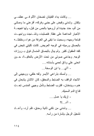 ‫... ﻭﻜﺎﻨﺕ ﻴﺩﺍﻩ ﺍﻟﻔﺘﻴﺘﺎﻥ ﺘﻀﺨﺎﻥ ﺍﻷﻟﻡ ﻓـﻲ ﻋﻅﻤـﻲ‬
‫ﺒﺈﺘﻘﺎﻥ. ﻭﺸﺩﻨﻲ ﻭﻗﺒﺽ ﻋﻠﻰ ﺠﻨﺒﻲ ﻭﻓﺭﻜﻪ، ﺃﻓﺯﻋﻨﻲ ﻤﺎ ﻭﺼﻠﻨﻲ‬
‫ﻤﻥ ﺃﻟﻡ، ﺤﺩﺩ ﺠﺩﻴﺩﺓ ﻟﻡ ﺃﺭﻭﺤﻬﺎ ﺒﺎﻟﺤﺱ ﻤﻥ ﻗﺒل، ﻭﻟﻬﺎ ﻓﺠﻴﻌـﺔ‬
‫ﺍﻷﺨﺒﺎﺭ ﺍﻟﻤﺩﺍﻫﻤﺔ ﻋﻠﻰ ﻏﻔﻠﺔ. ﻓﺘﺼﻠﺒﺕ، ﻭﺘﺸـﻨﺠﺕ ﻭﻭﺍﺠﻬـﺕ‬
‫ﻗﺒﺎﺤﺔ ﻭﺠﻬﻪ، ﻭﺴﺤﺒﺕ ﻤﺎ ﺘﺒﻘﻰ ﻓﻲ ﺍﻟﻐﺭﻓﺔ ﻤﻥ ﻫﻭﺍﺀ ﻭﺨﻠﻁﺘـﻪ‬
‫ﺒﺎﻟﺒﺼﺎﻕ ﻭﺭﻤﻴﺘﻪ ﻓﻲ ﺍﻟﻭﺠﻪ ﺍﻟﻌﺭﻴﺽ. ﻜﺎﻨﺕ ﻜﻠﻴﺘﻲ ﺘﻨﺒﺽ ﻓﻲ‬
‫ﻜﻔﻪ ﺍﻟﻤﻘﻔﻭل ﻜﻘﺒﺭ. ﻭﻟﻡ ﻴﺒﺎل ﺒﺎﻟﺒﺼﺎﻕ ﺍﻟﻤﻨﺴﺎل ﻓﻭﻕ ﺒـﺭﻭﺯﺍﺕ‬
‫ﺍﻟﻭﺠﻪ. ﻭﺠﺎﺀﻨﻲ ﺼﻭﺘﻲ ﻤﻥ ﺘﺤﺕ ﺍﻷﺭﺽ ﺒﺎﻟﻌﺎﻓﻴـﺔ، ﺤـﻴﻥ‬
                       ‫ﺍﻨﺤﻨﻰ ﻋﻠﻲ ﻭﺫﺍﻕ ﻟﺤﻤﻲ ﺒﺄﺴﻨﺎﻨﻪ....‬
                      ‫- ﺁﺁﻱ... ﻴﺎ ﺍﺒﻥ ﺍﻟﻭﺴﺨﺔ...‬
‫... ﻭﺃﻤﺴﻙ ﺒﺫﺭﺍﻋﻲ ﺍﻷﻴﺴﺭ ﻭﻟﻔﻪ ﺨﻠﻔﻲ، ﻭﻭﺠﻬﻨﻲ ﺇﻟﻰ‬
‫ﺍﻻﺘﺠﺎﻩ ﺍﻟﻭﺍﻗﻑ ﺒﻪ ﺍﻟﻀﺎﺒﻁ ﻭﺍﻟﻤﺤﻘﻕ، ﻜﺎﻥ ﺍﻻﺜﻨﺎﻥ ﻴﺘﺎﺒﻌﺎﻥ ﻓﻲ‬
‫ﻫﺩﻭﺀ ﻭﻴﺩﺨﻨﺎﻥ، ﺍﻗﺘﺭﺏ ﺍﻟﻀﺎﺒﻁ ﻭﺘﺄﻤل ﻭﺠﻬﻲ ﺍﻟﻤﻨﺩﺱ ﺘﺤـﺕ‬
                                      ‫ﻗﻨﺎﻉ ﺍﻟﺩﻡ ﺍﻟﺴﻤﻴﻙ.‬
                             ‫- ﺇﺯﻴﻙ ﻴﺎ ﻋﺴل....‬
                                     ‫- ﺁﺁﻩ...!؟‬
‫... ﻭﺸﺩﻨﻲ ﻤﻥ ﺫﻗﻨﻲ ﺜﺎﻨﻴﺔ ﻭﺤﺩﻕ، ﻓﻠﻡ ﺃﺭﺩ، ﻭﺃﻋـﺎﺩ‬
                          ‫ﺘﺸﻐﻴل ﺍﻟﺭﺠل ﺒﺈﺸﺎﺭﺓ ﻤﻥ ﺭﺃﺴﻪ.‬


‫٤١١‬
 