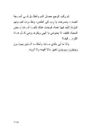 ‫ﺜﻡ ﺭﻜﺏ ﺍﻟﻭﺠﻊ ﺤﺼﺎﻥ ﺍﻟﺩﻡ ﻭﺍﻨﻁﻠـﻕ ﻓـﻲ ﺃﻨﺴـﺠﺔ‬
‫ﺍﻟﺠﺴﺩ.، ﻭﺼﺭﺨﺕ ﻴﺎ ﺭﺏ ﻜﻲ ﺃﺨﻠﺹ، ﻭﻨﻅـﺭﺕ ﻟﻌﻴـﻭﻨﻬﻡ‬
‫ﺍﻟﺒﺎﺭﺩﺓ ﻷﺠﺩ ﻓﻴﻬﺎ ﻨﻌﻤﺔ، ﻓﻭﺠﺩﺕ ﻫﻨﺎﻙ ﺜﻠ ‪‬ـﺎ ﺃﻤـﺎﺕ ﻨـﺒﺽ‬
             ‫ﺠ‬
‫ﺍﻟﻤﺤﺒﺔ، ﻓﻜﻴﻑ ﻻ ﻴﺤﺒﻭﻨﻨﻲ ﻴﺎ ﺇﻟﻬﻲ ﻭﻴﻜﺭﻫـﻭﻨﻨﻲ ﻜـل ﻫـﺫﺍ‬
                                       ‫ﺍﻟﻜﺭﻩ... ﻜﻴﻑ؟‬
‫ﻭﺃﻨﺎ ﻤﺎ ﻟﻲ ﺒﺎﻟﺫﻱ ﻤـﺎﺕ ﻭﺃﻤﺜﺎﻟـﻪ ﺍﻟـﺫﻴﻥ ﻴﻤﻭﺘـﻭﻥ‬
           ‫ﻭﻴﻤﻴﺘﻭﻥ، ﻭﻴﺭﻴﺩﻭﻥ ﺘﻐﻴﻴﺭ ﻤﺎﻻ ﺃﻓﻬﻤﻪ ﻭﻻ ﺃﺩﺭﻴﻪ.‬




‫٥١١‬
 