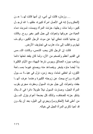 ‫... ﻭﺯﻤﺎﻥ، ﻗﺎﻟﺕ ﻟﻲ ﺃﻤﻲ، ﺇﻥ ﺃﻤﻬﺎ ﻗﺎﻟﺕ ﻟﻬـﺎ ﻋـﻥ‬
‫)ﺍﻟﺤﻜﺭﻭﺏ( ﺇﻨﻪ ﻓﻲ ﺍﻷﺼل ﺍﻤﺭﺃﺓ ﻜﺒﻴﺭﺓ، ﺨﻠﻘﻬـﺎ ﺍﷲ ﻟﺭﺠـل‬
‫ﻜﺒﻴﺭ، ﻭﻟﻤﺎ ﻤﺎﺕ ﺭﺠﻠﻬﺎ، ﺤﺯﻨﺕ ﺍﻟﻤﺭﺃﺓ ﻭﻴﺒﺴﺕ، ﺘﺴﺭﺒﺕ ﺩﻤﺎﺀ‬
‫ﺍﻟﺤﻴﺎﺓ ﻤﻥ ﻋﺭﻭﻗﻬﺎ ﻭﺘﺤﻭﻟﺕ ﺇﻟﻰ ﺠﺒل ﻜﺒﻴﺭ ﺒﻐﻴﺭ ﺭﻭﺡ. ﻭﻗﺎﻟﺕ‬
‫ﺇﻥ ﺠﺩﺘﻬﺎ ﻜﺎﻨﺕ ﺘﺤﻜﻲ ﻟﻬﺎ ﻋﻥ ﻤﻭﺕ ﺍﻟﺭﺠل ﺍﻟﻜﺒﻴﺭ، ﻭﻜﻴـﻑ‬
        ‫ﺘﻬﺎﻭﻯ ﻭﺍﻨﻘﻠﺏ ﺇﻟﻰ ﻤﺎﺀ ﻫﺎﺭﺏ ﻓﻲ ﺘﺠﺎﻭﻴﻑ ﺍﻷﺭﺽ.‬
‫ﻗﺎﻟﺕ ﺇﻥ ﺍﻟﺭﺠل ﻜﺎﻥ ﻴﺤﺏ ﺍﻟﺸﻤﺱ، ﻭﻜﺎﻨﺕ ﺍﻟﺸـﻤﺱ‬
‫ﻓﻲ ﺍﻟﻘﺩﻴﻡ ﺃﻋﻅﻡ ﻭﺃﻀﺨﻡ ﻤﻥ ﺍﻵﻥ، ﻭﻟﻤﺎ ﻜﺎﻥ ﻴﻘﻌﺩ ﺘﺤﺘﻬﺎ ﺩﺍﺌﻤﺎ‬
 ‫‪‬‬
‫ﻭﻴﺫﻫﺏ ﺒﺒﻭﺯﻩ ﺍﻟﻌﻤﻼﻕ ﻭﻴﺒﻭﺱ ﻨﺎﺭﻫﺎ ﺍﻟﺒﻬﻴﺔ، ﻤﻊ ﺍﻷﻴﺎﻡ ﺍﻟﻜﺜﻴﺭﺓ‬
‫ﺒﺩﺃ ﺃﻴﻀﺎ ﻤﺎﺅﻩ ﻴﺘﺒﺨﺭ ﻭﻴﺘﺼﺎﻋﺩ ﻤﻨﻪ ﻭﻴﺼﻨﻊ ﻏﻴﻭﻤﺎ ﺒﻤﺴـﺎﺤﺔ‬
         ‫‪‬‬                                  ‫‪‬‬
‫ﺍﻟﻜﻭﻥ، ﺜﻡ ﺍﺨﺘﻔﻰ ﺘﻤﺎﻤﺎ، ﻭﺒﻌﺩ ﺯﻤﻥ، ﻨﺯل ﻓﻲ ﻫﻴﺌـﺔ ﺴـﻴﻭل‬
                               ‫‪‬‬
‫ﻜﺜﻴﺭﺓ، ﻭﺭﺍﺡ ﻴﺒﺤﺙ ﻋﻥ ﺯﻭﺠﺘﻪ ﺍﻟﻜﺒﻴﺭﺓ ﻭﻋﻨﺩﻤﺎ ﻋﺭﻑ ﺃﻨﻬـﺎ‬
‫ﺠﻔﺕ ﻭﺘﺤﻭﻟﺕ ﺇﻟﻰ ﺠﺒل ﺠﺭﺕ ﺍﻟﺴﻴﻭل ﻭﺤﻔﺭﺕ ﻤﺠﺭﻯ ﺒﻘﺭﺏ‬
‫ﺍﻟﻤﺭﺃﺓ ﺍﻟﺠﺒل، ﻭﺼﺎﺭﺕ ﺍﻟﺴﻴﻭل ﻨﻴﻼ ﻁﻭﻴﻼ ﺩﺍﺌﺭﺍ ﻓﻲ ﺍﻟـﺒﻼﺩ‬
           ‫‪‬‬
‫ﻴﺸﻜﻭ ﺤﺯﻨﻪ ﻟﻠﻀﻔﺎﻑ، ﻭﻟﺫﻟﻙ ﻜل ﺒﻀﻌﺔ ﺃﻋﻭﺍﻡ ﻴﻨﺯل ﺍﻟﺴـﻴل‬
‫ﻤﻥ ﺃﻋﻠﻰ ﻗﻤﺔ )ﺍﻟﺤﻜﺭﻭﺏ( ﻭﻴﺠﺭﻱ ﺇﻟﻰ ﺍﻟﻨﻴل، ﺒﻌﺩ ﺃﻥ ﻴﻜـﻭﻥ‬
                     ‫ﻗﺩ ﺃﺤﻴﺎ ﺫﻜﺭﻯ ﺍﻟﻤﺭﺃﺓ ﺍﻟﺠﺒل ﻓﻲ ﺨﻴﺎﻟﻪ.‬




‫٦١١‬
 