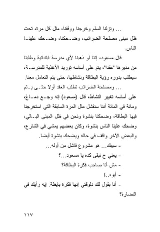 ‫... ﻭﻨﺯﻟﻨﺎ ﺍﻟﺴﻠﻡ ﻭﺨﺭﺠﻨﺎ ﻭﻭﻗﻔﻨﺎ، ﻤﺜل ﻜل ﻤﺭﺓ، ﺘﺤﺕ‬
‫ﻅل ﻤﺒﻨﻰ ﻤﺼﻠﺤﺔ ﺍﻟﻀﺭﺍﺌﺏ، ﻭﻀـﺤﻜﻨﺎ، ﻭﻀـﺤﻙ ﻋﻠﻴﻨـﺎ‬
                                                     ‫ﺍﻟﻨﺎﺱ.‬
‫ﻗﺎل ﻤﺴﻌﻭﺩ، ﺇﻨﻨﺎ ﻟﻭ ﺫﻫﺒﻨﺎ ﻷﻱ ﻤﺩﺭﺴﺔ ﺍﺒﺘﺩﺍﺌﻴﺔ ﻭﻁﻠﺒﻨﺎ‬
‫ﻤﻥ ﻤﺩﻴﺭﻫﺎ "ﻋﻘﺩﺍ"، ﻴﺘﻡ ﻋﻠﻰ ﺃﺴﺎﺴﻪ ﺘﻭﺭﻴﺩ ﺍﻷﻏﺫﻴﺔ ﻟﻠﻤﺩﺭﺴـﺔ،‬
                                        ‫‪‬‬
‫ﺴﻴﻁﻠﺏ ﺒﺩﻭﺭﻩ ﺭﺅﻴﺔ ﺍﻟﺒﻁﺎﻗﺔ ﻭﻨﺸﺎﻁﻬﺎ، ﺤﺘﻰ ﻴﺘﻡ ﺍﻟﺘﻌﺎﻤل ﻤﻌﻨﺎ.‬
‫... ﻭﻤﺼﻠﺤﺔ ﺍﻟﻀﺭﺍﺌﺏ ﺘﻁﻠﺏ ﺍﻟﻌﻘﺩ ﺃﻭﻻ ﺤﺘـﻰ ﻴـﺘﻡ‬
‫ﻋﻠﻰ ﺃﺴﺎﺴﻪ ﺘﻐﻴﻴﺭ ﺍﻟﻨﺸﺎﻁ، ﻗﺎل )ﻤﺴﻌﻭﺩ( ﺇﻨﻪ ﻭﺠـﻊ ﺩﻤـﺎﻍ،‬
‫ﻭﻤﺎﺌﺔ ﻓﻲ ﺍﻟﻤﺎﺌﺔ ﺃﻨﻨﺎ ﺴﻨﻔﺸل ﻤﺜل ﺍﻟﻤﺭﺓ ﺍﻟﺴﺎﺒﻘﺔ ﺍﻟﺘﻲ ﺍﺴﺘﺨﺭﺠﻨﺎ‬
‫ﻓﻴﻬﺎ ﺍﻟﺒﻁﺎﻗﺔ، ﻭﻀﺤﻜﻨﺎ ﺒﻨﺸﻭﺓ ﻭﻨﺤﻥ ﻓﻲ ﻅل ﺍﻟﻤﺒﻨﻰ ﺍﻟﺒـﺎﻟﻲ،‬
‫ﻭﻀﺤﻙ ﻋﻠﻴﻨﺎ ﺍﻟﻨﺎﺱ ﺒﻨﺸﻭﺓ، ﻭﻜﺎﻥ ﺒﻌﻀﻬﻡ ﻴﻤﺸﻲ ﻓﻲ ﺍﻟﺸﺎﺭﻉ،‬
       ‫ﻭﺍﻟﺒﻌﺽ ﺍﻵﺨﺭ ﻭﺍﻗﻑ ﻓﻲ ﺤﺎﻟﻪ ﻭﻴﻀﺤﻙ ﺒﻨﺸﻭﺓ ﺃﻴﻀﺎ.‬
         ‫‪‬‬
           ‫- ﺴﻴﺒﻙ... ﻫﻭ ﻤﺸﺭﻭﻉ ﻓﺎﺸل ﻤﻥ ﺃﻭﻟﻪ...‬
                  ‫- ﻴﻌﻨﻲ ﺡ ﻨﺒﻘﻰ ﻜﺩﻩ ﻴﺎ ﻤﺴﻌﻭﺩ...؟‬
                   ‫- ﻤﺵ ﺃﻨﺎ ﺼﺎﺤﺏ ﻓﻜﺭﺓ ﺍﻟﺒﻁﺎﻗﺔ؟‬
                                         ‫- ﺃﻴﻭﻩ..!‬
‫- ﺃﻨﺎ ﺒﻘﻭل ﻟﻙ ﺩﻟﻭﻗﺘﻲ ﺇﻨﻬﺎ ﻓﻜﺭﺓ ﺒﺎﻴﻅﺔ. ﺇﻴﻪ ﺭﺃﻴﻙ ﻓﻲ‬
                                                 ‫ﺍﻟﻨﻀﺎﺭﺓ؟‬


‫٧١١‬
 