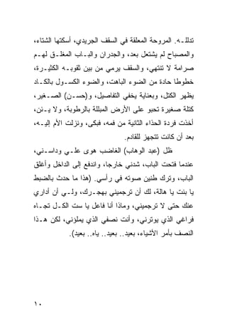 ‫ﺘﺩﻟﻠـﻪ. ﺍﻟﻤﺭﻭﺤﺔ ﺍﻟﻤﻌﻠﻘﺔ ﻓﻲ ﺍﻟﺴﻘﻑ ﺍﻟﺠﺭﻴﺩﻱ، ﺃﺴﻜﺘﻬﺎ ﺍﻟﺸﺘﺎﺀ،‬
‫ﻭﺍﻟﻤﺼﺒﺎﺡ ﻟﻡ ﻴﺸﺘﻌل ﺒﻌﺩ، ﻭﺍﻟﺠﺩﺭﺍﻥ ﻭﺍﻟﺒـﺎﺏ ﺍﻟﻤﻐﻠـﻕ ﻟﻬـﻡ‬
‫ﺼﺭﺍﻤﺔ ﻻ ﺘﻨﺘﻬﻲ، ﻭﺍﻟﺴﻘﻑ ﻴﺭﻤﻲ ﻤﻥ ﺒﻴﻥ ﺜﻘﻭﺒـﻪ ﺍﻟﻜﺜﻴـﺭﺓ،‬
‫ﺨﻁﻭﻁﺎ ﺤﺎﺩﺓ ﻤﻥ ﺍﻟﻀﻭﺀ ﺍﻟﺒﺎﻫﺕ، ﻭﺍﻟﻀﻭﺀ ﺍﻟﻜﺴـﻭل ﺒﺎﻟﻜـﺎﺩ‬
                                              ‫ﹰ‬
‫ﻴﻅﻬﺭ ﺍﻟﻜﺘل، ﻭﺒﻌﻨﺎﻴﺔ ﻴﺨﻔﻲ ﺍﻟﺘﻔﺎﺼﻴل، ﻭ)ﺤﺴـﻥ( ﺍﻟﺼـﻐﻴﺭ،‬
‫ﻜﺘﻠﺔ ﺼﻐﻴﺭﺓ ﺘﺤﺒﻭ ﻋﻠﻰ ﺍﻷﺭﺽ ﺍﻟﻤﺒﻠﻠﺔ ﺒﺎﻟﺭﻁﻭﺒﺔ، ﻭﻻ ﻴـﺌﻥ،‬
‫ﺃﺨﺫﺕ ﻓﺭﺩﺓ ﺍﻟﺤﺫﺍﺀ ﺍﻟﺜﺎﻨﻴﺔ ﻤﻥ ﻓﻤﻪ، ﻓﺒﻜﻰ، ﻭﻨﺯﻟﺕ ﺍﻷﻡ ﺇﻟﻴـﻪ،‬
                               ‫ﺒﻌﺩ ﺃﻥ ﻜﺎﻨﺕ ﺘﺘﺠﻬﺯ ﻟﻠﻘﺎﺩﻡ.‬
‫ﻅل )ﻋﺒﺩ ﺍﻟﻭﻫﺎﺏ( ﺍﻟﻐﺎﻀﺏ ﻫﻭﻯ ﻋﻠـﻲ ﻭﺩﺍﺴـﻨﻲ،‬
‫ﻋﻨﺩﻤﺎ ﻓﺘﺤﺕ ﺍﻟﺒﺎﺏ، ﺸﺩﻨﻲ ﺨﺎﺭﺠﺎ، ﻭﺍﻨﺩﻓﻊ ﺇﻟﻰ ﺍﻟﺩﺍﺨل ﻭﺃﻏﻠﻕ‬
                          ‫‪‬‬
‫ﺍﻟﺒﺎﺏ، ﻭﺘﺭﻙ ﻁﻨﻴﻥ ﺼﻭﺘﻪ ﻓﻲ ﺭﺃﺴﻲ. )ﻫﺫﺍ ﻤﺎ ﺤﺩﺙ ﺒﺎﻟﻀﺒﻁ‬
‫ﻴﺎ ﺒﻨﺕ ﻴﺎ ﻫﺎﻟﺔ، ﻟﻙ ﺃﻥ ﺘﺭﺠﻤﻴﻨﻲ ﺒﻬﺠـﺭﻙ، ﻭﻟـﻲ ﺃﻥ ﺃﺩﺍﺭﻱ‬
‫ﻋﻨﻙ ﺤﺘﻰ ﻻ ﺘﺭﺠﻤﻴﻨﻲ، ﻭﻤﺎﺫﺍ ﺃﻨﺎ ﻓﺎﻋل ﻴﺎ ﺴﺕ ﺍﻟﻜـل ﺘﺠـﺎﻩ‬
‫ﻓﺭﺍﻏﻲ ﺍﻟﺫﻱ ﻴﻭﺘﺭﻨﻲ، ﻭﺃﻨﺕ ﻨﺼﻔﻲ ﺍﻟﺫﻱ ﻴﻤﻠﺅﻨﻲ، ﻟﻜﻥ ﻫـﺫﺍ‬
            ‫ﺍﻟﻨﺼﻑ ﺒﺄﻤﺭ ﺍﻷﺸﻴﺎﺀ، ﺒﻌﻴﺩ.. ﺒﻌﻴﺩ.. ﻴﺎﻩ.. ﺒﻌﻴﺩ(.‬




‫٠١‬
 