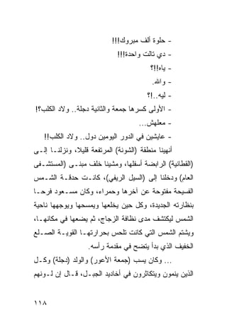 ‫- ﺤﻠﻭﺓ ﺃﻟﻑ ﻤﺒﺭﻭﻙ!!!‬
                             ‫- ﺩﻱ ﺘﺎﻟﺕ ﻭﺍﺤﺩﺓ!!!‬
                                         ‫- ﻴﺎﻩ!!؟‬
                                         ‫- ﻭﺍﷲ.‬
                                        ‫- ﻟﻴﻪ..!؟‬
‫- ﺍﻷﻭﻟﻰ ﻜﺴﺭﻫﺎ ﺠﻤﻌﺔ ﻭﺍﻟﺜﺎﻨﻴﺔ ﺩﺠﻠﺔ.. ﻭﻻﺩ ﺍﻟﻜﻠﺏ؟!‬
                                     ‫- ﻤﻌﻠﻬﺵ...‬
   ‫- ﻋﺎﻴﺸﻴﻥ ﻓﻲ ﺍﻟﺩﻭﺭ ﺍﻟﻴﻭﻤﻴﻥ ﺩﻭل.. ﻭﻻﺩ ﺍﻟﻜﻠﺏ!!‬
‫ﺃﻨﻬﻴﻨﺎ ﻤﻨﻁﻘﺔ )ﺍﻟﺸﻭﻨﺔ( ﺍﻟﻤﺭﺘﻔﻌﺔ ﻗﻠﻴﻼ، ﻭﻨﺯﻟﻨـﺎ ﺇﻟـﻰ‬
‫)ﺍﻟﻘﻁﺎﻨﻴﺔ( ﺍﻟﺭﺍﺒﻀﺔ ﺃﺴﻔﻠﻬﺎ، ﻭﻤﺸﻴﻨﺎ ﺨﻠﻑ ﻤﺒﻨـﻰ )ﺍﻟﻤﺴﺘﺸـﻔﻰ‬
‫ﺍﻟﻌﺎﻡ( ﻭﺩﺨﻠﻨﺎ ﺇﻟﻰ )ﺍﻟﺴﻴل ﺍﻟﺭﻴﻔﻲ(، ﻜﺎﻨـﺕ ﺤﺩﻗـﺔ ﺍﻟﺸـﻤﺱ‬
‫ﺍﻟﻔﺴﻴﺤﺔ ﻤﻔﺘﻭﺤﺔ ﻋﻥ ﺁﺨﺭﻫﺎ ﻭﺤﻤﺭﺍﺀ، ﻭﻜﺎﻥ ﻤﺴـﻌﻭﺩ ﻓﺭ ‪‬ـﺎ‬
  ‫ﺤ‬
‫ﺒﻨﻅﺎﺭﺘﻪ ﺍﻟﺠﺩﻴﺩﺓ، ﻭﻜل ﺤﻴﻥ ﻴﺨﻠﻌﻬﺎ ﻭﻴﻤﺴﺤﻬﺎ ﻭﻴﻭﺠﻬﻬﺎ ﻨﺎﺤﻴﺔ‬
‫ﺍﻟﺸﻤﺱ ﻟﻴﻜﺘﺸﻑ ﻤﺩﻯ ﻨﻅﺎﻓﺔ ﺍﻟﺯﺠﺎﺝ، ﺜﻡ ﻴﻀﻌﻬﺎ ﻓﻲ ﻤﻜﺎﻨﻬـﺎ،‬
‫ﻭﻴﺸﺘﻡ ﺍﻟﺸﻤﺱ ﺍﻟﺘﻲ ﻜﺎﻨﺕ ﺘﻠﺤﺱ ﺒﺤﺭﺍﺭﺘﻬـﺎ ﺍﻟﻘﻭﻴـﺔ ﺍﻟﺼـﻠﻊ‬
                   ‫ﺍﻟﺨﻔﻴﻑ ﺍﻟﺫﻱ ﺒﺩﺃ ﻴﺘﻀﺢ ﻓﻲ ﻤﻘﺩﻤﺔ ﺭﺃﺴﻪ.‬
‫... ﻭﻜﺎﻥ ﻴﺴﺏ )ﺠﻤﻌﺔ ﺍﻷﻋﻭﺭ( ﻭﺍﻟﻭﻟﺩ ) ‪‬ﺠﻠﺔ( ﻭﻜـل‬
         ‫ﺩ‬
‫ﺍﻟﺫﻴﻥ ﻴﻨﻤﻭﻥ ﻭﻴﺘﻜﺎﺜﺭﻭﻥ ﻓﻲ ﺃﺨﺎﺩﻴﺩ ﺍﻟﺠﺒـل، ﻗـﺎل ﺇﻥ ﻟـﻭﻨﻬﻡ‬


‫٨١١‬
 
