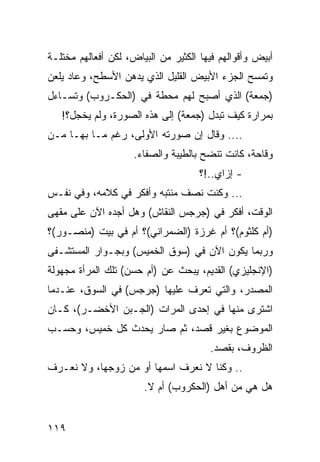 ‫ﺃﺒﻴﺽ ﻭﺃﻗﻭﺍﻟﻬﻡ ﻓﻴﻬﺎ ﺍﻟﻜﺜﻴﺭ ﻤﻥ ﺍﻟﺒﻴﺎﺽ، ﻟﻜﻥ ﺃﻓﻌﺎﻟﻬﻡ ﻤﺨﺘﻠـﺔ‬
‫ﻭﺘﻤﺴﺢ ﺍﻟﺠﺯﺀ ﺍﻷﺒﻴﺽ ﺍﻟﻘﻠﻴل ﺍﻟﺫﻱ ﻴﺩﻫﻥ ﺍﻷﺴﻁﺢ، ﻭﻋﺎﺩ ﻴﻠﻌﻥ‬
‫)ﺠﻤﻌﺔ( ﺍﻟﺫﻱ ﺃﺼﺒﺢ ﻟﻬﻡ ﻤﺤﻁﺔ ﻓﻲ )ﺍﻟﺤﻜـﺭﻭﺏ( ﻭﺘﺴـﺎﺀل‬
   ‫ﺒﻤﺭﺍﺭﺓ ﻜﻴﻑ ﺘﺒﺩل )ﺠﻤﻌﺔ( ﺇﻟﻰ ﻫﺫﻩ ﺍﻟﺼﻭﺭﺓ، ﻭﻟﻡ ﻴﺨﺠل؟!‬
‫.... ﻭﻗﺎل ﺇﻥ ﺼﻭﺭﺘﻪ ﺍﻷﻭﻟﻰ، ﺭﻏﻡ ﻤـﺎ ﺒﻬـﺎ ﻤـﻥ‬
                     ‫ﻭﻗﺎﺤﺔ، ﻜﺎﻨﺕ ﺘﻨﻀﺢ ﺒﺎﻟﻁﻴﺒﺔ ﻭﺍﻟﺼﻔﺎﺀ.‬
                                     ‫- ﺇﺯﺍﻱ..!؟‬
‫... ﻭﻜﻨﺕ ﻨﺼﻑ ﻤﻨﺘﺒﻪ ﻭﺃﻓﻜﺭ ﻓﻲ ﻜﻼﻤﻪ، ﻭﻓﻲ ﻨﻔـﺱ‬
‫ﺍﻟﻭﻗﺕ، ﺃﻓﻜﺭ ﻓﻲ )ﺠﺭﺠﺱ ﺍﻟﻨﻘﺎﺵ( ﻭﻫل ﺃﺠﺩﻩ ﺍﻵﻥ ﻋﻠﻰ ﻤﻘﻬﻰ‬
‫)ﺃﻡ ﻜﻠﺜﻭﻡ(؟ ﺃﻡ ﻏﺭﺯﺓ )ﺍﻟﻀﻤﺭﺍﻨﻲ(؟ ﺃﻡ ﻓﻲ ﺒﻴﺕ )ﻤﻨﺼـﻭﺭ(؟‬
‫ﻭﺭﺒﻤﺎ ﻴﻜﻭﻥ ﺍﻵﻥ ﻓﻲ )ﺴﻭﻕ ﺍﻟﺨﻤﻴﺱ( ﻭﺒﺠـﻭﺍﺭ ﺍﻟﻤﺴﺘﺸـﻔﻰ‬
‫)ﺍﻹﻨﺠﻠﻴﺯﻱ( ﺍﻟﻘﺩﻴﻡ، ﻴﺒﺤﺙ ﻋﻥ )ﺃﻡ ﺤﺴﻥ( ﺘﻠﻙ ﺍﻟﻤﺭﺃﺓ ﻤﺠﻬﻭﻟﺔ‬
‫ﺍﻟﻤﺼﺩﺭ، ﻭﺍﻟﺘﻲ ﺘﻌﺭﻑ ﻋﻠﻴﻬﺎ )ﺠﺭﺠﺱ( ﻓﻲ ﺍﻟﺴﻭﻕ، ﻋﻨـﺩﻤﺎ‬
‫ﺍﺸﺘﺭﻯ ﻤﻨﻬﺎ ﻓﻲ ﺇﺤﺩﻯ ﺍﻟﻤﺭﺍﺕ )ﺍﻟﺠـﺒﻥ ﺍﻷﺨﻀـﺭ(، ﻜـﺎﻥ‬
‫ﺍﻟﻤﻭﻀﻭﻉ ﺒﻐﻴﺭ ﻗﺼﺩ، ﺜﻡ ﺼﺎﺭ ﻴﺤﺩﺙ ﻜل ﺨﻤﻴﺱ، ﻭﺤﺴـﺏ‬
                                       ‫ﺍﻟﻅﺭﻭﻑ، ﺒﻘﺼﺩ.‬
‫.. ﻭﻜﻨﺎ ﻻ ﻨﻌﺭﻑ ﺍﺴﻤﻬﺎ ﺃﻭ ﻤﻥ ﺯﻭﺠﻬﺎ، ﻭﻻ ﻨﻌـﺭﻑ‬
                       ‫ﻫل ﻫﻲ ﻤﻥ ﺃﻫل )ﺍﻟﺤﻜﺭﻭﺏ( ﺃﻡ ﻻ.‬


‫٩١١‬
 