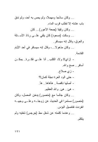 ‫... ﻭﻜﺎﻥ ﺴﺎﺫﺠﺎ ﻭﻤﻬﻤﻼ، ﻭﻟﻡ ﻴﺤﺱ ﺒﻪ ﺃﺤﺩ، ﻭﻟﻡ ﻨﺩﻕ‬
                                ‫‪‬‬
                         ‫ﺒﺎﺏ ﻋﺸﺘﻪ ﺇﻻ ﻟﻁﻠﺏ ﻗﺭﺏ ﺍﻟﻤﺎﺀ.‬
            ‫... ﻭﻜﺎﻥ ﺭﻗﻴﻘﺎ )ﺠﻤﻌﺔ ﺍﻷﻋﻭﺭ(... ﻜﺎﻥ‬
                                 ‫ﹰ‬
‫... ﻭﺴﻜﺕ )ﻤﺴﻌﻭﺩ( ﻜﺎﻥ ﻴﻠﻘﻲ ﻋﻠـﻰ ﺭﺫﺍﺫ ﺍﻷﺴـﺌﻠﺔ‬
                              ‫ﻭﺍﻟﻌﺭﻕ، ﻭﻗﺎل ﺇﻨﻪ ﺴﻴﺴﺎﻓﺭ.‬
‫... ﻭﻜﺎﻥ ﻤﺫﻫﻭﻻ...، ﻭﻗﺎل ﺇﻨﻪ ﺴﻴﺴﺎﻓﺭ ﻓﻲ ﺃﺤﺩ ﺍﻷﻴﺎﻡ‬
                                                  ‫ﺍﻟﻘﺎﺩﻤﺔ.‬
‫- ﺇﺯﺍﻱ!! ﻭﻻﺩ ﺍﻟﻜﻠﺏ.. ﺃﻨﺎ ﻋﻠـﻰ ﻓﻜـﺭﺓ.. ﻴﻤﻜـﻥ‬
                                     ‫ﺃﺴﺎﻓﺭ.. ﺼﺢ ﻭﺍﷲ.‬
                                 ‫- ﺯﻱ ﺼﻼﺡ.‬
                   ‫- ﺤﺘﻰ ﺍﻟﻭﺩ ﺍﻟﻌﺭﺓ ﺩﺠﻠﺔ ﻜﻤﺎﻥ!؟‬
                   ‫- ﺃﺼﻠﻬﺎ ﻨﺎﻗﺼﺔ.. ﻫﺄﻫﺎﻫﺎ.. ﻫﺄ.‬
                       ‫- ﻫﺊ.. ﻫﺊ. ﻭﺍﷲ ﺍﻟﻌﻅﻴﻡ.‬
‫... ﻭﻜﺎﻥ ﺠﺎﻟﺴﺎ ﻤﻊ )ﻤﻨﺼﻭﺭ( ﻴﺩﺨﻥ ﺍﻟﻤﻌﺴل، ﻭﻜﺎﻥ‬
                              ‫‪‬‬
‫)ﻤﻨﺼﻭﺭ( ﻤﺴﺘﻤﺭﺍ ﻓﻲ ﺍﻟﺤﺩﻴﺙ ﻋﻥ ﺯﻭﺠﺘـﻪ ﻭﻋﻠـﻰ ﻭﺠﻬـﻪ‬
                                 ‫‪‬‬
                                 ‫ﺍﻨﻔﺭﺩﺕ ﺘﻔﺎﺼﻴل ﺍﻟﺒﺅﺱ.‬
‫... ﻭﻋﻨﺩﻤﺎ ﻜﻠﻤﺘﻪ ﻋﻥ ﺸﻐل ﻤﻁ )ﺠﺭﺠﺱ( ﺸﻔﺘﻴﻪ ﻭﻟﻡ‬
                                                   ‫ﻴﺘﻜﻠﻡ.‬


‫١٢١‬
 