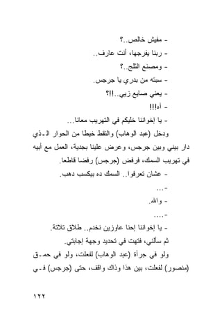 ‫- ﻤﻔﻴﺵ ﺨﺎﻟﺹ..؟‬
                    ‫- ﺭﺒﻨﺎ ﻴﻔﺭﺠﻬﺎ، ﺃﻨﺕ ﻋﺎﺭﻑ..‬
                               ‫- ﻭﻤﺼﻨﻊ ﺍﻟﺜﻠﺞ..؟‬
                    ‫- ﺴﺒﺘﻪ ﻤﻥ ﺒﺩﺭﻱ ﻴﺎ ﺠﺭﺠﺱ.‬
                         ‫- ﻴﻌﻨﻲ ﺼﺎﻴﻊ ﺯﻴﻲ..!!؟‬
                                         ‫- ﺁﻩ!!!‬
           ‫- ﻴﺎ ﺇﺨﻭﺍﻨﻨﺎ ﺨﻠﻴﻜﻡ ﻓﻲ ﺍﻟﺘﻬﺭﻴﺏ ﻤﻌﺎﻨﺎ...‬
‫ﻭﺩﺨل )ﻋﺒﺩ ﺍﻟﻭﻫﺎﺏ( ﻭﺍﻟﺘﻘﻁ ﺨﻴﻁﺎ ﻤﻥ ﺍﻟﺤﻭﺍﺭ ﺍﻟـﺫﻱ‬
                 ‫ﹰ‬
‫ﺩﺍﺭ ﺒﻴﻨﻲ ﻭﺒﻴﻥ ﺠﺭﺠﺱ، ﻭﻋﺭﺽ ﻋﻠﻴﻨﺎ ﺒﺠﺩﻴﺔ، ﺍﻟﻌﻤل ﻤﻊ ﺃﺒﻴﻪ‬
         ‫ﻓﻲ ﺘﻬﺭﻴﺏ ﺍﻟﺴﻤﻙ، ﻓﺭﻓﺽ )ﺠﺭﺠﺱ( ﺭﻓﻀﺎ ﻗﺎﻁﻌﺎ.‬
           ‫‪‬‬     ‫‪‬‬
         ‫- ﻋﺸﺎﻥ ﺘﻌﺭﻓﻭﺍ.. ﺍﻟﺴﻤﻙ ﺩﻩ ﺒﻴﻜﺴﺏ ﺩﻫﺏ.‬
                                            ‫-...‬
                                         ‫- ﻭﺍﷲ.‬
                                           ‫-....‬
      ‫- ﻴﺎ ﺇﺨﻭﺍﻨﻨﺎ ﺇﺤﻨﺎ ﻋﺎﻭﺯﻴﻥ ﻨﺨﺩﻡ.. ﻁﻼﻕ ﺘﻼﺘﺔ.‬
          ‫ﺜﻡ ﺴﺄﻟﻨﻲ، ﻓﺘﻬﺕ ﻓﻲ ﺘﺤﺩﻴﺩ ﻭﺠﻬﺔ ﺇﺠﺎﺒﺘﻲ.‬
‫ﻭﻟﻭ ﻓﻲ ﺠﺭﺃﺓ )ﻋﺒﺩ ﺍﻟﻭﻫﺎﺏ( ﻟﻔﻌﻠﺕ، ﻭﻟﻭ ﻓﻲ ﺤﻤـﻕ‬
‫)ﻤﻨﺼﻭﺭ( ﻟﻔﻌﻠﺕ، ﺒﻴﻥ ﻫﺫﺍ ﻭﺫﺍﻙ ﻭﺍﻗﻑ، ﺤﺘﻰ )ﺠﺭﺠﺱ( ﻓـﻲ‬


‫٢٢١‬
 