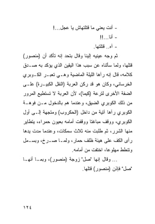 ‫- ﺃﻨﺕ ﻴﻌﻨﻲ ﻤﺎ ﻗﺘﻠﺘﻬﺎﺵ ﻴﺎ ﻋﺠل...!‬
                                       ‫- ﺃﻨﺎ...!!‬
                                   ‫- ﺁﻩ.. ﻗﺘﻠﺘﻬﺎ.‬
‫ﺜﻡ ﻭﺠﻪ ﻋﻴﻨﻴﻪ ﺇﻟﻴﻨﺎ ﻭﻗﺎل ﺒﺘﺤﺩ ﺇﻨﻪ ﺘﺄﻜﺩ ﺃﻥ )ﻤﻨﺼﻭﺭ(‬
‫ﻗﺘﻠﻬﺎ، ﻭﻟﻤﺎ ﺴﺄﻟﻨﺎﻩ ﻋﻥ ﺴﺒﺏ ﻫﺫﺍ ﺍﻟﻴﻘﻴﻥ ﺍﻟﺫﻱ ﻴﺅﻜﺩ ﺒﻪ ﺼـﺩﻕ‬
‫ﻜﻼﻤﻪ، ﻗﺎل ﺇﻨﻪ ﺭﺁﻫﺎ ﺍﻟﻠﻴﻠﺔ ﺍﻟﻤﺎﻀﻴﺔ ﻭﻫـﻲ ﺘﻌﺒـﺭ ﺍﻟﻜـﻭﺒﺭﻱ‬
‫ﺍﻟﺨﺭﺴﺎﻨﻲ، ﻭﻜﺎﻥ ﻫﻭ ﻗﺩ ﺭﻜﻥ ﺍﻟﻌﺭﺒﺔ )ﺍﻟﻨﻘل ﺍﻟﻜﺒﻴـﺭﺓ( ﻋﻠـﻰ‬
‫ﺍﻟﻀﻔﺔ ﺍﻷﺨﺭﻯ ﻟﺘﺭﻋﺔ )ﻜﻴﻤﺎ(، ﻷﻥ ﺍﻟﻌﺭﺒﺔ ﻻ ﺘﺴﺘﻁﻴﻊ ﺍﻟﻤﺭﻭﺭ‬
‫ﻤﻥ ﺫﻟﻙ ﺍﻟﻜﻭﺒﺭﻱ ﺍﻟﻀﻴﻕ، ﻭﻋﻨﺩﻤﺎ ﻫﻡ ﺒﺎﻟﺩﺨﻭل ﻤـﻥ ﻓﻭﻫـﺔ‬
‫ﺍﻟﻜﻭﺒﺭﻱ ﺭﺁﻫﺎ ﺁﺘﻴﺔ ﻤﻥ ﺩﺍﺨل )ﺍﻟﺤﻜﺭﻭﺏ( ﻭﻤﺘﺠﻬﺔ ﺇﻟـﻰ ﺃﻭل‬
‫ﺍﻟﻜﻭﺒﺭﻱ، ﻭﻭﻗﻑ ﻤﺒﺎﻏﺘﺎ ﻭﻭﻗﻔﺕ ﺃﻤﺎﻤﻪ ﺒﻌﻴﻭﻥ ﺤﻤﺭﺍﺀ، ﻴﺘﻁﺎﻴﺭ‬
                                 ‫ﹰ‬
‫ﻤﻨﻬﺎ ﺍﻟﺸﺭﺭ، ﺜﻡ ﻁﻠﺒﺕ ﻤﻨﻪ ﺜﻼﺙ ﺴﻤﻜﺎﺕ، ﻭﻋﻨﺩﻤﺎ ﻤﺩﺕ ﻴﺩﻫﺎ‬
‫ﺭﺃﻯ ﺍﻟﻜﻑ ﻋﻠﻰ ﻫﻴﺌﺔ ﻅﻠﻑ ﺤﻤﺎﺭ، ﻭﻟﻤـﺎ ﺼـﺭﺥ، ﻭﺒﺴـﻤل‬
                        ‫ﻭﺘﻨﻁﻁ ﻤﻬﻠﻭﻋﺎ، ﺍﺨﺘﻔﺕ ﻤﻥ ﺃﻤﺎﻤﻪ.‬
                                          ‫‪‬‬
‫... ﻭﻗﺎل ﺇﻨﻬﺎ "ﺼل" ﺯﻭﺠﺔ )ﻤﻨﺼﻭﺭ(، ﻭﺒﻤـﺎ ﺃﻨﻬـﺎ‬
                              ‫"ﺼل" ﻓﺈﺫﻥ )ﻤﻨﺼﻭﺭ( ﻗﺘﻠﻬﺎ.‬




‫٤٢١‬
 