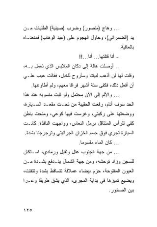 ‫... ﻭﻫﺎﺝ )ﻤﻨﺼﻭﺭ( ﻭﻀﺭﺏ )ﺼﻴﻨﻴﺔ( ﺍﻟﻁﻠﺒﺎﺕ ﻤـﻥ‬
‫ﻴﺩ )ﺍﻟﻀﻤﺭﺍﻨﻲ(، ﻭﺤﺎﻭل ﺍﻟﻬﺠﻭﻡ ﻋﻠﻰ )ﻋﺒﺩ ﺍﻟﻭﻫﺎﺏ( ﻓﻤﻨﻌﻨـﺎﻩ‬
                                                     ‫ﺒﺎﻟﻌﺎﻓﻴﺔ.‬
                          ‫- ﺃﻨﺎ ﻗﺘﻠﺘﻬﺎ... ﺃﻨﺎ...!!‬
‫.. ﺃﻭﺼﻠﺕ ﻫﺎﻟﺔ ﺇﻟﻰ ﺩﻜﺎﻥ ﺍﻟﻤﻼﺒﺱ ﺍﻟﺫﻱ ﺘﻌﻤل ﺒـﻪ،‬
‫ﻭﻗﻠﺕ ﻟﻬﺎ ﻟﻥ ﺃﺫﻫﺏ ﻟﺒﻴﺘﻨﺎ ﻭﺴﺄﺭﻭﺡ ﻟﻠﺨﺎل، ﻓﻘﺎﻟﺕ ﻋﻴﺏ ﻋﻠـﻲ‬
   ‫ﺃﻥ ﺃﻓﻌل ﺫﻟﻙ، ﻓﻜﻔﻰ ﺴﺘﺔ ﺃﺸﻬﺭ ﻓﺭﺍﻗﺎ ﻤﻌﻬﻡ، ﻭﻟﻡ ﺃﻁﺎﻭﻋﻬﺎ.‬
                       ‫ﹰ‬
‫... ﻭﺍﻷﻟﻡ ﺇﻟﻰ ﺍﻵﻥ ﻤﺤﺘﻤل ﻭﻟﻭ ﺜﺒﺕ ﻤﻨﺴﻭﺒﻪ ﻋﻨﺩ ﻫﺫﺍ‬
‫ﺍﻟﺤﺩ ﺴﻭﻑ ﺃﻨﺎﻡ، ﺭﻓﻌﺕ ﺍﻟﺤﻘﻴﺒﺔ ﻤﻥ ﺘﺤـﺕ ﻤﻘﻌـﺩ ﺍﻟﺴـﻴﺎﺭﺓ،‬
‫ﻭﻭﻀﻌﺘﻬﺎ ﻋﻠﻰ ﺭﻜﺒﺘﻲ، ﻭﻏﺭﺴﺕ ﻓﻴﻬﺎ ﻜﻭﻋﻲ، ﻭﻤﻨﺤﺕ ﺒﺎﻁﻥ‬
‫ﻜﻔﻲ ﻟﻠﺭﺃﺱ ﺍﻟﻤﺘﺜﺎﻗل ﺒﺭﻤل ﺍﻟﻨﻌﺎﺱ، ﻭﻭﺍﺠﻬﺕ ﺍﻟﻨﺎﻓﺫﺓ. ﻜﺎﻨـﺕ‬
‫ﺍﻟﺴﻴﺎﺭﺓ ﺘﺠﺭﻱ ﻓﻭﻕ ﺠﺴﻡ ﺍﻟﺨﺯﺍﻥ ﺍﻟﺠﺭﺍﻨﻴﺘﻲ ﻭﺘﺭﺠﺭﺠﻨﺎ ﺒﺸﺩﺓ.‬
                          ‫... ﻜﺎﻥ ﺍﻟﻤﺎﺀ ﻤﻘﺴﻭﻤﺎ.‬
                            ‫‪‬‬
‫... ﻤﻥ ﺠﻬﺔ ﺍﻟﺠﻨﻭﺏ ﻋﺎل ﻭﺜﻘﻴل ﻭﺭﻤﺎﺩﻱ، ﺍﺴـﺘﻜﺎﻥ‬
‫ﻟﻠﺴﺠﻥ ﻭﺯﺍﺩ ﺘﻭﺤﺸﻪ، ﻭﻤﻥ ﺠﻬﺔ ﺍﻟﺸﻤﺎل ﻴﻨـﺩﻓﻊ ﺒﺸـﺩﺓ ﻤـﻥ‬
‫ﺍﻟﻌﻴﻭﻥ ﺍﻟﻤﻔﺘﻭﺤﺔ، ﺤﺯﻡ ﺒﻴﻀﺎﺀ ﻋﻤﻼﻗﺔ ﺘﺘﺴﺎﻗﻁ ﺒﺸﺩﺓ ﻭﺘﺘﻔﺘﺕ،‬
‫ﻭﻴﻀﻴﻊ ﺘﻤﻴﺯﻫﺎ ﻓﻲ ﺒﺩﺍﻴﺔ ﺍﻟﻤﺠﺭﻯ، ﺍﻟﺫﻱ ﻴﺸﻕ ﻁﺭﻴﻘﺎ ﻭﻋـﺭﺍ‬
 ‫‪‬‬     ‫ﹰ‬
                                           ‫ﺒﻴﻥ ﺍﻟﺼﺨﻭﺭ.‬


‫٥٢١‬
 