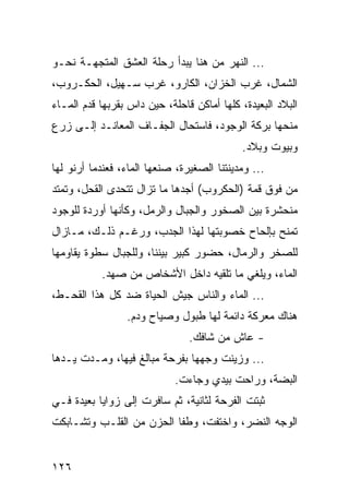 ‫... ﺍﻟﻨﻬﺭ ﻤﻥ ﻫﻨﺎ ﻴﺒﺩﺃ ﺭﺤﻠﺔ ﺍﻟﻌﺸﻕ ﺍﻟﻤﺘﺠﻬـﺔ ﻨﺤـﻭ‬
‫ﺍﻟﺸﻤﺎل، ﻏﺭﺏ ﺍﻟﺨﺯﺍﻥ، ﺍﻟﻜﺎﺭﻭ، ﻏﺭﺏ ﺴـﻬﻴل، ﺍﻟﺤﻜـﺭﻭﺏ،‬
‫ﺍﻟﺒﻼﺩ ﺍﻟﺒﻌﻴﺩﺓ، ﻜﻠﻬﺎ ﺃﻤﺎﻜﻥ ﻗﺎﺤﻠﺔ، ﺤﻴﻥ ﺩﺍﺱ ﺒﻘﺭﺒﻬﺎ ﻗﺩﻡ ﺍﻟﻤـﺎﺀ‬
‫ﻤﻨﺤﻬﺎ ﺒﺭﻜﺔ ﺍﻟﻭﺠﻭﺩ، ﻓﺎﺴﺘﺤﺎل ﺍﻟﺠﻔـﺎﻑ ﺍﻟﻤﻌﺎﻨـﺩ ﺇﻟـﻰ ﺯﺭﻉ‬
                                            ‫ﻭﺒﻴﻭﺕ ﻭﺒﻼﺩ.‬
‫... ﻭﻤﺩﻴﻨﺘﻨﺎ ﺍﻟﺼﻐﻴﺭﺓ، ﺼﻨﻌﻬﺎ ﺍﻟﻤﺎﺀ، ﻓﻌﻨﺩﻤﺎ ﺃﺭﻨﻭ ﻟﻬﺎ‬
‫ﻤﻥ ﻓﻭﻕ ﻗﻤﺔ )ﺍﻟﺤﻜﺭﻭﺏ( ﺃﺠﺩﻫﺎ ﻤﺎ ﺘﺯﺍل ﺘﺘﺤﺩﻯ ﺍﻟﻘﺤل، ﻭﺘﻤﺘﺩ‬
‫ﻤﻨﺤﺸﺭﺓ ﺒﻴﻥ ﺍﻟﺼﺨﻭﺭ ﻭﺍﻟﺠﺒﺎل ﻭﺍﻟﺭﻤل، ﻭﻜﺄﻨﻬﺎ ﺃﻭﺭﺩﺓ ﻟﻠﻭﺠﻭﺩ‬
‫ﺘﻤﻨﺢ ﺒﺈﻟﺤﺎﺡ ﺨﺼﻭﺒﺘﻬﺎ ﻟﻬﺫﺍ ﺍﻟﺠﺩﺏ، ﻭﺭﻏـﻡ ﺫﻟـﻙ، ﻤـﺎﺯﺍل‬
‫ﻟﻠﺼﺨﺭ ﻭﺍﻟﺭﻤﺎل، ﺤﻀﻭﺭ ﻜﺒﻴﺭ ﺒﻴﻨﻨﺎ، ﻭﻟﻠﺠﺒﺎل ﺴﻁﻭﺓ ﻴﻘﺎﻭﻤﻬﺎ‬
           ‫ﺍﻟﻤﺎﺀ، ﻭﻴﻠﻐﻲ ﻤﺎ ﺘﻠﻘﻴﻪ ﺩﺍﺨل ﺍﻷﺸﺨﺎﺹ ﻤﻥ ﺼﻬﺩ.‬
‫... ﺍﻟﻤﺎﺀ ﻭﺍﻟﻨﺎﺱ ﺠﻴﺵ ﺍﻟﺤﻴﺎﺓ ﻀﺩ ﻜل ﻫﺫﺍ ﺍﻟﻘﺤـﻁ،‬
                 ‫ﻫﻨﺎﻙ ﻤﻌﺭﻜﺔ ﺩﺍﺌﻤﺔ ﻟﻬﺎ ﻁﺒﻭل ﻭﺼﻴﺎﺡ ﻭﺩﻡ.‬
                                ‫- ﻋﺎﺵ ﻤﻥ ﺸﺎﻓﻙ.‬
‫... ﻭﺯﻴﻨﺕ ﻭﺠﻬﻬﺎ ﺒﻔﺭﺤﺔ ﻤﺒﺎﻟﻎ ﻓﻴﻬﺎ، ﻭﻤـﺩﺕ ﻴـﺩﻫﺎ‬
                             ‫ﺍﻟﺒﻀﺔ، ﻭﺭﺍﺤﺕ ﺒﻴﺩﻱ ﻭﺠﺎﺀﺕ.‬
‫ﺜﺒﺘﺕ ﺍﻟﻔﺭﺤﺔ ﻟﺜﺎﻨﻴﺔ، ﺜﻡ ﺴﺎﻓﺭﺕ ﺇﻟﻰ ﺯﻭﺍﻴﺎ ﺒﻌﻴﺩﺓ ﻓـﻲ‬
‫ﺍﻟﻭﺠﻪ ﺍﻟﻨﻀﺭ، ﻭﺍﺨﺘﻔﺕ، ﻭﻁﻔﺎ ﺍﻟﺤﺯﻥ ﻤﻥ ﺍﻟﻘﻠـﺏ ﻭﺘﺸـﺎﺒﻜﺕ‬


‫٦٢١‬
 