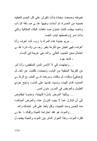 ‫ﺨﻴﻭﻁﻪ ﻭﺼﻨﻌﺕ ﺴﺠﺎﺩﺓ ﺒﺩﺃﺕ ﺘﻨﻔﺭﺵ ﻋﻠﻰ ﻜل ﺍﻟﺠﺴﻡ ﻟﺘﻌﻁﻴﻪ‬
‫ﻨﺼﻴﺒﻪ ﻤﻥ ﺍﻟﺤﺴﺭﺓ، ﺜﻡ ﺃﺴﻨﺩﺕ ﻭﺠﻬﻬﺎ ﻋﻠـﻰ ﻀـﻠﻔﺔ ﺍﻟﺒـﺎﺏ‬
‫ﻭﻨﺎﺤﺕ ﺒﺒﻁﺀ، ﻜﺎﻨﺕ ﺘﺤﺎﻭل ﺼﺩ ﺩﻓﻌﺎﺕ ﺍﻟﺒﻜﺎﺀ ﺍﻟﻤﺘﺘﺎﻟﻴﺔ ﻭﺍﻟﺘﻲ‬
                       ‫ﺒﺩﺃﺕ ﺘﺴﺭﻉ ﻭﺘﻀﻁﻬﺩ ﺜﻴﺎﺏ ﺍﻟﺠﺴﺩ.‬
‫... ﻤﺭﻴﻡ ﺠﺩﻴﺩﺓ ﻫﺫﻩ ﺍﻟﻤﺭﺃﺓ ﻴﺎ ﺭﺏ، ﺃﻨﺕ ﺘﻌﺭﻑ ﻭﺃﻨﺎ‬
‫ﺃﻋﺭﻑ، ﻓﻬﻲ ﺘﻌﻴﺵ ﻤﻊ ﺫﻜﺭﻫﺎ ﺒﻐﻴﺭ ﺭﺠـﺱ ﻭﻗـﺎﺩﺭﺓ ﻋﻠـﻰ‬
   ‫ﺍﺤﺘﻤﺎل ﻤﺤﻥ ﺍﻟﺤﺒﻴﺏ ﺍﻟﻐﺎﻟﻲ. ﻭﺍﷲ، ﻫﻲ ﻋﺯﻴﻤﺔ ﻓﻲ ﺍﻟﻨﺴﺎﺀ.‬
                                    ‫- ﻗﺎﻋﺩ ﺠﻭﻩ.‬
‫... ﻭﺍﺠﺘﻬﺩﺕ ﻜﻲ ﻻ ﺃﻻﻤﺱ ﺍﻟﺒﺩﻥ ﺍﻟﻤﻨﺘﻔﺽ، ﻭﺃﻨﺎ ﺃﻤﺭ‬
‫ﻤﻥ ﺍﻟﻔﺭﺠﺔ ﺍﻟﻤﺘﺒﻘﻴﺔ ﻤﻥ ﺍﻟﺒﺎﺏ، ﻭﻨﺠﺤﺕ، ﺘﻜﻠﻤﺕ ﻋﻥ ﺍﻟﺨـﺎل‬
‫)ﻭﺼﻔﻲ( ﻭﺒﻜﺕ، ﺜﻡ ﺴﻜﺘﺕ ﻭﺴﺭﺤﺕ ﻓـﻲ ﺍﻟﻤﺘﺴـﻊ ﺍﻟﺭﻤﻠـﻲ‬
‫ﺍﻟﻤﻤﺩﻭﺩ ﻗﺩﺍﻡ ﺍﻟﺒﻴﺕ، ﻭﻨﺴﻴﺕ ﻨﻔﺴﻬﺎ ﻋﻠﻰ ﺍﻟﺒﺎﺏ، ﻭﻨﺠﺢ ﻋﻭﺩﻱ‬
                 ‫ﺍﻟﻁﻭﻴل ﻭﺍﻟﻌﺭﻴﺽ ﻓﻲ ﺍﻟﻤﺭﻭﺭ ﺒﺩﻭﻥ ﻟﻤﺱ.‬
‫... ﻭﻴﺄﺘﻴﻨﺎ ﺍﻟﻤﺭﺽ ﺒﺸﺎﺭﺓ ﻟﻠﻨﻬﺎﻴﺔ، ﻭﻤﻨﺩﻭﺒﺎ ﻟﻴﺘﻔﺎﻭﺽ‬
         ‫‪‬‬
‫ﺇﻟﻰ ﺃﻥ ﻨﺘﻨﺎﺯل ﻋﻤﺎ ﻻ ﻴﺠﺏ ﺍﻟﻨﺯﻭل ﻋﻨﻪ، ﻭﺍﻟﻤﺭﺽ ﺃﺼﻨﺎﻑ،‬
 ‫ﻤﻨﻪ ﺍﻟﺤﺴﻥ ﻭﻤﻨﻪ ﺍﻟﺨﺒﻴﺙ، ﻭﻜل ﻴﺄﺨﺫ ﻋﻠﻰ ﻗﺩﺭ ﺍﺤﺘﻤﺎﻟﻪ ﻭﺍﷲ.‬
‫... ﻭﺍﻟﻤﻭﺕ ﻫﻭ ﻓﻘﺩ ﺍﺤﺘﺭﺍﻤﻨﺎ ﻟﻠﺤﻴﺎﺓ ﻭﺇﻗﺒﺎﻟﻨـﺎ ﻋﻠـﻰ‬
‫ﻓﻜﺭﺓ ﺍﻟﻤﻭﺕ، ﻭﻫﺫﺍ ﺍﻟﺤﻭﺍﺭ ﺍﻟﺩﺍﺌﺭ ﺒﻴﻥ ﺍﻟﻤﻭﺕ ﻭﺍﻟﺤﻴﺎﺓ ﻴﺠﻠﺠـل‬


‫٧٢١‬
 