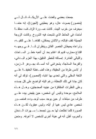 ‫ﺠﻤﻌﺕ ﺒﻌﻀﻲ ﻭﻗﻌﺩﺕ ﻋﻠـﻰ ﺍﻷﺭﻴﻜـﺔ، ﻗـﺎل ﻟـﻲ‬
‫)ﻤﻨﺼﻭﺭ( ﺒﺼﻭﺕ ﻋﺎل، ﻭﻫﻭ ﻴﻌﻁﻴﻨﻲ )ﺍﻟﺠﻭﺯﺓ(، ﺇﻨﻪ ﺤﺘﻤـﺎ‬
‫ﺴﻴﻌﺭﻑ ﻤﻥ ﺨﺭﺏ ﺍﻟﺒﻴﺕ. ﻜﺎﻨﺕ ﺼـﻭﺭﺓ ﺍﻟﺯﻓـﺎﻑ، ﻤﻌﻠﻘـﺔ‬
‫ﺃﻤﺎﻤﻨﺎ، ﻓﻲ ﺍﻟﺤﺎﺌﻁ ﺍﻟﺫﻱ ﺘﺸﺒﻌﺕ ﻓﻴﻪ ﺍﻟﺸﺭﻭﺥ. ﻭﻜﺎﻨﺕ ﺍﻟﺯﻭﺠﺔ‬
‫ﺍﻟﺠﻤﻴﻠﺔ ﺘﻘﻑ ﻗﺒﺎﻟﺘﻪ، ﻭﺍﻻﺜﻨﺎﻥ ﻴﺤﺩﻗﺎﻥ، ﻜﻔﺎﻫـﺎ ﻋﻠـﻰ ﻜﺘﻔﻴـﻪ،‬
‫ﻭﺫﺭﺍﻋﺎﻩ ﻴﺤﻴﻁﺎﻥ ﺍﻟﺨﺼﺭ ﺍﻟﻔﺎﺘﻥ ﻭﻴﻨﻅﺭﺍﻥ ﻟﻨـﺎ. ﻓـﻲ ﻭﺠﻬـﻪ‬
‫ﺍﻗﺘﻨﺎﻉ ﻤﺤﺎﺭﺏ ﻗﺩﻴﻡ ﻗﺩ ﺍﻏﺘﻨﻡ ﺒﻌﺩ ﺃﻥ ﺃﺘﻌﺒﻪ ﺨﻁـﺭ ﺍﻟﺴـﺎﺤﺎﺕ‬
‫ﻭﺍﻟﻠﻴﺎﻟﻲ ﺍﻟﻐﺎﺩﺭﺓ. ﺇﻤﺴﺎﻜﻪ ﻟﻠﺨﻁﺭ ﺍﻟﺩﻗﻴﻕ، ﺒﻬﺫﺍ ﺍﻟﻌﺯﻡ ﺍﻟﺒـﺩﺍﺌﻲ،‬
‫ﻭﺍﻟﻔﺭﺤﺔ ﺍﻟﺴﺎﺫﺠﺔ، ﻴﺸﻌﺭﺍﻨﻨﻲ ﺃﻨﻪ ﺃﻤﺴـﻙ ﺒﺠـﻭﻫﺭ ﺍﻟـﺯﻤﻥ،‬
‫ﺃﻭ ﻻﻤﺱ ﻁﺭﻓﺎ ﻤﻥ ﺍﻟﺤﻘﻴﻘﺔ، ﻭﻫﺫﻩ ﺍﻟﻀـﻐﻁﺔ ﺍﻟﺨﻔﻴﻔـﺔ ﻋﻠـﻰ‬
‫ﺍﻟﺸﻔﺔ ﺍﻟﺴﻔﻠﻰ ﻭﺍﻟﺘﻲ ﺘﺤﺩﻯ ﺒﻬﺎ ﺍﻨﺘﺒﺎﻩ )ﺍﻟﻤﺼﻭﺭ(، ﺘﺅﻜﺩ ﻟﻲ ﺃﻨﻪ‬
‫ﻜﺎﻥ ﺠﺎﺩﺍ ﻓﻲ ﺘﻠﻙ ﺍﻟﻠﺤﻅﺔ، ﺭﻏﻡ ﺍﻟﺒﻠﻪ ﺍﻟﻭﺍﻀﺢ ﻋﻠﻰ ﻜل ﺠﺴﺩﻩ،‬
                                              ‫‪‬‬
‫ﻭﻋﻠﻰ ﺍﻟﻨﻅﺭﺍﺕ ﺍﻟﻤﺘﻘﺎﻓﺯﺓ ﻤﻥ ﻋﻴﻨﻴﻪ ﺍﻟﻤﺤﺩﺠﺘﻴﻥ، ﻭﻫـل ﻫـﺫﻩ‬
‫ﺍﻟﻤﻼﻤﺢ، ﻤﻭﺤﺩﺓ ﻭﺘﻠﺒﺱ ﺃﻱ ﺸﺨﺹ، ﺤﻴﻥ ﻴﻘﺒﺽ ﺒﻴﺩﻩ ﻋﻠـﻰ‬
‫ﻁﺭﻑ ﻤﻥ ﻤﺒﺘﻐﺎﻩ، ﺃﻭ ﺤﻴﻥ ﻴﻭﺠﺩ ﺴﺒﺏ ﻟﻭﺠـﻭﺩﻩ، ﻓﻤﻨﺼـﻭﺭ‬
‫ﺸﺨﺹ ﻋﺎﺩﻱ ﻟﻴﺱ ﻏﺒﻴﺎ ﺃﻭ ﺃﺒﻠﻪ، ﻭﻟﻴﺱ ﻋﺒﻘﺭﻴﺎ، ﻟﻜـﻥ ﻫـﺫﻩ‬
            ‫‪‬‬                    ‫‪‬‬
‫ﺍﻟﺼﻭﺭﺓ ﻜﻠﻤﺎ ﺘﻁﻠﻌﺕ ﻟﻬﺎ ﺤـﻴﻥ ﺘﺠﻤﻌﻨـﺎ ﺴـﻬﺭﺍﺕ ﺍﻟـﺩﺨﺎﻥ‬
‫ﻭﺍﻟﺤﺭﻴﻡ، ﺃﻅﻥ ﺃﻨﻪ ﻓﻲ ﻫﻴﺌﺔ ﺃﺨﺭﻯ ﻟﺸﺨﺹ ﻻ ﺃﻋﺭﻓﻪ. ﻭﻤﻨﺤﻥ‬


‫١١‬
 