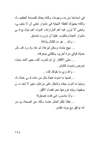 ‫ﻓﻲ ﺃﺴﻤﺎﻋﻨﺎ ﻤﻥ ﺒﺩﺀ ﻭﺠﻭﺩﻨﺎ، ﻭﻜﺄﻨﻪ ﻴﻌﺩﻙ ﻟﻠﺼﺩﻤﺔ ﺍﻟﻌﻅﻴﻤـﺔ،‬
‫ﻭﻜﺄﻨﻪ ﻴﺠﻬﺯﻙ ﻟﻨﻘﻁﺔ ﺍﻟﻨﻬﺎﻴﺔ ﻓﻲ ﻤﺸﻭﺍﺭ ﺘﺒﻐﻲ ﺃﻥ ﻻ ﻴﻨﺘﻬـﻲ،‬
‫ﻭﺘﺒﻐﻲ ﺃﻻ ﺘﺯﻭﺭ ﻓﻴﻪ ﺃﻫﻡ ﺍﻟﻤﺯﺍﺭﺍﺕ، ﺍﻟﻤﻭﺕ ﺃﻫﻡ ﻤﻭﻗـﻊ ﻓـﻲ‬
           ‫ﻤﺸﻭﺍﺭ ﺍﻟﺤﻴﺎﺓ ﻭﻤﻜﺘﻭﺏ ﻋﻠﻴﻨﺎ ﺃﻥ ﻨﺯﻭﺭﻩ، ﺘﺼﺩﻕ.‬
                    ‫- ﻭﺍﷲ... ﻫﻭ ﺩﻩ ﺍﻟﻜﻼﻡ ﻴﺎﺩ!!!‬
‫... ﻨﻬﺞ ﺒﺸﺩﺓ، ﻭﺴﻜﻥ ﻟﺒﺭﻫﺔ، ﺜﻡ ﻋﺎﺩ ﻭﻓـﺭﺩ ﻗﻤـﺎﺵ‬
                 ‫ﺤﺩﻴﺜﻪ ﻓﻭﻗﻲ ﻤﺭﺓ ﺃﺨﺭﻯ، ﻭﻅﻠﻠﻨﻲ ﺒﻤﻌﺭﻓﺘﻪ.‬
‫... ﺤﺘﻰ ﺍﻷﻓﻜﺎﺭ ﺇﻥ ﻟﻡ ﺘﺸﺭﺏ ﺃﻜﺴـﺠﻴﻥ ﺍﻟﺘﺤـﺩﻴﺙ،‬
                                 ‫ﺘﻤﺭﺽ ﻭﺘﻤﻭﺕ ﻜﺎﻟﺒﺸﺭ.‬
                      ‫- ﻭﺍﷲ ﺯﻱ ﻤﺎ ﺒﻘﻭﻟﻙ ﻜﺩﻩ...‬
‫... ﻓﻤﻨﻬﺎ ﻤﺎ ﺘﻤﻭﺕ ﻓﺠﺄﺓ ﻤﺜل ﻤﻥ ﻤﺎﺕ ﻓـﻲ ﺤﺎﺩﺜـﺔ،‬
‫ﻭﻤﻨﻬﺎ ﻤﺎ ﺘﺫﻭﺏ ﺒﺒﻁﺀ ﻭﺘﺘﺤﻠل ﻋﻠﻰ ﻤﺭﺍﺤل، ﺤﻴﻥ ﻻ ﺘﺠﺩ ﻤـﻥ‬
                  ‫ﻴﺴﻘﻴﻬﺎ، ﻭﻴﺸﺩ ﻓﺭﻭﻋﻬﺎ ﻨﺤﻭ ﻓﻀﺎﺀ ﺍﻷﻓﻕ.‬
                ‫- ﻭﺃﻨﺎ ﺤﺎﺴﺱ، ﺇﻨﻲ ﻜﺩﻩ، ﺘﺼﺩﻕ!!‬
‫... ﻫﻜﺫﺍ ﺘﻜﻠﻡ ﺍﻟﺨﺎل ﻋﻨﺩﻤﺎ ﺴﺄﻟﺘﻪ ﻋﻥ ﺍﻟﺼﺤﺔ، ﻴﺒـﺩﻭ‬
                               ‫ﺃﻨﻪ ﺘﻭﺍﻓﻕ ﻤﻊ ﻤﻭﺘﻪ ﺍﻟﻘﺎﺩﻡ.‬




‫٨٢١‬
 