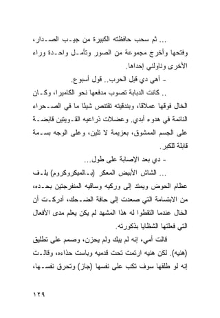 ‫... ﺜﻡ ﺴﺤﺏ ﺤﺎﻓﻅﺘﻪ ﺍﻟﻜﺒﻴﺭﺓ ﻤﻥ ﺠﻴـﺏ ﺍﻟﺼـﺩﺍﺭ،‬
‫ﻭﻓﺘﺤﻬﺎ ﻭﺃﺨﺭﺝ ﻤﺠﻤﻭﻋﺔ ﻤﻥ ﺍﻟﺼﻭﺭ ﻭﺘﺄﻤـل ﻭﺍﺤـﺩﺓ ﻭﺭﺍﺀ‬
                                 ‫ﺍﻷﺨﺭﻯ ﻭﻨﺎﻭﻟﻨﻲ ﺇﺤﺩﺍﻫﺎ.‬
             ‫- ﺃﻫﻲ ﺩﻱ ﻗﺒل ﺍﻟﺤﺭﺏ.. ﻗﻭل ﺃﺴﺒﻭﻉ.‬
‫.. ﻜﺎﻨﺕ ﺍﻟﺩﺒﺎﺒﺔ ﺘﺼﻭﺏ ﻤﺩﻓﻌﻬﺎ ﻨﺤﻭ ﺍﻟﻜﺎﻤﻴﺭﺍ، ﻭﻜـﺎﻥ‬
‫ﺍﻟﺨﺎل ﻓﻭﻗﻬﺎ ﻋﻤﻼﻗﺎ، ﻭﺒﻨﺩﻗﻴﺘﻪ ﺘﻘﺘﻨﺹ ﺸﻴﺌﺎ ﻤﺎ ﻓﻲ ﺍﻟﺼـﺤﺭﺍﺀ‬
                ‫ً‬                    ‫ﹰ‬
‫ﺍﻟﻨﺎﺌﻤﺔ ﻓﻲ ﻫﺩﻭﺀ ﺃﺒﺩﻱ. ﻭﻋﻀﻼﺕ ﺫﺭﺍﻋﻴﻪ ﺍﻟﻘـﻭﻴﺘﻴﻥ ﻗﺎﺒﻀـﺔ‬
‫ﻋﻠﻰ ﺍﻟﺠﺴﻡ ﺍﻟﻤﻤﺸﻭﻕ، ﺒﻌﺯﻴﻤﺔ ﻻ ﺘﻠﻴﻥ، ﻭﻋﻠﻰ ﺍﻟﻭﺠﻪ ﺒﺴـﻤﺔ‬
                                              ‫ﻗﺎﺒﻠﺔ ﻟﻠﻜﺒﺭ.‬
                  ‫- ﺩﻱ ﺒﻌﺩ ﺍﻹﺼﺎﺒﺔ ﻋﻠﻰ ﻁﻭل...‬
‫... ﺍﻟﺸﺎﺵ ﺍﻷﺒﻴﺽ ﺍﻟﻤﻌﻜﺭ )ﺒـﺎﻟﻤﻴﻜﺭﻭﻜﺭﻭﻡ( ﻴﻠـﻑ‬
‫ﻋﻅﺎﻡ ﺍﻟﺤﻭﺽ ﻭﻴﻤﺘﺩ ﺇﻟﻰ ﻭﺭﻜﻴﻪ ﻭﺴﺎﻗﻴﻪ ﺍﻟﻤﻨﻔﺭﺠﺘﻴﻥ ﺒﺤـﺩﻩ،‬
‫ﻤﻥ ﺍﻻﺒﺘﺴﺎﻤﺔ ﺍﻟﺘﻲ ﺼﻌﺩﺕ ﺇﻟﻰ ﺤﺎﻓﺔ ﺍﻟﻀـﺤﻙ، ﺃﺩﺭﻜـﺕ ﺃﻥ‬
‫ﺍﻟﺨﺎل ﻋﻨﺩﻤﺎ ﺍﻟﺘﻘﻁﻭﺍ ﻟﻪ ﻫﺫﺍ ﺍﻟﻤﺸﻬﺩ ﻟﻡ ﻴﻜﻥ ﻴﻌﻠﻡ ﻤﺩﻯ ﺍﻷﻓﻌﺎل‬
                             ‫ﺍﻟﺘﻲ ﻓﻌﻠﺘﻬﺎ ﺍﻟﺸﻅﺎﻴﺎ ﺒﺫﻜﻭﺭﺘﻪ.‬
‫ﻗﺎﻟﺕ ﺃﻤﻲ، ﺇﻨﻪ ﻟﻡ ﻴﺒﻙ ﻭﻟﻡ ﻴﺤﺯﻥ، ﻭﺼﻤﻡ ﻋﻠﻰ ﺘﻁﻠﻴﻕ‬
‫)ﻫﻨﻴﻪ(. ﻟﻜﻥ ﻫﻨﻴﻪ ﺍﺭﺘﻤﺕ ﺘﺤﺕ ﻗﺩﻤﻴﻪ ﻭﺒﺎﺴﺕ ﺤﺫﺍﺀﻩ، ﻭﻗﺎﻟـﺕ‬
‫ﺇﻨﻪ ﻟﻭ ﻁﻠﻘﻬﺎ ﺴﻭﻑ ﺘﻜﺏ ﻋﻠﻰ ﻨﻔﺴﻬﺎ )ﺠﺎﺯ( ﻭﺘﺤﺭﻕ ﻨﻔﺴـﻬﺎ،‬


‫٩٢١‬
 