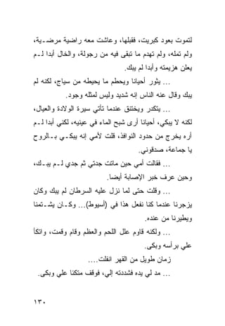 ‫ﻟﺘﻤﻭﺕ ﺒﻌﻭﺩ ﻜﺒﺭﻴﺕ، ﻓﻘﺒﻠﻬﺎ، ﻭﻋﺎﺸﺕ ﻤﻌﻪ ﺭﺍﻀﻴﺔ ﻤﺭﻀـﻴﺔ،‬
‫ﻭﻟﻡ ﺘﻤﻠﻪ، ﻭﻟﻡ ﺘﻬﺩﻡ ﻤﺎ ﺘﺒﻘﻰ ﻓﻴﻪ ﻤﻥ ﺭﺠﻭﻟﺔ، ﻭﺍﻟﺨﺎل ﺃﺒﺩﺍ ﻟـﻡ‬
     ‫‪‬‬
                                ‫ﻴﻌﻠﻥ ﻫﺯﻴﻤﺘﻪ ﻭﺃﺒﺩﺍ ﻟﻡ ﻴﺒﻙ.‬
                                         ‫‪‬‬
‫... ﻴﺜﻭﺭ ﺃﺤﻴﺎﻨﺎ ﻭﻴﺤﻁﻡ ﻤﺎ ﻴﺤﻴﻁﻪ ﻤﻥ ﺴﻴﺎﺝ، ﻟﻜﻨﻪ ﻟﻡ‬
                                 ‫ﹰ‬
           ‫ﻴﺒﻙ ﻭﻗﺎل ﻋﻨﻪ ﺍﻟﻨﺎﺱ ﺇﻨﻪ ﺸﺩﻴﺩ ﻭﻟﻴﺱ ﻟﻤﺜﻠﻪ ﻭﺠﻭﺩ.‬
‫... ﻴﺘﻜﺩﺭ ﻭﻴﺨﺘﻨﻕ ﻋﻨﺩﻤﺎ ﺘﺄﺘﻲ ﺴﻴﺭﺓ ﺍﻟﻭﻻﺩﺓ ﻭﺍﻟﻌﻴﺎل،‬
‫ﻟﻜﻨﻪ ﻻ ﻴﺒﻜﻲ، ﺃﺤﻴﺎﻨﺎ ﺃﺭﻯ ﺸﺒﺢ ﺍﻟﻤﺎﺀ ﻓﻲ ﻋﻴﻨﻴﻪ، ﻟﻜﻨﻲ ﺃﺒﺩﺍ ﻟـﻡ‬
     ‫‪‬‬                                 ‫ﹰ‬
‫ﺃﺭﻩ ﻴﺨﺭﺝ ﻤﻥ ﺤﺩﻭﺩ ﺍﻟﻨﻭﺍﻓﺫ، ﻗﻠﺕ ﻷﻤﻲ ﺇﻨﻪ ﻴﺒﻜـﻲ ﺒـﺎﻟﺭﻭﺡ‬
                                     ‫ﻴﺎ ﺠﻤﺎﻋﺔ، ﺼﺩﻗﻭﻨﻲ.‬
‫... ﻓﻘﺎﻟﺕ ﺃﻤﻲ ﺤﻴﻥ ﻤﺎﺘﺕ ﺠﺩﺘﻲ ﺜﻡ ﺠﺩﻱ ﻟـﻡ ﻴﺒـﻙ،‬
                          ‫ﻭﺤﻴﻥ ﻋﺭﻑ ﺨﺒﺭ ﺍﻹﺼﺎﺒﺔ ﺃﻴﻀﺎ.‬
                            ‫‪‬‬
‫... ﻭﻗﻠﺕ ﺤﺘﻰ ﻟﻤﺎ ﻨﺯل ﻋﻠﻴﻪ ﺍﻟﺴﺭﻁﺎﻥ ﻟﻡ ﻴﺒﻙ ﻭﻜﺎﻥ‬
‫ﻴﺯﺠﺭﻨﺎ ﻋﻨﺩﻤﺎ ﻜﻨﺎ ﻨﻔﻌل ﻫﺫﺍ ﻓﻲ )ﺃﺴﻴﻭﻁ(... ﻭﻜـﺎﻥ ﻴﺸـﺘﻤﻨﺎ‬
                                        ‫ﻭﻴﻁﻴﺭﻨﺎ ﻤﻥ ﻋﻨﺩﻩ.‬
‫... ﻭﻟﻜﻨﻪ ﻗﺎﻭﻡ ﻋﻠل ﺍﻟﻠﺤﻡ ﻭﺍﻟﻌﻅﻡ ﻭﻗﺎﻡ ﻭﻗﻤﺕ، ﻭﺍﺘﻜﺄ‬
                                       ‫ﻋﻠﻲ ﺒﺭﺃﺴﻪ ﻭﺒﻜﻰ.‬
                   ‫ﺯﻤﺎﻥ ﻁﻭﻴل ﻤﻥ ﺍﻟﻘﻬﺭ ﺍﻨﻔﻠﺕ....‬
 ‫... ﻤﺩ ﻟﻲ ﻴﺩﻩ ﻓﺸﺩﺩﺘﻪ ﺇﻟﻲ، ﻓﻭﻗﻑ ﻤﺘﻜﺌﺎ ﻋﻠﻲ ﻭﺒﻜﻰ.‬


‫٠٣١‬
 