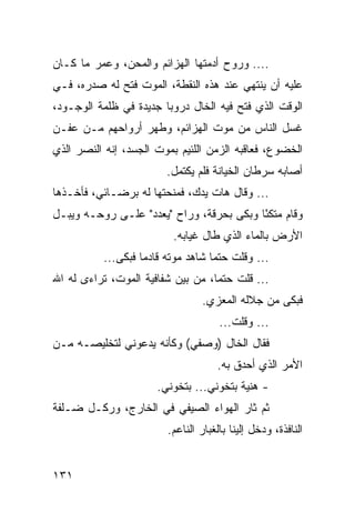 ‫.... ﻭﺭﻭﺡ ﺃﺩﻤﺘﻬﺎ ﺍﻟﻬﺯﺍﺌﻡ ﻭﺍﻟﻤﺤﻥ، ﻭﻋﻤﺭ ﻤﺎ ﻜـﺎﻥ‬
‫ﻋﻠﻴﻪ ﺃﻥ ﻴﻨﺘﻬﻲ ﻋﻨﺩ ﻫﺫﻩ ﺍﻟﻨﻘﻁﺔ، ﺍﻟﻤﻭﺕ ﻓﺘﺢ ﻟﻪ ﺼﺩﺭﻩ، ﻓـﻲ‬
‫ﺍﻟﻭﻗﺕ ﺍﻟﺫﻱ ﻓﺘﺢ ﻓﻴﻪ ﺍﻟﺨﺎل ﺩﺭﻭﺒﺎ ﺠﺩﻴﺩﺓ ﻓﻲ ﻅﻠﻤﺔ ﺍﻟﻭﺠـﻭﺩ،‬
                        ‫‪‬‬
‫ﻏﺴل ﺍﻟﻨﺎﺱ ﻤﻥ ﻤﻭﺕ ﺍﻟﻬﺯﺍﺌﻡ، ﻭﻁﻬﺭ ﺃﺭﻭﺍﺤﻬﻡ ﻤـﻥ ﻋﻔـﻥ‬
‫ﺍﻟﺨﻀﻭﻉ، ﻓﻌﺎﻗﺒﻪ ﺍﻟﺯﻤﻥ ﺍﻟﻠﺌﻴﻡ ﺒﻤﻭﺕ ﺍﻟﺠﺴﺩ، ﺇﻨﻪ ﺍﻟﻨﺼﺭ ﺍﻟﺫﻱ‬
                        ‫ﺃﺼﺎﺒﻪ ﺴﺭﻁﺎﻥ ﺍﻟﺨﻴﺎﻨﺔ ﻓﻠﻡ ﻴﻜﺘﻤل.‬
‫... ﻭﻗﺎل ﻫﺎﺕ ﻴﺩﻙ، ﻓﻤﻨﺤﺘﻬﺎ ﻟﻪ ﺒﺭﻀـﺎﺌﻲ، ﻓﺄﺨـﺫﻫﺎ‬
‫ﻭﻗﺎﻡ ﻤﺘﻜﺌﺎ ﻭﺒﻜﻰ ﺒﺤﺭﻗﺔ، ﻭﺭﺍﺡ "ﻴﻌﺩﺩ" ﻋﻠـﻰ ﺭﻭﺤـﻪ ﻭﻴﺒـل‬
                                          ‫ً‬
                          ‫ﺍﻷﺭﺽ ﺒﺎﻟﻤﺎﺀ ﺍﻟﺫﻱ ﻁﺎل ﻏﻴﺎﺒﻪ.‬
          ‫... ﻭﻗﻠﺕ ﺤﺘﻤﺎ ﺸﺎﻫﺩ ﻤﻭﺘﻪ ﻗﺎﺩﻤﺎ ﻓﺒﻜﻰ...‬
                   ‫‪‬‬               ‫‪‬‬
‫... ﻗﻠﺕ ﺤﺘﻤﺎ، ﻤﻥ ﺒﻴﻥ ﺸﻔﺎﻓﻴﺔ ﺍﻟﻤﻭﺕ، ﺘﺭﺍﺀﻯ ﻟﻪ ﺍﷲ‬
                                   ‫‪‬‬
                                 ‫ﻓﺒﻜﻰ ﻤﻥ ﺠﻼﻟﻪ ﺍﻟﻤﻌﺯﻱ.‬
                                     ‫... ﻭﻗﻠﺕ...‬
‫ﻓﻘﺎل ﺍﻟﺨﺎل )ﻭﺼﻔﻲ( ﻭﻜﺄﻨﻪ ﻴﺩﻋﻭﻨﻲ ﻟﺘﺨﻠﻴﺼـﻪ ﻤـﻥ‬
                                    ‫ﺍﻷﻤﺭ ﺍﻟﺫﻱ ﺃﺤﺩﻕ ﺒﻪ.‬
                      ‫- ﻫﻨﻴﺔ ﺒﺘﺨﻭﻨﻲ... ﺒﺘﺨﻭﻨﻲ.‬
‫ﺜﻡ ﺜﺎﺭ ﺍﻟﻬﻭﺍﺀ ﺍﻟﺼﻴﻔﻲ ﻓﻲ ﺍﻟﺨﺎﺭﺝ، ﻭﺭﻜـل ﻀـﻠﻔﺔ‬
                        ‫ﺍﻟﻨﺎﻓﺫﺓ، ﻭﺩﺨل ﺇﻟﻴﻨﺎ ﺒﺎﻟﻐﺒﺎﺭ ﺍﻟﻨﺎﻋﻡ.‬


‫١٣١‬
 