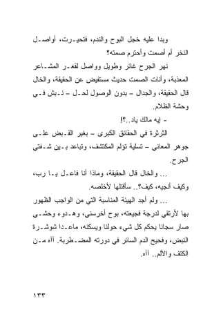 ‫ﻭﺒﺩﺍ ﻋﻠﻴﻪ ﺨﺠل ﺍﻟﺒﻭﺡ ﻭﺍﻟﻨﺩﻡ، ﻓﺘﺤﻴـﺭﺕ، ﺃﻭﺍﺼـل‬
                          ‫ﺍﻟﻨﺨﺭ ﺃﻡ ﺃﺼﻤﺕ ﻭﺃﺤﺘﺭﻡ ﺼﻤﺘﻪ؟‬
‫ﻨﻬﺭ ﺍﻟﺠﺭﺡ ﻏﺎﺌﺭ ﻭﻁﻭﻴل ﻭﻭﺍﺼل ﻟﻘﻌـﺭ ﺍﻟﻤﺸـﺎﻋﺭ‬
‫ﺍﻟﻤﻌﺫﺒﺔ، ﻭﺃﻨﺎﺕ ﺍﻟﺼﻤﺕ ﺤﺩﻴﺙ ﻤﺴﺘﻔﻴﺽ ﻋﻥ ﺍﻟﺤﻘﻴﻘﺔ، ﻭﺍﻟﺨﺎل‬
‫ﻗﺎل ﺍﻟﺤﻘﻴﻘﺔ، ﻭﺍﻟﺠﺩﺍل – ﺒﺩﻭﻥ ﺍﻟﻭﺼﻭل ﻟﺤـل – ﻨـﺒﺵ ﻓـﻲ‬
                                           ‫ﻭﺤﺸﺔ ﺍﻟﻅﻼﻡ.‬
                               ‫- ﺇﻴﻪ ﻤﺎﻟﻙ ﻴﺎﺩ..؟!‬
‫ﺍﻟﺜﺭﺜﺭﺓ ﻓﻲ ﺍﻟﺤﻘﺎﺌﻕ ﺍﻟﻜﺒﺭﻯ – ﺒﻐﻴﺭ ﺍﻟﻘـﺒﺽ ﻋﻠـﻰ‬
‫ﺠﻭﻫﺭ ﺍﻟﻤﻌﺎﻨﻲ – ﺘﺴﻠﻴﺔ ﺘﺅﻟﻡ ﺍﻟﻤﻜﺘﺸﻑ، ﻭﺘﺒﺎﻋﺩ ﺒـﻴﻥ ﺸـﻔﺘﻲ‬
                                                    ‫ﺍﻟﺠﺭﺡ.‬
‫... ﻭﺍﻟﺨﺎل ﻗﺎل ﺍﻟﺤﻘﻴﻘﺔ، ﻭﻤﺎﺫﺍ ﺃﻨﺎ ﻓﺎﻋـل ﻴـﺎ ﺭﺏ،‬
                    ‫ﻭﻜﻴﻑ ﺃﻨﺠﻴﻪ، ﻜﻴﻑ؟.. ﺴﺄﻗﺘﻠﻬﺎ ﻷﺨﻠﺼﻪ.‬
‫... ﻭﻟﻡ ﺃﺠﺩ ﺍﻟﻬﻴﺌﺔ ﺍﻟﻤﻨﺎﺴﺒﺔ ﺍﻟﺘﻲ ﻤﻥ ﺍﻟﻭﺍﺠﺏ ﺍﻟﻅﻬﻭﺭ‬
‫ﺒﻬﺎ ﻷﺭﺘﻘﻲ ﻟﺩﺭﺠﺔ ﻓﺠﻴﻌﺘﻪ، ﺒﻭﺡ ﺃﺨﺭﺴﻨﻲ، ﻭﻫـﺩﻭﺀ ﻭﺤﺸـﻲ‬
‫ﺼﺎﺭ ﺴﺠﺎﻨﺎ ﻴﺤﻜﻡ ﻜل ﺸﻲﺀ ﺤﻭﻟﻨﺎ ﻭﻴﺴﻜﻨﻪ، ﻤﺎﻋـﺩﺍ ﺸﻭﺸـﺭﺓ‬
                                         ‫ﹰ‬
‫ﺍﻟﻨﺒﺽ، ﻭﻓﺤﻴﺢ ﺍﻟﺩﻡ ﺍﻟﺴﺎﺌﺭ ﻓﻲ ﺩﻭﺭﺘﻪ ﺍﻟﻤﻀـﻁﺭﺒﺔ. ﺁﺁﻩ ﻤـﻥ‬
                                       ‫ﺍﻟﻜﺘﻑ ﻭﺍﻷﻟﻡ.. ﺁﺁﻩ.‬




‫٣٣١‬
 