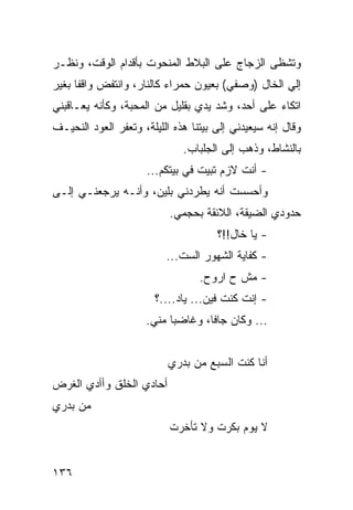 ‫ﻭﺘﺸﻅﻰ ﺍﻟﺯﺠﺎﺝ ﻋﻠﻰ ﺍﻟﺒﻼﻁ ﺍﻟﻤﻨﺤﻭﺕ ﺒﺄﻗﺩﺍﻡ ﺍﻟﻭﻗﺕ، ﻭﻨﻅـﺭ‬
‫ﺇﻟﻲ ﺍﻟﺨﺎل )ﻭﺼﻔﻲ( ﺒﻌﻴﻭﻥ ﺤﻤﺭﺍﺀ ﻜﺎﻟﻨﺎﺭ، ﻭﺍﻨﺘﻔﺽ ﻭﺍﻗﻔﺎ ﺒﻐﻴﺭ‬
      ‫ﹰ‬                                            ‫‪‬‬
‫ﺍﺘﻜﺎﺀ ﻋﻠﻰ ﺃﺤﺩ، ﻭﺸﺩ ﻴﺩﻱ ﺒﻘﻠﻴل ﻤﻥ ﺍﻟﻤﺤﺒﺔ، ﻭﻜﺄﻨﻪ ﻴﻌـﺎﻗﺒﻨﻲ‬
‫ﻭﻗﺎل ﺇﻨﻪ ﺴﻴﻌﻴﺩﻨﻲ ﺇﻟﻰ ﺒﻴﺘﻨﺎ ﻫﺫﻩ ﺍﻟﻠﻴﻠﺔ، ﻭﺘﻌﻔﺭ ﺍﻟﻌﻭﺩ ﺍﻟﻨﺤﻴـﻑ‬
                              ‫ﺒﺎﻟﻨﺸﺎﻁ، ﻭﺫﻫﺏ ﺇﻟﻰ ﺍﻟﺠﻠﺒﺎﺏ.‬
                      ‫- ﺃﻨﺕ ﻻﺯﻡ ﺘﺒﻴﺕ ﻓﻲ ﺒﻴﺘﻜﻡ...‬
‫ﻭﺃﺤﺴﺴﺕ ﺃﻨﻪ ﻴﻁﺭﺩﻨﻲ ﺒﻠﻴﻥ، ﻭﺃﻨـﻪ ﻴﺭﺠﻌﻨـﻲ ﺇﻟـﻰ‬
                           ‫ﺤﺩﻭﺩﻱ ﺍﻟﻀﻴﻘﺔ، ﺍﻟﻼﺌﻘﺔ ﺒﺤﺠﻤﻲ.‬
                                      ‫- ﻴﺎ ﺨﺎل!!؟‬
                          ‫- ﻜﻔﺎﻴﺔ ﺍﻟﺸﻬﻭﺭ ﺍﻟﺴﺕ...‬
                                  ‫- ﻤﺵ ﺡ ﺍﺭﻭﺡ.‬
                       ‫- ﺇﻨﺕ ﻜﻨﺕ ﻓﻴﻥ... ﻴﺎﺩ....؟‬
                     ‫... ﻭﻜﺎﻥ ﺠﺎﻓﺎ، ﻭﻏﺎﻀﺒﺎ ﻤﻨﻲ.‬
                           ‫‪‬‬       ‫ﹰ‬


                          ‫ﺃﻨﺎ ﻜﻨﺕ ﺍﻟﺴﺒﻊ ﻤﻥ ﺒﺩﺭﻱ‬
‫ﺃﺤﺎﺩﻱ ﺍﻟﺨﻠﻕ ﻭﺃﺃﺩﻱ ﺍﻟﻐﺭﺽ‬
‫ﻤﻥ ﺒﺩﺭﻱ‬
                           ‫ﻻ ﻴﻭﻡ ﺒﻜﺭﺕ ﻭﻻ ﺘﺄﺨﺭﺕ‬


‫٦٣١‬
 