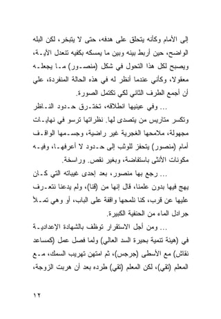 ‫ﺇﻟﻰ ﺍﻷﻤﺎﻡ ﻭﻜﺄﻨﻪ ﻴﺘﺤﻠﻕ ﻋﻠﻰ ﻫﺩﻓﻪ، ﺤﺘﻰ ﻻ ﻴﺘﺒﺨﺭ، ﻟﻜﻥ ﺍﻟﺒﻠﻪ‬
‫ﺍﻟﻭﺍﻀﺢ، ﺤﻴﻥ ﺃﺭﺒﻁ ﺒﻴﻨﻪ ﻭﺒﻴﻥ ﻤﺎ ﻴﻤﺴﻜﻪ ﺒﻜﻔﻴﻪ ﺘﻨﻌﺩل ﺍﻵﻴـﺔ،‬
‫ﻭﻴﺼﺒﺢ ﻟﻜل ﻫﺫﺍ ﺍﻟﺘﺤﻭل ﻓﻲ ﺸﻜل )ﻤﻨﺼـﻭﺭ( ﻤـﺎ ﻴﺠﻌﻠـﻪ‬
‫ﻤﻌﻘﻭﻻ، ﻭﻜﺄﻨﻲ ﻋﻨﺩﻤﺎ ﺃﻨﻅﺭ ﻟﻪ ﻓﻲ ﻫﺫﻩ ﺍﻟﺤﺎﻟﺔ ﺍﻟﻤﻨﻔﺭﺩﺓ، ﻋﻠﻲ‬
               ‫ﺃﻥ ﺃﺠﻤﻊ ﺍﻟﻁﺭﻑ ﺍﻟﺜﺎﻨﻲ ﻟﻜﻲ ﺘﻜﺘﻤل ﺍﻟﺼﻭﺭﺓ.‬
‫... ﻭﻓﻲ ﻋﻴﻨﻴﻬﺎ ﺍﻨﻁﻼﻗﻪ، ﺘﺨﺘـﺭﻕ ﺤـﺩﻭﺩ ﺍﻟﻨـﺎﻅﺭ‬
‫ﻭﺘﻜﺴﺭ ﻤﺘﺎﺭﻴﺱ ﻤﻥ ﻴﺘﺼﺩﻯ ﻟﻬﺎ. ﻨﻅﺭﺍﺘﻬﺎ ﺘﺭﺴﻭ ﻓﻲ ﻨﻬﺎﻴـﺎﺕ‬
‫ﻤﺠﻬﻭﻟﺔ، ﻤﻼﻤﺤﻬﺎ ﺍﻟﻐﺠﺭﻴﺔ ﻏﻴﺭ ﺭﺍﻀﻴﺔ، ﻭﺠﺴـﻤﻬﺎ ﺍﻟﻭﺍﻗـﻑ‬
‫ﺃﻤﺎﻡ )ﻤﻨﺼﻭﺭ( ﻴﺘﺤﻔﺯ ﻟﻠﻭﺜﺏ ﺇﻟﻰ ﺤـﺩﻭﺩ ﻻ ﺃﻋﺭﻓﻬـﺎ، ﻭﻓﻴـﻪ‬
          ‫ﻤﻜﻭﻨﺎﺕ ﺍﻷﻨﺜﻰ ﺒﺎﺴﺘﻔﺎﻀﺔ، ﻭﺒﻐﻴﺭ ﻨﻘﺹ. ﻭﺭﺍﺴﺨﺔ.‬
‫... ﺭﺠﻊ ﺒﻬﺎ ﻤﻨﺼﻭﺭ، ﺒﻌﺩ ﺇﺤﺩﻯ ﻏﻴﺒﺎﺘﻪ ﺍﻟﺘﻲ ﻜـﺎﻥ‬
‫ﻴﻬﺞ ﻓﻴﻬﺎ ﺒﺩﻭﻥ ﻋﻠﻤﻨﺎ، ﻗﺎل ﺇﻨﻬﺎ ﻤﻥ )ﻗﻨﺎ(، ﻭﻟﻡ ﻴﺩﻋﻨﺎ ﻨﺘﻌـﺭﻑ‬
‫ﻋﻠﻴﻬﺎ ﻋﻥ ﻗﺭﺏ، ﻜﻨﺎ ﻨﻠﻤﺤﻬﺎ ﻭﺍﻗﻔﺔ ﻋﻠﻰ ﺍﻟﺒﺎﺏ، ﺃﻭ ﻭﻫﻲ ﺘﻤـﻸ‬
                          ‫ﺠﺭﺍﺩل ﺍﻟﻤﺎﺀ ﻤﻥ ﺍﻟﺤﻨﻔﻴﺔ ﺍﻟﻜﺒﻴﺭﺓ.‬
‫... ﻭﻤﻥ ﺃﺠل ﺍﻻﺴﺘﻘﺭﺍﺭ ﺘﻭﻅﻑ ﺒﺎﻟﺸﻬﺎﺩﺓ ﺍﻹﻋﺩﺍﺩﻴـﺔ‬
‫ﻓﻲ )ﻫﻴﺌﺔ ﺘﻨﻤﻴﺔ ﺒﺤﻴﺭﺓ ﺍﻟﺴﺩ ﺍﻟﻌﺎﻟﻲ( ﻭﻟﻤﺎ ﻓﺼل ﻋﻤل )ﻜﻤﺴﺎﻋﺩ‬
‫ﻨﻘﺎﺵ( ﻤﻊ ﺍﻷﺴﻁﻰ )ﺠﺭﺠﺱ(، ﺜﻡ ﺍﻤﺘﻬﻥ ﺘﻬﺭﻴﺏ ﺍﻟﺴﻤﻙ، ﻤـﻊ‬
‫ﺍﻟﻤﻌﻠﻡ )ﺘﻘﻲ(، ﻟﻜﻥ ﺍﻟﻤﻌﻠﻡ )ﺘﻘﻲ( ﻁﺭﺩﻩ ﺒﻌﺩ ﺃﻥ ﻫﺭﺒﺕ ﺍﻟﺯﻭﺠﺔ،‬


‫٢١‬
 