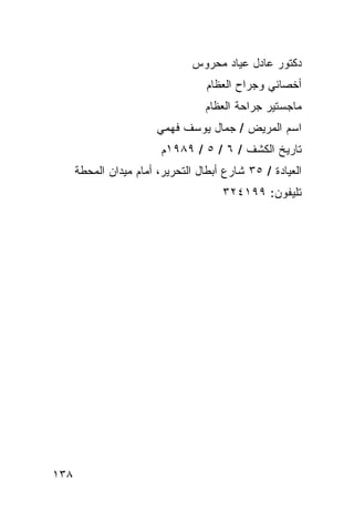 ‫ﺩﻜﺘﻭﺭ ﻋﺎﺩل ﻋﻴﺎﺩ ﻤﺤﺭﻭﺱ‬
                                   ‫ﺃﺨﺼﺎﺌﻲ ﻭﺠﺭﺍﺡ ﺍﻟﻌﻅﺎﻡ‬
                                  ‫ﻤﺎﺠﺴﺘﻴﺭ ﺠﺭﺍﺤﺔ ﺍﻟﻌﻅﺎﻡ‬
                        ‫ﺍﺴﻡ ﺍﻟﻤﺭﻴﺽ / ﺠﻤﺎل ﻴﻭﺴﻑ ﻓﻬﻤﻲ‬
                         ‫ﺘﺎﺭﻴﺦ ﺍﻟﻜﺸﻑ / ٦ / ٥ / ٩٨٩١ﻡ‬
      ‫ﺍﻟﻌﻴﺎﺩﺓ / ٥٣ ﺸﺎﺭﻉ ﺃﺒﻁﺎل ﺍﻟﺘﺤﺭﻴﺭ، ﺃﻤﺎﻡ ﻤﻴﺩﺍﻥ ﺍﻟﻤﺤﻁﺔ‬
                                      ‫ﺘﻠﻴﻔﻭﻥ: ٩٩١٤٢٣‬




‫٨٣١‬
 