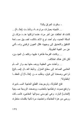 ‫- ﺴﺎﻓﺭﺕ ﺍﻟﻌﺭﺍﻕ ﻴﺎﻙ؟‬
‫... ﻓﺄﺠﺒﺘﻪ ﺒﻌﺒﺎﺭﺍﺕ ﻤﺭﺍﻭﻏـﺔ، ﻭﺘﺄﻤﻠـﺕ )ﻫﺎﻟـﺔ(...‬
‫ﻜﺎﻨﺕ ﻗﺩ ﺍﺨﺘﻠﻔﺕ ﻋﻥ ﺁﺨﺭ ﻤﺭﺓ، ﻋﻨﺩﻤﺎ ﺘﺭﻜﺘﻬﺎ ﻋﻨـﺩ ﻤﺯﻟﻘـﺎﻥ‬
‫ﺍﻟﺴﻜﺔ ﺍﻟﺤﺩﻴﺩ، ﻭﻟﻡ ﺃﺤﺩﺩ ﻨﻭﻉ ﺍﻻﺨـﺘﻼﻑ، ﻟﻀـﻴﻕ ﻤﺴـﺎﺤﺔ‬
‫ﺍﻟﺘﺩﻗﻴﻕ ﻭﺍﻟﺘﺤﺩﻴﻕ ﺇﻟﻰ ﻭﺠﻬﻬﺎ، ﻓﻜل ﺍﻟﻌﻴﻭﻥ ﺘﺭﻗﺒﻨﻲ ﻭﺘﺴـﺄﻟﻨﻲ‬
                                 ‫ﻋﻥ ﺴﺭ ﺍﻟﻐﻴﺒﺔ ﺍﻟﻁﻭﻴﻠﺔ.‬
‫... ﻭﻜﺎﻨﺕ ﺍﻟﻔﺭﺤﺔ ﻅﺎﻫﺭﺓ ﻋﻠﻴﻬﺎ، ﻭﺘﻜﺤـل ﺍﻟﻌﻴﻨـﻴﻥ،‬
                                 ‫ﻟﻜﻥ ﻜﺎﻥ ﻫﻨﺎﻙ ﺍﺨﺘﻼﻑ.‬
‫... ﻭﺃﺨﺫﺕ ﻤﻨﻲ ﺍﻟﺤﻘﻴﺒﺔ ﻭﻭﻀـﻌﺘﻬﺎ ﺒﺠـﻭﺍﺭ ﺍﻟﺴـﻠﻡ‬
‫ﺍﻟﺨﺸﺒﻲ ﺍﻟﺼﺎﻋﺩ ﺇﻟﻰ ﺴﻁﺢ ﺍﻟﻤﻨﺯل. ﻭﺘﺄﺒﻁ ﺍﻟﺨـﺎل )ﺼـﺎﻟﺢ(‬
‫ﺫﺭﺍﻋﻲ ﻭﺼﻌﺩﻨﺎ ﺇﻟﻰ ﻓﻭﻕ، ﻭﻁﻠﺏ ﻤـﻥ )ﻫﺎﻟـﺔ( ﺃﻥ ﺘﻠﺤﻘﻨـﺎ‬
                                            ‫"ﺒﺎﻟﻁﺎﻭﻟﺔ".‬
‫ﻓﺘﺢ ﺍﻟﻁﺎﻭﻟﺔ، ﻭﺘﺭﺠﺭﺠﺕ ﺍﻟﻘﻁﻊ ﺍﻟﻌﺎﺠﻴﺔ ﺍﻟﻤﺴـﺘﺩﻴﺭﺓ،‬
‫ﻭﺍﺭﺘﻔﻊ ﺼﻭﺕ ﺍﺭﺘﻁﺎﻤﻬﺎ ﺒﺎﻟﺨﺸﺏ، ﻭﻭﻀﻌﺕ ﺍﻟﺯﻭﺠﺔ ﺼـﻴﻨﻴﺔ‬
‫)ﺍﻟﻌﻨﺎﺏ( ﺍﻟﺒﺎﺭﺩ، ﻭﻫﻲ ﺘﻬﺭﺴﻨﻲ ﺒﺴﺅﺍﻟﻬﺎ ﺍﻟﻤﻔﺎﺠﺊ، ﻓﺄﻤﺴـﻜﺕ‬
‫ﺭﻭﺤﻲ ﻤﻥ ﻫﺯﺓ ﺍﻟﻤﻔﺎﺠﺄﺓ، ﻭﺍﺤﺘﻤﻴﺕ ﻤﺭﺓ ﺜﺎﻨﻴﺔ ﺒﻜﻠﻤﺎﺕ ﻤﺘﻌﺜﺭﺓ،‬


‫٩٣١‬
 