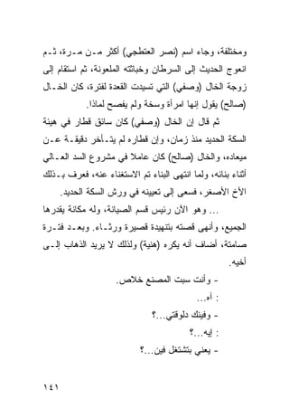 ‫ﻭﻤﺨﺘﻠﻔﺔ، ﻭﺠﺎﺀ ﺍﺴﻡ )ﻨﺼﺭ ﺍﻟﻌﺘﻁﺠﻲ( ﺃﻜﺜﺭ ﻤـﻥ ﻤـﺭﺓ، ﺜـﻡ‬
‫ﺍﻨﻌﻭﺝ ﺍﻟﺤﺩﻴﺙ ﺇﻟﻰ ﺍﻟﺴﺭﻁﺎﻥ ﻭﺨﺒﺎﺜﺘﻪ ﺍﻟﻤﻠﻌﻭﻨﺔ، ﺜﻡ ﺍﺴﺘﻘﺎﻡ ﺇﻟﻰ‬
‫ﺯﻭﺠﺔ ﺍﻟﺨﺎل )ﻭﺼﻔﻲ( ﺍﻟﺘﻲ ﺘﺴﻴﺩﺕ ﺍﻟﻘﻌﺩﺓ ﻟﻔﺘﺭﺓ، ﻜﺎﻥ ﺍﻟﺨـﺎل‬
            ‫)ﺼﺎﻟﺢ( ﻴﻘﻭل ﺇﻨﻬﺎ ﺍﻤﺭﺃﺓ ﻭﺴﺨﺔ ﻭﻟﻡ ﻴﻔﺼﺢ ﻟﻤﺎﺫﺍ.‬
‫ﺜﻡ ﻗﺎل ﺇﻥ ﺍﻟﺨﺎل )ﻭﺼﻔﻲ( ﻜﺎﻥ ﺴﺎﺌﻕ ﻗﻁﺎﺭ ﻓﻲ ﻫﻴﺌﺔ‬
‫ﺍﻟﺴﻜﺔ ﺍﻟﺤﺩﻴﺩ ﻤﻨﺫ ﺯﻤﺎﻥ، ﻭﺇﻥ ﻗﻁﺎﺭﻩ ﻟﻡ ﻴﺘـﺄﺨﺭ ﺩﻗﻴﻘـﺔ ﻋـﻥ‬
‫ﻤﻴﻌﺎﺩﻩ، ﻭﺍﻟﺨﺎل )ﺼﺎﻟﺢ( ﻜﺎﻥ ﻋﺎﻤﻼ ﻓﻲ ﻤﺸﺭﻭﻉ ﺍﻟﺴﺩ ﺍﻟﻌـﺎﻟﻲ‬
‫ﺃﺜﻨﺎﺀ ﺒﻨﺎﺌﻪ، ﻭﻟﻤﺎ ﺍﻨﺘﻬﻰ ﺍﻟﺒﻨﺎﺀ ﺘﻡ ﺍﻻﺴﺘﻐﻨﺎﺀ ﻋﻨﻪ، ﻓﻌﺭﻑ ﺒـﺫﻟﻙ‬
      ‫ﺍﻷﺥ ﺍﻷﺼﻐﺭ، ﻓﺴﻌﻰ ﺇﻟﻰ ﺘﻌﻴﻴﻨﻪ ﻓﻲ ﻭﺭﺵ ﺍﻟﺴﻜﺔ ﺍﻟﺤﺩﻴﺩ.‬
‫... ﻭﻫﻭ ﺍﻵﻥ ﺭﺌﻴﺱ ﻗﺴﻡ ﺍﻟﺼﻴﺎﻨﺔ، ﻭﻟﻪ ﻤﻜﺎﻨﺔ ﻴﻘﺩﺭﻫﺎ‬
‫ﺍﻟﺠﻤﻴﻊ، ﻭﺃﻨﻬﻰ ﻗﺼﺘﻪ ﺒﺘﻨﻬﻴﺩﺓ ﻗﺼﻴﺭﺓ ﻭﺭﺜـﺎﺀ. ﻭﺒﻌـﺩ ﻓﺘـﺭﺓ‬
‫ﺼﺎﻤﺘﺔ، ﺃﻀﺎﻑ ﺃﻨﻪ ﻴﻜﺭﻩ )ﻫﻨﻴﺔ( ﻭﻟﺫﻟﻙ ﻻ ﻴﺭﻴﺩ ﺍﻟﺫﻫﺎﺏ ﺇﻟـﻰ‬
                                                     ‫ﺃﺨﻴﻪ.‬
                    ‫- ﻭﺃﻨﺕ ﺴﺒﺕ ﺍﻟﻤﺼﻨﻊ ﺨﻼﺹ.‬
                                           ‫: ﺁﻩ...‬
                               ‫- ﻭﻓﻴﻨﻙ ﺩﻟﻭﻗﺘﻲ...؟‬
                                         ‫: ﺇﻴﻪ...؟‬
                           ‫- ﻴﻌﻨﻲ ﺒﺘﺸﺘﻐل ﻓﻴﻥ...؟‬


‫١٤١‬
 