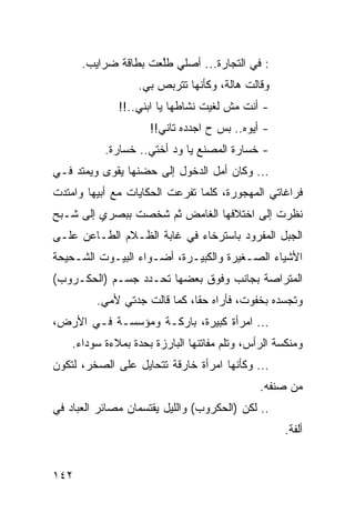 ‫: ﻓﻲ ﺍﻟﺘﺠﺎﺭﺓ... ﺃﺼﻠﻲ ﻁﱠﻌﺕ ﺒﻁﺎﻗﺔ ﻀﺭﺍﻴﺏ.‬
                     ‫ﻠ‬
                  ‫ﻭﻗﺎﻟﺕ ﻫﺎﻟﺔ، ﻭﻜﺄﻨﻬﺎ ﺘﺘﺭﺒﺹ ﺒﻲ.‬
              ‫- ﺃﻨﺕ ﻤﺵ ﻟﻐﻴﺕ ﻨﺸﺎﻁﻬﺎ ﻴﺎ ﺍﺒﻨﻲ..!!‬
                     ‫- ﺃﻴﻭﻩ.. ﺒﺱ ﺡ ﺍﺠﺩﺩﻩ ﺘﺎﻨﻲ!!‬
           ‫- ﺨﺴﺎﺭﺓ ﺍﻟﻤﺼﻨﻊ ﻴﺎ ﻭﺩ ﺃﺨﺘﻲ.. ﺨﺴﺎﺭﺓ.‬
‫... ﻭﻜﺎﻥ ﺃﻤل ﺍﻟﺩﺨﻭل ﺇﻟﻰ ﺤﻀﻨﻬﺎ ﻴﻘﻭﻯ ﻭﻴﻤﺘﺩ ﻓـﻲ‬
‫ﻓﺭﺍﻏﺎﺘﻲ ﺍﻟﻤﻬﺠﻭﺭﺓ، ﻜﻠﻤﺎ ﺘﻔﺭﻋﺕ ﺍﻟﺤﻜﺎﻴﺎﺕ ﻤﻊ ﺃﺒﻴﻬﺎ ﻭﺍﻤﺘﺩﺕ‬
‫ﻨﻅﺭﺕ ﺇﻟﻰ ﺍﺨﺘﻼﻓﻬﺎ ﺍﻟﻐﺎﻤﺽ ﺜﻡ ﺸﺨﺼﺕ ﺒﺒﺼﺭﻱ ﺇﻟﻰ ﺸـﺒﺢ‬
‫ﺍﻟﺠﺒل ﺍﻟﻤﻔﺭﻭﺩ ﺒﺎﺴﺘﺭﺨﺎﺀ ﻓﻲ ﻏﺎﺒﺔ ﺍﻟﻅـﻼﻡ ﺍﻟﻁـﺎﻋﻥ ﻋﻠـﻰ‬
‫ﺍﻷﺸﻴﺎﺀ ﺍﻟﺼـﻐﻴﺭﺓ ﻭﺍﻟﻜﺒﻴـﺭﺓ، ﺃﻀـﻭﺍﺀ ﺍﻟﺒﻴـﻭﺕ ﺍﻟﺸـﺤﻴﺤﺔ‬
‫ﺍﻟﻤﺘﺭﺍﺼﺔ ﺒﺠﺎﻨﺏ ﻭﻓﻭﻕ ﺒﻌﻀﻬﺎ ﺘﺤـﺩﺩ ﺠﺴـﻡ )ﺍﻟﺤﻜـﺭﻭﺏ(‬
         ‫ﻭﺘﺠﺴﺩﻩ ﺒﺨﻔﻭﺕ، ﻓﺄﺭﺍﻩ ﺤﻘﺎ، ﻜﻤﺎ ﻗﺎﻟﺕ ﺠﺩﺘﻲ ﻷﻤﻲ.‬
                              ‫ﹰ‬
‫... ﺍﻤﺭﺃﺓ ﻜﺒﻴﺭﺓ، ﺒﺎﺭﻜـﺔ ﻭﻤﺅﺴﺴـﺔ ﻓـﻲ ﺍﻷﺭﺽ،‬
    ‫ﻭﻤﻨﻜﺴﺔ ﺍﻟﺭﺃﺱ، ﻭﺘﻠﻡ ﻤﻔﺎﺘﻨﻬﺎ ﺍﻟﺒﺎﺭﺯﺓ ﺒﺤﺩﺓ ﺒﻤﻼﺀﺓ ﺴﻭﺩﺍﺀ.‬
‫... ﻭﻜﺄﻨﻬﺎ ﺍﻤﺭﺃﺓ ﺨﺎﺭﻗﺔ ﺘﺘﺤﺎﻴل ﻋﻠﻰ ﺍﻟﺼﺨﺭ، ﻟﺘﻜﻭﻥ‬
                                              ‫ﻤﻥ ﺼﻨﻔﻪ.‬
‫.. ﻟﻜﻥ )ﺍﻟﺤﻜﺭﻭﺏ( ﻭﺍﻟﻠﻴل ﻴﻘﺘﺴﻤﺎﻥ ﻤﺼﺎﺌﺭ ﺍﻟﻌﺒﺎﺩ ﻓﻲ‬
                                                    ‫ﺃﻟﻔﺔ.‬


‫٢٤١‬
 
