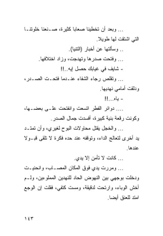 ‫... ﻭﺒﻌﺩ ﺃﻥ ﺘﺨﻁﻴﻨﺎ ﺼﻌﺎﺒﺎ ﻜﺜﻴﺭﺓ، ﺼـﻨﻌﻨﺎ ﺨﻠﻭﺘﻨـﺎ‬
                       ‫‪‬‬
                                  ‫ﺍﻟﺘﻲ ﺍﺸﺘﻘﺕ ﻟﻬﺎ ﻁﻭﻴﻼ.‬
                    ‫.. ﻭﺴﺄﻟﺘﻬﺎ ﻋﻥ ﺃﺨﺒﺎﺭ )ﺍﻟﺘﻨﻴﺎ(.‬
      ‫... ﻭﻓﺘﺤﺕ ﺼﺩﺭﻫﺎ ﻭﺘﻬﺩﺠﺕ، ﻭﺯﺍﺩ ﺍﺨﺘﻼﻓﻬﺎ.‬
                 ‫- ﺸﺎﻴﻑ ﻓﻲ ﻏﻴﺎﺒﻙ ﺤﺼل ﺇﻴﻪ..!!‬
‫... ﻭﺘﻘﻠﺹ ﺭﺠﺎﺀ ﺍﻟﺸﻔﺎﺀ ﻋﻨـﺩﻤﺎ ﻓﺘﺤـﺕ ﺍﻟﺼـﺩﺭ،‬
                                    ‫ﻭﺩﻟﻘﺕ ﺃﻤﺎﻤﻲ ﻨﻬﺩﻴﻬﺎ.‬
                                      ‫- ﻴﺎﻩ...!!‬
‫.... ﺩﻭﺍﺌﺭ ﺍﻟﻔﻁﺭ ﺍﺘﺴﻌﺕ ﻭﺍﻨﻔﺘﺤﺕ ﻋﻠـﻰ ﺒﻌﻀـﻬﺎ،‬
            ‫ﻭﻜﻭﻨﺕ ﺭﻗﻌﺔ ﺒﻨﻴﺔ ﻜﺒﻴﺭﺓ، ﺃﻓﺴﺩﺕ ﺠﻤﺎل ﺍﻟﺼﺩﺭ.‬
‫... ﻭﺍﻟﺨﺠل ﻴﻘﺘل ﻤﺤﺎﻭﻻﺕ ﺍﻟﺒﻭﺡ ﻟﻐﻴﺭﻱ، ﻭﺃﻥ ﺘﻤﺘـﺩ‬
‫ﻴﺩ ﺃﺨﺭﻯ ﻟﺘﻌﺎﻟﺞ ﺍﻟﺩﺍﺀ، ﻭﺘﻭﻗﻔﻪ ﻋﻨﺩ ﺤﺩﻩ ﻓﻜﺭﺓ ﻻ ﺘﻠﻘﻰ ﻗﺒـﻭﻻ‬
                                                    ‫ﻋﻨﺩﻫﺎ.‬
                       ‫... ﻜﺎﻨﺕ ﻻ ﺘﺄﻤﻥ ﺇﻻ ﻴﺩﻱ.‬
‫... ﻭﻤﺭﺭﺕ ﻴﺩﻱ ﻓﻭﻕ ﺍﻟﻤﻜﺎﻥ ﺍﻟﻤﺼـﺎﺏ، ﻭﺍﻨﺤﻨﻴـﺕ‬
‫ﻭﺩﺨﻠﺕ ﺒﻭﺠﻬﻲ ﺒﻴﻥ ﺍﻟﻨﻬﻭﺽ ﺍﻟﺤﺎﺩ ﻟﻠﻨﻬﺩﻴﻥ ﺍﻟﻤﻤﻠﻭﺀﻴﻥ، ﻭﻟـﻡ‬
‫ﺃﺨﺵ ﺍﻟﻭﺒﺎﺀ، ﻭﺍﺭﺘﺤﺕ ﻟﺩﻗﻴﻘﺔ، ﻭﻤﺴﺕ ﻜﺘﻔﻲ، ﻓﻘﻠﺕ ﺇﻥ ﺍﻟﻭﺠﻊ‬
                                        ‫ﺍﻤﺘﺩ ﻟﻠﻌﻨﻕ ﺃﻴﻀﺎ.‬
                                          ‫‪‬‬


‫٣٤١‬
 