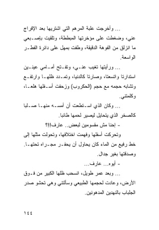 ‫... ﻭﺃﺨﺭﺠﺕ ﻋﻠﺒﺔ ﺍﻟﻤﺭﻫﻡ ﺍﻟﺘﻲ ﺍﺸﺘﺭﻴﻬﺎ ﺒﻌﺩ ﺍﻹﻓﺭﺍﺝ‬
‫ﻋﻨﻲ، ﻭﻀﻐﻁﺕ ﻋﻠﻰ ﻤﺅﺨﺭﺘﻬﺎ ﺍﻟﻤﺒﻁﻁﺔ، ﻭﺘﻠﻘﻴﺕ ﺒﺈﺼـﺒﻌﻲ‬
‫ﻤﺎ ﺍﻨﺯﻟﻕ ﻤﻥ ﺍﻟﻔﻭﻫﺔ ﺍﻟﺩﻗﻴﻘﺔ، ﻭﻁﻔﺕ ﺒﻤﻬل ﻋﻠﻰ ﺩﺍﺌﺭﺓ ﺍﻟﻔﻁـﺭ‬
                                               ‫ﺍﻟﻭﺍﺴﻌﺔ.‬
‫... ﻭﺭﺃﻴﺘﻬﺎ ﺘﻐﻴﺏ ﻋﻨـﻲ، ﻭﺘﻔـﺘﺢ ﺃﻤـﺎﻤﻲ ﻋﻴﻨـﻴﻥ‬
‫ﺍﺴﺘﺩﺍﺭﺘﺎ ﻭﺍﺘﺴﻌﺘﺎ، ﻭﺼﺎﺭﺘﺎ ﻜﺎﻟﺩﻨﻴﺎ، ﻭﺘﻤـﺩﺩ ﻅﻠﻬـﺎ ﻭﺍﺭﺘﻔـﻊ‬
‫ﻭﺘﺸﺎﺒﻪ ﺤﺠﻤﻪ ﻤﻊ ﺤﺠﻡ )ﺍﻟﺤﻜﺭﻭﺏ( ﻭﺯﺤﻔﺕ ﺃﺴـﻔﻠﻬﺎ ﻫﻠﻌـﺎ،‬
                                               ‫ﻭﻜﻠﻤﺘﻨﻲ.‬
‫... ﻭﻜﺎﻥ ﺍﻟﺫﻱ ﺍﺴـﺘﻁﻌﺕ ﺃﻥ ﺃﻤﺴـﻪ ﻤﻨﻬـﺎ ﺼـﻠﺒﺎ‬
                ‫ﻜﺎﻟﺼﺨﺭ ﺍﻟﺫﻱ ﻴﺘﺤﺎﻴل ﻟﻴﺼﻴﺭ ﻟﺤﻤﻬﺎ ﻁﺎﺌﺒﺎ.‬
                  ‫‪‬‬
          ‫- ﺇﺤﻨﺎ ﻤﺵ ﻤﻘﺴﻭﻤﻴﻥ ﻟﺒﻌﺽ.. ﻋﺎﺭﻑ!!؟‬
‫ﻭﺘﺤﺭﻜﺕ ﺃﺴﻔﻠﻬﺎ ﻭﻓﻬﻤﺕ ﺍﺨﺘﻼﻓﻬﺎ، ﻭﺘﺤﻭﻟﺕ ﻤﺜﻠﻬﺎ ﺇﻟﻰ‬
‫ﺨﻁ ﺭﻓﻴﻊ ﻤﻥ ﺍﻟﻤﺎﺀ ﻜﺎﻥ ﻴﺤﺎﻭل ﺃﻥ ﻴﺤﻔـﺭ ﻤﺠـﺭﺍﻩ ﺘﺤﺘﻬـﺎ.‬
                                   ‫ﻭﺼﺩﻗﺘﻬﺎ ﺒﻐﻴﺭ ﺠﺩﺍل.‬
                             ‫- ﺃﻴﻭﻩ... ﻋﺎﺭﻑ...‬
‫... ﻭﺒﻌﺩ ﻋﻤﺭ ﻁﻭﻴل، ﺍﻨﺴﺤﺏ ﻅﻠﻬﺎ ﺍﻟﻜﺒﻴﺭ ﻤﻥ ﻓـﻭﻕ‬
‫ﺍﻷﺭﺽ، ﻭﻋﺎﺩﺕ ﻟﺤﺠﻤﻬﺎ ﺍﻟﻁﺒﻴﻌﻲ ﻭﺴﺄﻟﺘﻨﻲ ﻭﻫﻲ ﺘﺤﺸﻭ ﺼﺩﺭ‬
                             ‫ﺍﻟﺠﻠﺒﺎﺏ ﺒﺎﻟﻨﻬﺩﻴﻥ ﺍﻟﻤﺩﻫﻭﻨﻴﻥ.‬


‫٤٤١‬
 