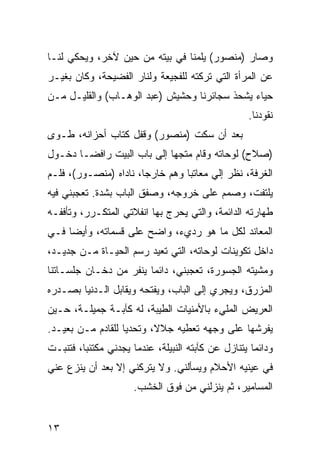 ‫ﻭﺼﺎﺭ )ﻤﻨﺼﻭﺭ( ﻴﻠﻤﻨﺎ ﻓﻲ ﺒﻴﺘﻪ ﻤﻥ ﺤﻴﻥ ﻵﺨﺭ، ﻭﻴﺤﻜﻲ ﻟﻨـﺎ‬
‫ﻋﻥ ﺍﻟﻤﺭﺃﺓ ﺍﻟﺘﻲ ﺘﺭﻜﺘﻪ ﻟﻠﻔﺠﻴﻌﺔ ﻭﻟﻨﺎﺭ ﺍﻟﻔﻀﻴﺤﺔ، ﻭﻜﺎﻥ ﺒﻐﻴـﺭ‬
‫ﺤﻴﺎﺀ ﻴﺸﺤﺫ ﺴﺠﺎﺌﺭﻨﺎ ﻭﺤﺸﻴﺵ )ﻋﺒﺩ ﺍﻟﻭﻫـﺎﺏ( ﻭﺍﻟﻘﻠﻴـل ﻤـﻥ‬
                                                   ‫ﻨﻘﻭﺩﻨﺎ.‬
‫ﺒﻌﺩ ﺃﻥ ﺴﻜﺕ )ﻤﻨﺼﻭﺭ( ﻭﻗﻔل ﻜﺘﺎﺏ ﺃﺤﺯﺍﻨﻪ، ﻁـﻭﻯ‬
‫)ﺼﻼﺡ( ﻟﻭﺤﺎﺘﻪ ﻭﻗﺎﻡ ﻤﺘﺠﻬﺎ ﺇﻟﻰ ﺒﺎﺏ ﺍﻟﺒﻴﺕ ﺭﺍﻓ ‪‬ـﺎ ﺩﺨـﻭل‬
        ‫ﻀ‬
‫ﺍﻟﻐﺭﻓﺔ، ﻨﻅﺭ ﺇﻟﻲ ﻤﻌﺎﺘﺒﺎ ﻭﻫﻡ ﺨﺎﺭﺠﺎ، ﻨﺎﺩﺍﻩ )ﻤﻨﺼـﻭﺭ(، ﻓﻠـﻡ‬
                       ‫‪‬‬
‫ﻴﻠﺘﻔﺕ، ﻭﺼﻤﻡ ﻋﻠﻰ ﺨﺭﻭﺠﻪ، ﻭﺼﻔﻕ ﺍﻟﺒﺎﺏ ﺒﺸﺩﺓ. ﺘﻌﺠﺒﻨﻲ ﻓﻴﻪ‬
‫ﻁﻬﺎﺭﺘﻪ ﺍﻟﺩﺍﺌﻤﺔ، ﻭﺍﻟﺘﻲ ﻴﺤﺭﺝ ﺒﻬﺎ ﺍﻨﻔﻼﺘﻲ ﺍﻟﻤﺘﻜـﺭﺭ، ﻭﺘﺄﻓﻔـﻪ‬
‫ﺍﻟﻤﻌﺎﻨﺩ ﻟﻜل ﻤﺎ ﻫﻭ ﺭﺩﻱﺀ، ﻭﺍﻀﺢ ﻋﻠﻰ ﻗﺴﻤﺎﺘﻪ، ﻭﺃﻴﻀﺎ ﻓـﻲ‬
     ‫‪‬‬
‫ﺩﺍﺨل ﺘﻜﻭﻴﻨﺎﺕ ﻟﻭﺤﺎﺘﻪ، ﺍﻟﺘﻲ ﺘﻌﻴﺩ ﺭﺴﻡ ﺍﻟﺤﻴـﺎﺓ ﻤـﻥ ﺠﺩﻴـﺩ،‬
‫ﻭﻤﺸﻴﺘﻪ ﺍﻟﺠﺴﻭﺭﺓ، ﺘﻌﺠﺒﻨﻲ، ﺩﺍﺌﻤﺎ ﻴﻨﻔﺭ ﻤﻥ ﺩﺨـﺎﻥ ﺠﻠﺴـﺎﺘﻨﺎ‬
                        ‫‪‬‬
‫ﺍﻟﻤﺯﺭﻕ، ﻭﻴﺠﺭﻱ ﺇﻟﻰ ﺍﻟﺒﺎﺏ، ﻭﻴﻔﺘﺤﻪ ﻭﻴﻘﺎﺒل ﺍﻟـﺩﻨﻴﺎ ﺒﺼـﺩﺭﻩ‬
‫ﺍﻟﻌﺭﻴﺽ ﺍﻟﻤﻠﻲﺀ ﺒﺎﻷﻤﻨﻴﺎﺕ ﺍﻟﻁﻴﺒﺔ، ﻟﻪ ﻜﺂﺒـﺔ ﺠﻤﻴﻠـﺔ، ﺤـﻴﻥ‬
‫ﻴﻔﺭﺸﻬﺎ ﻋﻠﻰ ﻭﺠﻬﻪ ﺘﻌﻁﻴﻪ ﺠﻼﻻ، ﻭﺘﺤﺩﻴﺎ ﻟﻠﻘﺎﺩﻡ ﻤـﻥ ﺒﻌﻴـﺩ.‬
                   ‫‪‬‬
‫ﻭﺩﺍﺌﻤﺎ ﻴﺘﻨﺎﺯل ﻋﻥ ﻜﺂﺒﺘﻪ ﺍﻟﻨﺒﻴﻠﺔ، ﻋﻨﺩﻤﺎ ﻴﺠﺩﻨﻲ ﻤﻜﺘﺌﺒﺎ، ﻓﺘﻨﺒـﺕ‬
         ‫‪‬‬                                           ‫‪‬‬
‫ﻓﻲ ﻋﻴﻨﻴﻪ ﺍﻷﺤﻼﻡ ﻭﻴﺴﺄﻟﻨﻲ. ﻭﻻ ﻴﺘﺭﻜﻨﻲ ﺇﻻ ﺒﻌﺩ ﺃﻥ ﻴﻨﺯﻉ ﻋﻨﻲ‬
                      ‫ﺍﻟﻤﺴﺎﻤﻴﺭ، ﺜﻡ ﻴﻨﺯﻟﻨﻲ ﻤﻥ ﻓﻭﻕ ﺍﻟﺨﺸﺏ.‬


‫٣١‬
 