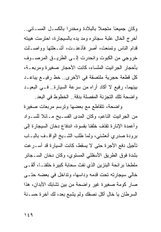 ‫ﻭﻜﺎﻥ ﺠﻤﻴﻌﻨﺎ ﻤﺘﺠﻤﻼ ﺒﺎﻟﺒﻼﺩﺓ ﻭﻤﺨﺩﺭﺍ ﺒﺎﻟﻜﺴـل ﺍﻟﻤﺴـﺎﺌﻲ..‬
                    ‫‪‬‬
‫ﺃﺨﺭﺝ ﺍﻟﺨﺎل ﻋﻠﺒﺔ ﺴﺠﺎﺌﺭﻩ ﻭﻤﺩ ﻴﺩﻩ ﺒﺎﻟﺴﻴﺠﺎﺭﺓ، ﺍﺤﺘﺭﻤﺕ ﻫﻴﺒﺘﻪ‬
‫ﻗﺩﺍﻡ ﺍﻟﻨﺎﺱ ﻭﺘﻤﻨﻌﺕ، ﺃﺼﺭ ﻓﺄﺫﻋﻨـﺕ، ﺃﺸـﻌﻠﺘﻬﺎ ﻭﻭﺍﺼـﻠﺕ‬
‫ﺨﺭﻭﺠﻲ ﻤﻥ ﺍﻟﻜﺒﻭﺕ ﻭﺍﻨﺤﺩﺭﺕ ﺇﻟـﻰ ﺍﻟﻁﺭﻴـﻕ ﺍﻟﻤﺭﺼـﻭﻑ‬
‫ﺒﺄﺤﺠﺎﺭ ﺍﻟﺠﺭﺍﻨﻴﺕ ﺍﻟﻤﻠﺴﺎﺀ، ﻜﺎﻨﺕ ﺍﻷﺤﺠﺎﺭ ﺼﻐﻴﺭﺓ ﻭﻤﺭﺒﻌـﺔ،‬
‫ﻜل ﻗﻁﻌﺔ ﺤﺠﺭﻴﺔ ﻤﻠﺘﺼﻘﺔ ﻓﻲ ﺍﻷﺨﺭﻯ.. ﺨﻁ ﺭﻓﻴـﻊ ﻴﺒﺎﻋـﺩ‬
‫ﺒﻴﻨﻬﻤﺎ، ﺭﻓﻴﻊ ﻻ ﺃﻜﺎﺩ ﺃﺭﺍﻩ ﻤﻥ ﺴﺭﻋﺔ ﺍﻟﺴﻴﺎﺭﺓ.. ﻓـﻲ ﺍﻟﺒﻌﻴـﺩ‬
      ‫ﻭﺍﻀﺤﺔ ﺘﻠﻙ ﺍﻟﺘﺠﺯﺌﺔ ﺍﻟﻤﻔﺼﻠﺔ ﺒﺩﻗﺔ.. ﺍﻟﺨﻁﻭﻁ ﻓﻲ ﺍﻟﺒﻌﺩ.‬
‫ﻭﺍﻀﺤﺔ، ﺘﺘﻘﺎﻁﻊ ﻤﻊ ﺒﻌﻀﻬﺎ ﻭﺘﺭﺴﻡ ﻤﺭﺒﻌﺎﺕ ﺼﻐﻴﺭﺓ‬
‫ﻤﻥ ﺍﻟﺠﺭﺍﻨﻴﺕ ﺍﻟﻨﺎﻋﻡ، ﻭﻜﺎﻥ ﺍﻟﻤﺩﻯ ﺍﻟﻔﺴـﻴﺢ ﻤـﺎﺌﻼ ﻟﻠﺴـﻭﺍﺩ‬
‫ﻭﺃﻋﻤﺩﺓ ﺍﻹﻨﺎﺭﺓ ﺘﻘﺫﻑ ﺨﻠﻔﻨﺎ ﺒﻘﺴﻭﺓ، ﺍﻨﺩﻓﺎﻉ ﺩﺨﺎﻥ ﺍﻟﺴﻴﺠﺎﺭﺓ ﺇﻟﻰ‬
‫ﺒﺭﻭﺩﺓ ﺼﺩﺭﻱ ﺃﻨﻌﺸﻨﻲ، ﻭﻟﻤﺎ ﻁﻠﺏ ﺍﻟﺸـﻴﺦ ﺍﻟﻭﺍﻗـﻑ ﺒﺎﻟﺒـﺎﺏ‬
‫ﺘﺄﺠﻴل ﺩﻓﻊ ﺍﻷﺠﺭﺓ ﺤﺘﻰ ﻻ ﻴﺴﻘﻁ، ﻜﺎﻨﺕ ﺍﻟﺴﻴﺎﺭﺓ ﻗﺩ ﺃﺴـﺭﻋﺕ‬
‫ﺒﺸﺩﺓ ﻓﻭﻕ ﺍﻟﻁﺭﻴﻕ ﺍﻷﺴﻔﻠﺘﻲ ﺍﻟﻤﺴﺘﻭﻱ، ﻭﻜﺎﻥ ﺩﺨﺎﻥ ﺍﻟﺴـﺠﺎﺌﺭ‬
‫ﻤﻠﻁﺨﺎ ﺒﺭﺍﺌﺤﺔ ﺍﻟﺒﻨﺯﻴﻥ ﺍﻟﺫﻱ ﻨﻔﺙ ﺴﺤﺎﺒﺔ ﻜﺒﻴﺭﺓ ﺨﻠﻔﻨـﺎ، ﺃﻟﻘـﻰ‬
                                                   ‫ﹰ‬
‫ﺨﺎﻟﻲ ﺴﻴﺠﺎﺭﺘﻪ ﺘﺤﺕ ﻗﺩﻤﻪ ﻭﺩﺍﺴﻬﺎ، ﻭﺘﺩﺍﺨل ﻓﻲ ﺒﻌﻀﻪ ﺤﺘـﻰ‬
‫ﺼﺎﺭ ﻜﻭﻤﺔ ﺼﻐﻴﺭﺓ ﻏﻴﺭ ﻭﺍﻀﺤﺔ ﻤﻥ ﺒﻴﻥ ﺘﺸﺎﺒﻙ ﺍﻷﺒﺩﺍﻥ، ﻫﺫﺍ‬
‫ﺍﻟﺴﺭﻁﺎﻥ ﻴﺎ ﺨﺎل ﺃﻜل ﻨﺼﻔﻙ ﻭﻟﻡ ﻴﺸﺒﻊ ﺒﻌﺩ، ﻟﻙ ﺁﺨﺭﺓ ﺤﺴـﻨﺔ‬


‫٩٤١‬
 