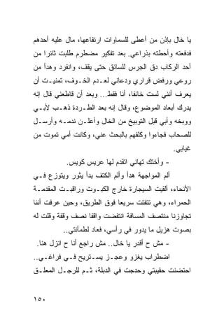 ‫ﻴﺎ ﺨﺎل ﺒﺈﺫﻥ ﻤﻥ ﺃﻋﻁﻰ ﻟﻠﺴﻤﺎﻭﺍﺕ ﺍﺭﺘﻔﺎﻋﻬﺎ، ﻤﺎل ﻋﻠﻴﻪ ﺃﺤﺩﻫﻡ‬
‫ﻓﺩﻓﻌﺘﻪ ﻭﺃﺤﻁﺘﻪ ﺒﺫﺭﺍﻋﻲ. ﺒﻌﺩ ﺘﻔﻜﻴﺭ ﻤﻀﻁﺭﻡ ﻁﻠﺒﺕ ﺜﺎﺌﺭﺍ ﻤﻥ‬
    ‫‪‬‬
‫ﺃﺤﺩ ﺍﻟﺭﻜﺎﺏ ﺩﻕ ﺍﻟﺠﺭﺱ ﻟﻠﺴﺎﺌﻕ ﺤﺘﻰ ﻴﻘﻑ، ﻭﺍﻨﻔﺭﺩ ﻭﻫﺩﺃ ﻤﻥ‬
‫ﺭﻭﻋﻲ ﻭﺭﻓﺽ ﻗﺭﺍﺭﻱ ﻭﺩﻋﺎﻨﻲ ﻟﻌـﺩﻡ ﺍﻟﺨـﻭﻑ، ﺘﻤﻨﻴـﺕ ﺃﻥ‬
‫ﻴﻌﺭﻑ ﺃﻨﻨﻲ ﻟﺴﺕ ﺨﺎﺌﻔﺎ، ﺃﻨﺎ ﻓﻘﻁ... ﻭﺒﻌﺩ ﺃﻥ ﻗﺎﻁﻌﻨﻲ ﻗﺎل ﺇﻨﻪ‬
                                    ‫ﹰ‬
‫ﻴﺩﺭﻙ ﺃﺒﻌﺎﺩ ﺍﻟﻤﻭﻀﻭﻉ، ﻭﻗﺎل ﺇﻨﻪ ﺒﻌﺩ ﺍﻟﻁـﺭﺩﺓ ﺫﻫـﺏ ﻷﺒـﻲ‬
‫ﻭﻭﺒﺨﻪ ﻭﺃﺒﻲ ﻗﺒل ﺍﻟﺘﻭﺒﻴﺦ ﻤﻥ ﺍﻟﺨﺎل ﻭﺃﻋﻠـﻥ ﻨﺩﻤـﻪ ﻭﺃﺭﺴـل‬
‫ﻟﻠﺼﺤﺎﺏ ﻓﺠﺎﺀﻭﺍ ﻭﻜﻠﻔﻬﻡ ﺒﺎﻟﺒﺤﺙ ﻋﻨﻲ، ﻭﻜﺎﻨﺕ ﺃﻤﻲ ﺘﻤﻭﺕ ﻤﻥ‬
                                                  ‫ﻏﻴﺎﺒﻲ.‬
           ‫- ﻭﺃﺨﺘﻙ ﺘﻬﺎﻨﻲ ﺍﺘﻘﺩﻡ ﻟﻬﺎ ﻋﺭﻴﺱ ﻜﻭﻴﺱ.‬
‫ﺃﻟﻡ ﺍﻟﻤﻭﺍﺠﻬﺔ ﻫﺩﺃ ﻭﺃﻟﻡ ﺍﻟﻜﺘﻑ ﺒﺩﺃ ﻴﺜﻭﺭ ﻭﻴﺘﻭﺯﻉ ﻓـﻲ‬
‫ﺍﻷﻨﺤﺎﺀ، ﺃﻟﻘﻴﺕ ﺍﻟﺴﻴﺠﺎﺭﺓ ﺨﺎﺭﺝ ﺍﻟﻜﺒـﻭﺕ ﻭﺭﺍﻗﺒـﺕ ﺍﻟﻤﻘﺩﻤـﺔ‬
‫ﺍﻟﺤﻤﺭﺍﺀ، ﻭﻫﻲ ﺘﺘﻔﺘﺕ ﺴﺭﻴﻌﺎ ﻓﻭﻕ ﺍﻟﻁﺭﻴﻕ، ﻭﺤﻴﻥ ﻋﺭﻓﺕ ﺃﻨﻨﺎ‬
                            ‫‪‬‬
‫ﺘﺠﺎﻭﺯﻨﺎ ﻤﻨﺘﺼﻑ ﺍﻟﻤﺴﺎﻓﺔ ﺍﻨﺘﻔﻀﺕ ﻭﺍﻗﻔﺎ ﻨﺼﻑ ﻭﻗﻔﺔ ﻭﻗﻠﺕ ﻟﻪ‬
                  ‫ﹰ‬
          ‫ﺒﺼﻭﺕ ﻫﺯﻴل ﻤﺎ ﻴﺩﻭﺭ ﻓﻲ ﺭﺃﺴﻲ، ﻓﻌﺎﺩ ﻟﻁﻤﺄﻨﺘﻲ..‬
 ‫- ﻤﺵ ﺡ ﺃﻗﺩﺭ ﻴﺎ ﺨﺎل.. ﻤﺵ ﺭﺍﺠﻊ ﺃﻨﺎ ﺡ ﺍﻨﺯل ﻫﻨﺎ.‬
‫ﺍﻀﻁﺭﺍﺏ ﻴﻐﺯﻭ ﻭﻋﺠـﺯ ﻴﺴـﺘﺭﻴﺢ ﻓـﻲ ﻓﺭﺍﻏـﻲ..‬
‫ﺍﺤﺘﻀﻨﺕ ﺤﻘﻴﺒﺘﻲ ﻭﺤﺩﺠﺕ ﻓﻲ ﺍﻟﺩﺒﻠﺔ، ﺜـﻡ ﻟﻠﺭﺠـل ﺍﻟﻤﻌﻠـﻕ‬


‫٠٥١‬
 