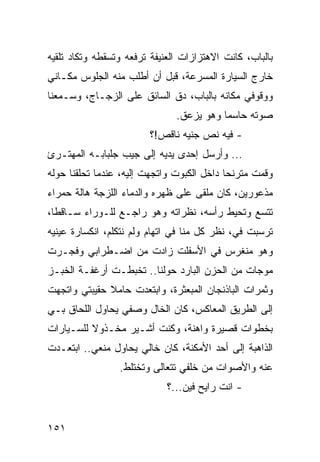 ‫ﺒﺎﻟﺒﺎﺏ، ﻜﺎﻨﺕ ﺍﻻﻫﺘﺯﺍﺯﺍﺕ ﺍﻟﻌﻨﻴﻔﺔ ﺘﺭﻓﻌﻪ ﻭﺘﺴﻘﻁﻪ ﻭﺘﻜﺎﺩ ﺘﻠﻘﻴﻪ‬
‫ﺨﺎﺭﺝ ﺍﻟﺴﻴﺎﺭﺓ ﺍﻟﻤﺴﺭﻋﺔ، ﻗﺒل ﺃﻥ ﺃﻁﻠﺏ ﻤﻨﻪ ﺍﻟﺠﻠﻭﺱ ﻤﻜـﺎﻨﻲ‬
‫ﻭﻭﻗﻭﻓﻲ ﻤﻜﺎﻨﻪ ﺒﺎﻟﺒﺎﺏ، ﺩﻕ ﺍﻟﺴﺎﺌﻕ ﻋﻠﻰ ﺍﻟﺯﺠـﺎﺝ، ﻭﺴـﻤﻌﻨﺎ‬
                               ‫ﺼﻭﺘﻪ ﺤﺎﺴﻤﺎ ﻭﻫﻭ ﻴﺯﻋﻕ.‬
                                          ‫‪‬‬
                         ‫- ﻓﻴﻪ ﻨﺹ ﺠﻨﻴﻪ ﻨﺎﻗﺹ!؟‬
‫... ﻭﺃﺭﺴل ﺇﺤﺩﻯ ﻴﺩﻴﻪ ﺇﻟﻰ ﺠﻴﺏ ﺠﻠﺒﺎﺒـﻪ ﺍﻟﻤﻬﺘـﺭﺉ‬
‫ﻭﻗﻤﺕ ﻤﺘﺭﻨﺤﺎ ﺩﺍﺨل ﺍﻟﻜﺒﻭﺕ ﻭﺍﺘﺠﻬﺕ ﺇﻟﻴﻪ، ﻋﻨﺩﻤﺎ ﺘﺤﻠﻘﻨﺎ ﺤﻭﻟﻪ‬
                                            ‫‪‬‬
‫ﻤﺫﻋﻭﺭﻴﻥ، ﻜﺎﻥ ﻤﻠﻘﻰ ﻋﻠﻰ ﻅﻬﺭﻩ ﻭﺍﻟﺩﻤﺎﺀ ﺍﻟﻠﺯﺠﺔ ﻫﺎﻟﺔ ﺤﻤﺭﺍﺀ‬
‫ﺘﺘﺴﻊ ﻭﺘﺤﻴﻁ ﺭﺃﺴﻪ، ﻨﻅﺭﺍﺘﻪ ﻭﻫﻭ ﺭﺍﺠـﻊ ﻟﻠـﻭﺭﺍﺀ ﺴـﺎﻗﻁﺎ،‬
  ‫ﹰ‬
‫ﺘﺭﺴﺒﺕ ﻓ ‪ ،‬ﻨﻅﺭ ﻜل ﻤﻨﺎ ﻓﻲ ﺍﺘﻬﺎﻡ ﻭﻟﻡ ﻨﺘﻜﻠﻡ، ﺍﻨﻜﺴﺎﺭﺓ ﻋﻴﻨﻴﻪ‬
                                              ‫ﻲ‬
‫ﻭﻫﻭ ﻤﻨﻐﺭﺱ ﻓﻲ ﺍﻷﺴﻔﻠﺕ ﺯﺍﺩﺕ ﻤﻥ ﺍﻀـﻁﺭﺍﺒﻲ ﻭﻓﺠـﺭﺕ‬
‫ﻤﻭﺠﺎﺕ ﻤﻥ ﺍﻟﺤﺯﻥ ﺍﻟﺒﺎﺭﺩ ﺤﻭﻟﻨﺎ.. ﺘﺨﺒﻁـﺕ ﺃﺭﻏﻔـﺔ ﺍﻟﺨﺒـﺯ‬
‫ﻭﺜﻤﺭﺍﺕ ﺍﻟﺒﺎﺫﻨﺠﺎﻥ ﺍﻟﻤﺒﻌﺜﺭﺓ، ﻭﺍﺒﺘﻌﺩﺕ ﺤﺎﻤﻼ ﺤﻘﻴﺒﺘﻲ ﻭﺍﺘﺠﻬﺕ‬
‫ﺇﻟﻰ ﺍﻟﻁﺭﻴﻕ ﺍﻟﻤﻌﺎﻜﺱ، ﻜﺎﻥ ﺍﻟﺨﺎل ﻭﺼﻔﻲ ﻴﺤﺎﻭل ﺍﻟﻠﺤﺎﻕ ﺒـﻲ‬
‫ﺒﺨﻁﻭﺍﺕ ﻗﺼﻴﺭﺓ ﻭﺍﻫﻨﺔ، ﻭﻜﻨﺕ ﺃﺸـﻴﺭ ﻤﺨـﺫﻭﻻ ﻟﻠﺴـﻴﺎﺭﺍﺕ‬
‫ﺍﻟﺫﺍﻫﺒﺔ ﺇﻟﻰ ﺃﺤﺩ ﺍﻷﻤﻜﻨﺔ، ﻜﺎﻥ ﺨﺎﻟﻲ ﻴﺤﺎﻭل ﻤﻨﻌﻲ.. ﺍﺒﺘﻌـﺩﺕ‬
                 ‫ﻋﻨﻪ ﻭﺍﻷﺼﻭﺍﺕ ﻤﻥ ﺨﻠﻔﻲ ﺘﺘﻌﺎﻟﻰ ﻭﺘﺨﺘﻠﻁ.‬
                             ‫- ﺍﻨﺕ ﺭﺍﻴﺢ ﻓﻴﻥ...؟‬


‫١٥١‬
 