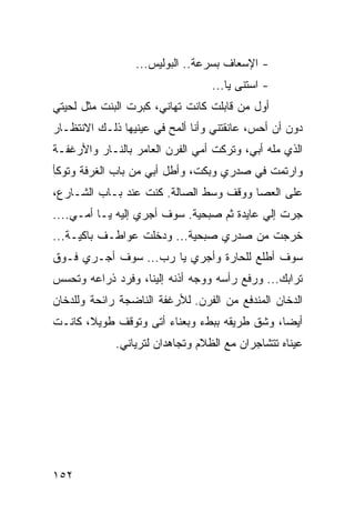 ‫- ﺍﻹﺴﻌﺎﻑ ﺒﺴﺭﻋﺔ.. ﺍﻟﺒﻭﻟﻴﺱ...‬
                                  ‫- ﺍﺴﺘﻨﻰ ﻴﺎ...‬
‫ﺃﻭل ﻤﻥ ﻗﺎﺒﻠﺕ ﻜﺎﻨﺕ ﺘﻬﺎﻨﻲ، ﻜﺒﺭﺕ ﺍﻟﺒﻨﺕ ﻤﺜل ﻟﺤﻴﺘﻲ‬
‫ﺩﻭﻥ ﺃﻥ ﺃﺤﺱ، ﻋﺎﻨﻘﺘﻨﻲ ﻭﺃﻨﺎ ﺃﻟﻤﺢ ﻓﻲ ﻋﻴﻨﻴﻬﺎ ﺫﻟـﻙ ﺍﻻﻨﺘﻅـﺎﺭ‬
‫ﺍﻟﺫﻱ ﻤﻠﻪ ﺃﺒﻲ، ﻭﺘﺭﻜﺕ ﺃﻤﻲ ﺍﻟﻔﺭﻥ ﺍﻟﻌﺎﻤﺭ ﺒﺎﻟﻨـﺎﺭ ﻭﺍﻷﺭﻏﻔـﺔ‬
‫ﻭﺍﺭﺘﻤﺕ ﻓﻲ ﺼﺩﺭﻱ ﻭﺒﻜﺕ، ﻭﺃﻁل ﺃﺒﻲ ﻤﻥ ﺒﺎﺏ ﺍﻟﻐﺭﻓﺔ ﻭﺘﻭﻜﺄ‬
‫ﻋﻠﻰ ﺍﻟﻌﺼﺎ ﻭﻭﻗﻑ ﻭﺴﻁ ﺍﻟﺼﺎﻟﺔ. ﻜﻨﺕ ﻋﻨﺩ ﺒـﺎﺏ ﺍﻟﺸـﺎﺭﻉ،‬
‫ﺠﺭﺕ ﺇﻟﻲ ﻋﺎﻴﺩﺓ ﺜﻡ ﺼﺒﺤﻴﺔ. ﺴﻭﻑ ﺃﺠﺭﻱ ﺇﻟﻴﻪ ﻴـﺎ ﺃﻤـﻲ....‬
‫ﺨﺭﺠﺕ ﻤﻥ ﺼﺩﺭﻱ ﺼﺒﺤﻴﺔ... ﻭﺩﺨﻠﺕ ﻋﻭﺍﻁـﻑ ﺒﺎﻜﻴـﺔ...‬
‫ﺴﻭﻑ ﺃﻁﻠﻊ ﻟﻠﺤﺎﺭﺓ ﻭﺃﺠﺭﻱ ﻴﺎ ﺭﺏ... ﺴﻭﻑ ﺃﺠـﺭﻱ ﻓـﻭﻕ‬
‫ﺘﺭﺍﺒﻙ... ﻭﺭﻓﻊ ﺭﺃﺴﻪ ﻭﻭﺠﻪ ﺃﺫﻨﻪ ﺇﻟﻴﻨﺎ، ﻭﻓﺭﺩ ﺫﺭﺍﻋﻪ ﻭﺘﺤﺴﺱ‬
‫ﺍﻟﺩﺨﺎﻥ ﺍﻟﻤﻨﺩﻓﻊ ﻤﻥ ﺍﻟﻔﺭﻥ. ﻟﻸﺭﻏﻔﺔ ﺍﻟﻨﺎﻀﺠﺔ ﺭﺍﺌﺤﺔ ﻭﻟﻠﺩﺨﺎﻥ‬
‫ﺃﻴﻀﺎ، ﻭﺸﻕ ﻁﺭﻴﻘﻪ ﺒﺒﻁﺀ ﻭﺒﻌﻨﺎﺀ ﺃﺘﻰ ﻭﺘﻭﻗﻑ ﻁﻭﻴﻼ، ﻜﺎﻨـﺕ‬
                                              ‫‪‬‬
             ‫ﻋﻴﻨﺎﻩ ﺘﺘﺸﺎﺠﺭﺍﻥ ﻤﻊ ﺍﻟﻅﻼﻡ ﻭﺘﺠﺎﻫﺩﺍﻥ ﻟﺘﺭﻴﺎﻨﻲ.‬




‫٢٥١‬
 