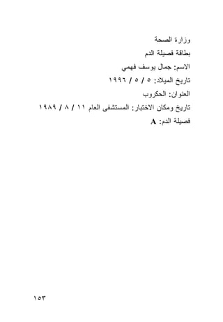 ‫ﻭﺯﺍﺭﺓ ﺍﻟﺼﺤﺔ‬
                                   ‫ﺒﻁﺎﻗﺔ ﻓﺼﻴﻠﺔ ﺍﻟﺩﻡ‬
                           ‫ﺍﻻﺴﻡ: ﺠﻤﺎل ﻴﻭﺴﻑ ﻓﻬﻤﻲ‬
                       ‫ﺘﺎﺭﻴﺦ ﺍﻟﻤﻴﻼﺩ: ٥ / ٥ / ٦٩٩١‬
                                  ‫ﺍﻟﻌﻨﻭﺍﻥ: ﺍﻟﺤﻜﺭﻭﺏ‬
 ‫ﺘﺎﺭﻴﺦ ﻭﻤﻜﺎﻥ ﺍﻻﺨﺘﺒﺎﺭ: ﺍﻟﻤﺴﺘﺸﻔﻰ ﺍﻟﻌﺎﻡ ١١ / ٨ / ٩٨٩١‬
                                     ‫ﻓﺼﻴﻠﺔ ﺍﻟﺩﻡ: ‪A‬‬




‫٣٥١‬
 