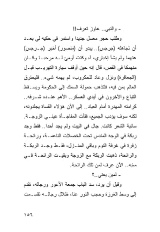 ‫- ﻭﺍﻟﻨﺒﻲ.. ﻋﺎﻭﺯ ﺘﻌﺭﻑ!!‬
‫ﻭﻁﻠﺏ ﺤﺠﺭ ﻤﻌﺴل ﺠﺩﻴﺩﺍ ﻭﺍﺴﺘﻤﺭ ﻓﻲ ﺤﻜﻴﻪ ﻟﻲ ﺒﻌـﺩ‬
                        ‫‪‬‬
‫ﺃﻥ ﺘﺠﺎﻫﻠﻪ )ﺠﺭﺠﺱ(.. ﻴﺒﺩﻭ ﺃﻥ )ﻤﻨﺼﻭﺭ( ﺃﺨﺒﺭ )ﺠـﺭﺠﺱ(‬
‫ﻋﻨﻬﻤﺎ ﻭﻟﻡ ﻴﺸﺄ ﺇﺨﺒﺎﺭﻱ، ﺁﻩ ﻭﻜﻨﺕ ﺃﻭﻤﺊ ﻟـﻪ ﻤﺭﺤ ‪‬ـﺎ ﻭﻜـﺎﻥ‬
        ‫ﺒ‬
‫ﻤﻨﻬﻤﻜﺎ ﻓﻲ ﺍﻟﻘﺹ، ﻗﺎل ﺇﻨﻪ ﺤﻴﻥ ﺃﻭﻗﻑ ﺴﻴﺎﺭﺓ ﺍﻟﺘﻬﺭﻴـﺏ ﻗﺒـل‬
                                               ‫ﹰ‬
‫)ﺍﻟﺠﻌﺎﻓﺭﺓ( ﻭﻨﺯل ﻭﻋﺎﺩ ﻟﻠﺤﻜﺭﻭﺏ، ﻟﻡ ﻴﻬﻤﻪ ﺸﻲﺀ.. ﻓﻠﻴﺤﺘﺭﻕ‬
‫ﺍﻟﻌﺎﻟﻡ ﺒﻤﻥ ﻓﻴﻪ، ﻓﻠﺘﺫﻫﺏ ﺤﻤﻭﻟﺔ ﺍﻟﺴﻤﻙ ﺇﻟﻰ ﺍﻟﺤﻜﻭﻤﺔ ﻭﻴﺴـﻘﻁ‬
‫ﺍﻟﺘﺒﺎﻉ ﻭﺍﻵﺨﺭﻭﻥ ﻓﻲ ﺃﻴﺩﻱ ﺍﻟﻌﺴﻜﺭ.. ﺍﻷﻫﻡ ﻋﻨـﺩﻩ ﺸـﺭﻓﻪ..‬
‫ﻜﺭﺍﻤﺘﻪ ﺍﻟﻤﻬﺩﺭﺓ ﺃﻤﺎﻡ ﺍﻟﻌﺒﺎﺩ.. ﺇﻟﻰ ﺍﻵﻥ ﻫﺅﻻﺀ ﺍﻟﻘﺴﺎﺓ ﻴﺠﻠﺩﻭﻨﻪ،‬
‫ﻟﻜﻨﻪ ﺴﻭﻑ ﻴﺅﺩﺏ ﺍﻟﺠﻤﻴﻊ، ﻓﻘﺄﺕ ﺍﻟﻤﻔﺎﺠـﺄﺓ ﻋﻴﻨـﻲ ﺍﻟﺯﻭﺠـﺔ.‬
‫ﺴﺎﺌﺒﺔ ﺍﻟﺸﻌﺭ ﻜﺎﻨﺕ. ﺠﺎل ﻓﻲ ﺍﻟﺒﻴﺕ ﻭﻟﻡ ﻴﺠﺩ ﺃﺤﺩﺍ.. ﻓﻘﻁ ﻭﺠﺩ‬
           ‫‪‬‬
‫ﺭﺒﻜﺔ ﻓﻲ ﺍﻟﻭﺠﻪ ﺍﻟﻤﻨﺩﺱ ﺘﺤﺕ ﺍﻟﺨﺼﻼﺕ ﺍﻟﻨﺎﻋﻤـﺔ، ﻭﺭﺍﺌﺤـﺔ‬
‫ﺯﻓﺭﺓ ﻓﻲ ﻏﺭﻓﺔ ﺍﻟﻨﻭﻡ ﻭﺒﺎﻗﻲ ﺍﻟﻤﻨـﺯل، ﻓﻘـﻁ ﻭﺠـﺩ ﺍﻟﺭﺒﻜـﺔ‬
‫ﻭﺍﻟﺭﺍﺌﺤﺔ، ﺫﻫﺒﺕ ﺍﻟﺭﺒﻜﺔ ﻤﻊ ﺍﻟﺯﻭﺠﺔ ﻭﺒﻘﻴـﺕ ﺍﻟﺭﺍﺌﺤـﺔ ﻓـﻲ‬
                       ‫ﻤﺨﻪ.. ﺍﻵﻥ ﻋﺭﻑ ﻟﻤﻥ ﺘﻠﻙ ﺍﻟﺭﺍﺌﺤﺔ.‬
                                  ‫- ﻟﻤﻴﻥ ﻴﻌﻨﻲ..؟‬
‫ﻭﻗﺒل ﺃﻥ ﻴﺭﺩ، ﺴﺩ ﺍﻟﺒﺎﺏ ﺠﻤﻌﺔ ﺍﻷﻋﻭﺭ ﻭﺭﺠﺎﻟﻪ، ﺘﻘﺩﻡ‬
‫ﺇﻟﻰ ﻭﺴﻁ ﺍﻟﻐﺭﺯﺓ ﻭﺤﺠﺏ ﺍﻟﻨﻭﺭ ﻋﻨﺎ، ﻅﻼل ﺭﺠﺎﻟـﻪ ﺘﻘﺴـﻤﺕ‬


‫٦٥١‬
 