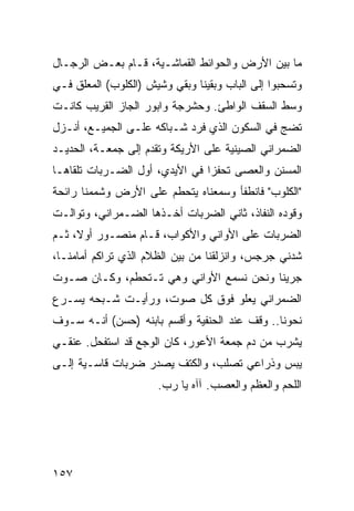 ‫ﻤﺎ ﺒﻴﻥ ﺍﻷﺭﺽ ﻭﺍﻟﺤﻭﺍﺌﻁ ﺍﻟﻘﻤﺎﺸـﻴﺔ، ﻗـﺎﻡ ﺒﻌـﺽ ﺍﻟﺭﺠـﺎل‬
‫ﻭﺘﺴﺤﺒﻭﺍ ﺇﻟﻰ ﺍﻟﺒﺎﺏ ﻭﺒﻘﻴﻨﺎ ﻭﺒﻘﻲ ﻭﺸﻴﺵ )ﺍﻟﻜﻠﻭﺏ( ﺍﻟﻤﻌﻠﻕ ﻓـﻲ‬
‫ﻭﺴﻁ ﺍﻟﺴﻘﻑ ﺍﻟﻭﺍﻁﺊ. ﻭﺤﺸﺭﺠﺔ ﻭﺍﺒﻭﺭ ﺍﻟﺠﺎﺯ ﺍﻟﻘﺭﻴﺏ ﻜﺎﻨـﺕ‬
‫ﺘﻀﺞ ﻓﻲ ﺍﻟﺴﻜﻭﻥ ﺍﻟﺫﻱ ﻓﺭﺩ ﺸـﺒﺎﻜﻪ ﻋﻠـﻰ ﺍﻟﺠﻤﻴـﻊ، ﺃﻨـﺯل‬
‫ﺍﻟﻀﻤﺭﺍﻨﻲ ﺍﻟﺼﻴﻨﻴﺔ ﻋﻠﻰ ﺍﻷﺭﻴﻜﺔ ﻭﺘﻘﺩﻡ ﺇﻟﻰ ﺠﻤﻌـﺔ، ﺍﻟﺤﺩﻴـﺩ‬
‫ﺍﻟﻤﺴﻨﻥ ﻭﺍﻟﻌﺼﻰ ﺘﺤﻔﺯﺍ ﻓﻲ ﺍﻷﻴﺩﻱ، ﺃﻭل ﺍﻟﻀـﺭﺒﺎﺕ ﺘﻠﻘﺎﻫـﺎ‬
                                ‫‪‬‬
‫"ﺍﻟﻜﻠﻭﺏ" ﻓﺎﻨﻁﻔﺄ ﻭﺴﻤﻌﻨﺎﻩ ﻴﺘﺤﻁﻡ ﻋﻠﻰ ﺍﻷﺭﺽ ﻭﺸﻤﻤﻨﺎ ﺭﺍﺌﺤﺔ‬
‫ﻭﻗﻭﺩﻩ ﺍﻟﻨﻔﺎﺫ، ﺜﺎﻨﻲ ﺍﻟﻀﺭﺒﺎﺕ ﺃﺨـﺫﻫﺎ ﺍﻟﻀـﻤﺭﺍﻨﻲ، ﻭﺘﻭﺍﻟـﺕ‬
‫ﺍﻟﻀﺭﺒﺎﺕ ﻋﻠﻰ ﺍﻷﻭﺍﻨﻲ ﻭﺍﻷﻜﻭﺍﺏ، ﻗـﺎﻡ ﻤﻨﺼـﻭﺭ ﺃﻭﻻ، ﺜـﻡ‬
‫ﺸﺩﻨﻲ ﺠﺭﺠﺱ، ﻭﺍﻨﺯﻟﻘﻨﺎ ﻤﻥ ﺒﻴﻥ ﺍﻟﻅﻼﻡ ﺍﻟﺫﻱ ﺘﺭﺍﻜﻡ ﺃﻤﺎﻤﻨـﺎ،‬
‫ﺠﺭﻴﻨﺎ ﻭﻨﺤﻥ ﻨﺴﻤﻊ ﺍﻷﻭﺍﻨﻲ ﻭﻫﻲ ﺘـﺘﺤﻁﻡ، ﻭﻜـﺎﻥ ﺼـﻭﺕ‬
‫ﺍﻟﻀﻤﺭﺍﻨﻲ ﻴﻌﻠﻭ ﻓﻭﻕ ﻜل ﺼﻭﺕ، ﻭﺭﺃﻴـﺕ ﺸـﺒﺤﻪ ﻴﺴـﺭﻉ‬
‫ﻨﺤﻭﻨﺎ.. ﻭﻗﻑ ﻋﻨﺩ ﺍﻟﺤﻨﻔﻴﺔ ﻭﺃﻗﺴﻡ ﺒﺎﺒﻨﻪ )ﺤﺴﻥ( ﺃﻨـﻪ ﺴـﻭﻑ‬
‫ﻴﺸﺭﺏ ﻤﻥ ﺩﻡ ﺠﻤﻌﺔ ﺍﻷﻋﻭﺭ، ﻜﺎﻥ ﺍﻟﻭﺠﻊ ﻗﺩ ﺍﺴﺘﻔﺤل. ﻋﻨﻘـﻲ‬
‫ﻴﺒﺱ ﻭﺫﺭﺍﻋﻲ ﺘﺼﻠﺏ، ﻭﺍﻟﻜﺘﻑ ﻴﺼﺩﺭ ﻀﺭﺒﺎﺕ ﻗﺎﺴـﻴﺔ ﺇﻟـﻰ‬
                      ‫ﺍﻟﻠﺤﻡ ﻭﺍﻟﻌﻅﻡ ﻭﺍﻟﻌﺼﺏ. ﺁﺁﻩ ﻴﺎ ﺭﺏ.‬




‫٧٥١‬
 