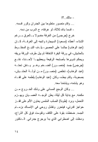 ‫- ﻤﺎﻟﻙ..؟!‬
‫... ﻭﻗﺎﻡ ﻤﻨﺼﻭﺭ ﻤﺘﻁﻭﺤﺎ ﺒﻴﻥ ﺍﻟﺠﺩﺭﺍﻥ ﻭﻜﺭﺭ ﻗﺴﻤﻪ.‬
     ‫- ﻗﺴﻤﺎ ﺒﺎﷲ ﺜﻼﺜﺔ، ﻟﻭ ﻋﺭﻓﺘﻪ، ﺡ ﺍﺸﺭﺏ ﻤﻥ ﺩﻤﻪ.‬
‫ﺨﺭﺝ )ﺠﺭﺠﺱ( ﻤﻥ ﺍﻟﻐﺭﻓﺔ ﻤﻐﺴﻭﻻ ﺒـﺎﻟﻌﺭﻕ ﺒـﺭﻏﻡ‬
‫ﺍﻟﺸﺘﺎﺀ، ﺃﻋﻁﺎﻩ )ﻤﺴﻌﻭﺩ( ﺍﻟﺴﻴﺠﺎﺭﺓ ﻭﺍﺘﺠﻪ ﺇﻟﻰ ﺍﻟﻐﺭﻓـﺔ، ﻜـﺎﻥ‬
‫)ﻋﺒﺩ ﺍﻟﻭﻫﺎﺏ( ﺠﺎﻟﺴﺎ ﻋﻠﻰ ﺍﻟﺤﺼﻴﺭ، ﻴﻠـﻑ ﺍﻟﺘﺒـﻎ ﺍﻟﻤﺨﻠـﻭﻁ‬
                                  ‫‪‬‬
‫ﺒﺎﻟﺤﺸﻴﺵ، ﻓﻲ ﻭﺭﻗﺔ ﺍﻟﺒﻔﺭﺓ ﺍﻟﺸﻔﺎﻓﺔ ﺜﻡ ﻴﺒل ﻁﺭﻑ ﺍﻟﻭﺭﻗﺔ ﺒﺭﻴﻘﻪ‬
‫ﻭﻴﺤﻜﻡ ﺘﺩﻭﻴﺭﻫﺎ ﺒﺄﺼﺎﺒﻌﻪ ﺍﻟﺭﻓﻴﻌﺔ ﻭﻴﻌﻁﻴﻬـﺎ ﻷﺤـﺩﻨﺎ، ﺩﻓـﻊ‬
‫)ﺠﺭﺠﺱ( ﺠﺴﺩ )ﻤﻨﺼـﻭﺭ( ﺍﻟﻀـﺨﻡ ﻭﻫـﻭ ﻴـﺩﻓﻥ ﺘﺤﺘـﻪ‬
‫)ﻋﺒﺩ ﺍﻟﻭﻫﺎﺏ(، ﺘﺨﻠﺹ )ﻤﻨﺼـﻭﺭ( ﻤـﻥ ﻟﻭﺜـﺔ ﺍﻟﺤﺸـﻴﺵ،‬
‫ﺒﺼﻌﻭﺒﺔ، ﻭﻗﺎﻡ ﺒﺒﻁﺀ، ﻭﻜﺎﻥ )ﻋﺒﺩ ﺍﻟﻭﻫﺎﺏ( ﻴﻠﻁﻤﻪ ﻋﻠﻰ ﻗﻔـﺎﻩ‬
                               ‫ﻭﻫﻭ ﻴﺸﺘﻤﻪ، ﻭﻴﺸﺘﻤﻨﺎ ﻤﻌﻪ.‬
‫... ﻭﻜﺎﻥ ﺍﻟﻭﺠﻊ ﺍﻟﻤﺴﺎﺌﻲ ﻋﻠﻰ ﻭﺸﻙ ﺍﻟﺨـﺭﻭﺝ ﻤـﻥ‬
‫ﻤﻜﻤﻨﻪ. ﻤﻊ ﺒﺩﺍﻴﺔ ﻜل ﻟﻴﻠﺔ، ﻴﻌﻠﻥ ﺍﻟﻭﺠـﻪ ﺍﻟﻌﺼـﻴﺎﻥ ﻭﻴﻬـﺯﻡ‬
‫ﺍﻟﺘﺤﻤل، ﻭﺒﺭﺩ )ﻁﻭﺒﺔ( ﺍﻟﺼﻠﺏ ﺍﻟﻤﻠﻤﺱ ﻴﻌﺎﻭﻥ ﺍﻷﻟﻡ ﻋﻠﻰ ﻗﻔـﺯ‬
‫ﺤﻭﺍﺠﺯ ﻗﺩﺭﺘﻲ، ﻓﻴﺘﺤﺭﺭ ﻭﺘﻔﺸل ﺭﻭﺤﻲ ﻓﻲ ﺍﻹﻤﺴﺎﻙ ﺒﺯﻤـﺎﻡ‬
‫ﺍﻟﺠﺴﺩ. ﻀﻐﻁﺕ ﺒﻘﻭﺓ ﻋﻠﻰ ﺍﻟﻜﺘﻑ ﻭﺘﻘﻭﺴﺕ ﻓﻭﻕ ﻜل ﺍﻟﺫﺭﺍﻉ،‬
‫ﻭﺩﺨﻠﺕ ﺇﻟﻰ ﺍﻀﻁﺭﺍﺒﻲ ﺍﻟﺫﻱ ﺒﺩﺃ ﻴﺭﺠﺭﺝ ﺠﺩﺭﺍﻨﻲ. ﺍﻟـﺩﻜﺘﻭﺭ‬


‫٤١‬
 