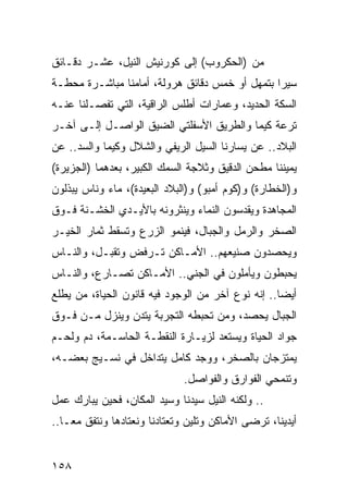 ‫ﻤﻥ )ﺍﻟﺤﻜﺭﻭﺏ( ﺇﻟﻰ ﻜﻭﺭﻨﻴﺵ ﺍﻟﻨﻴل، ﻋﺸـﺭ ﺩﻗـﺎﺌﻕ‬
‫ﺴﻴﺭﺍ ﺒﺘﻤﻬل ﺃﻭ ﺨﻤﺱ ﺩﻗﺎﺌﻕ ﻫﺭﻭﻟﺔ، ﺃﻤﺎﻤﻨﺎ ﻤﺒﺎﺸـﺭﺓ ﻤﺤﻁـﺔ‬
                                                ‫‪‬‬
‫ﺍﻟﺴﻜﺔ ﺍﻟﺤﺩﻴﺩ، ﻭﻋﻤﺎﺭﺍﺕ ﺃﻁﻠﺱ ﺍﻟﺭﺍﻗﻴﺔ، ﺍﻟﺘﻲ ﺘﻔﺼـﻠﻨﺎ ﻋﻨـﻪ‬
‫ﺘﺭﻋﺔ ﻜﻴﻤﺎ ﻭﺍﻟﻁﺭﻴﻕ ﺍﻷﺴﻔﻠﺘﻲ ﺍﻟﻀﻴﻕ ﺍﻟﻭﺍﺼـل ﺇﻟـﻰ ﺁﺨـﺭ‬
‫ﺍﻟﺒﻼﺩ.. ﻋﻥ ﻴﺴﺎﺭﻨﺎ ﺍﻟﺴﻴل ﺍﻟﺭﻴﻔﻲ ﻭﺍﻟﺸﻼل ﻭﻜﻴﻤﺎ ﻭﺍﻟﺴﺩ.. ﻋﻥ‬
‫ﻴﻤﻴﻨﻨﺎ ﻤﻁﺤﻥ ﺍﻟﺩﻗﻴﻕ ﻭﺜﻼﺠﺔ ﺍﻟﺴﻤﻙ ﺍﻟﻜﺒﻴﺭ، ﺒﻌﺩﻫﻤﺎ )ﺍﻟﺠﺯﻴﺭﺓ(‬
‫ﻭ)ﺍﻟﺨﻁﺎﺭﺓ( ﻭ)ﻜﻭﻡ ﺃﻤﺒﻭ( ﻭ)ﺍﻟﺒﻼﺩ ﺍﻟﺒﻌﻴﺩﺓ(، ﻤﺎﺀ ﻭﻨﺎﺱ ﻴﺒﺫﻟﻭﻥ‬
‫ﺍﻟﻤﺠﺎﻫﺩﺓ ﻭﻴﻘﺩﺴﻭﻥ ﺍﻟﻨﻤﺎﺀ ﻭﻴﻨﺜﺭﻭﻨﻪ ﺒﺎﻷﻴـﺩﻱ ﺍﻟﺨﺸـﻨﺔ ﻓـﻭﻕ‬
‫ﺍﻟﺼﺨﺭ ﻭﺍﻟﺭﻤل ﻭﺍﻟﺠﺒﺎل، ﻓﻴﻨﻤﻭ ﺍﻟﺯﺭﻉ ﻭﺘﺴﻘﻁ ﺜﻤﺎﺭ ﺍﻟﺨﻴـﺭ‬
‫ﻭﻴﺤﺼﺩﻭﻥ ﺼﻨﻴﻌﻬﻡ.. ﺍﻷﻤـﺎﻜﻥ ﺘـﺭﻓﺽ ﻭﺘﻘﺒـل، ﻭﺍﻟﻨـﺎﺱ‬
‫ﻴﺤﺒﻁﻭﻥ ﻭﻴﺄﻤﻠﻭﻥ ﻓﻲ ﺍﻟﺠﻨﻲ.. ﺍﻷﻤـﺎﻜﻥ ﺘﺼـﺎﺭﻉ، ﻭﺍﻟﻨـﺎﺱ‬
‫ﺃﻴﻀﺎ.. ﺇﻨﻪ ﻨﻭﻉ ﺁﺨﺭ ﻤﻥ ﺍﻟﻭﺠﻭﺩ ﻓﻴﻪ ﻗﺎﻨﻭﻥ ﺍﻟﺤﻴﺎﺓ، ﻤﻥ ﻴﻁﻠﻊ‬
                                                   ‫‪‬‬
‫ﺍﻟﺠﺒﺎل ﻴﺤﺼﺩ، ﻭﻤﻥ ﺘﺤﺒﻁﻪ ﺍﻟﺘﺠﺭﺒﺔ ﻴﺘﺩﻥ ﻭﻴﻨﺯل ﻤـﻥ ﻓـﻭﻕ‬
‫ﺠﻭﺍﺩ ﺍﻟﺤﻴﺎﺓ ﻭﻴﺴﺘﻌﺩ ﻟﺯﻴـﺎﺭﺓ ﺍﻟﻨﻘﻁـﺔ ﺍﻟﺤﺎﺴـﻤﺔ، ﺩﻡ ﻭﻟﺤـﻡ‬
‫ﻴﻤﺘﺯﺠﺎﻥ ﺒﺎﻟﺼﺨﺭ، ﻭﻭﺠﺩ ﻜﺎﻤل ﻴﺘﺩﺍﺨل ﻓﻲ ﻨﺴـﻴﺞ ﺒﻌﻀـﻪ،‬
                              ‫ﻭﺘﻨﻤﺤﻲ ﺍﻟﻔﻭﺍﺭﻕ ﻭﺍﻟﻔﻭﺍﺼل.‬
‫.. ﻭﻟﻜﻨﻪ ﺍﻟﻨﻴل ﺴﻴﺩﻨﺎ ﻭﺴﻴﺩ ﺍﻟﻤﻜﺎﻥ، ﻓﺤﻴﻥ ﻴﺒﺎﺭﻙ ﻋﻤل‬
‫ﺃﻴﺩﻴﻨﺎ، ﺘﺭﻀﻰ ﺍﻷﻤﺎﻜﻥ ﻭﺘﻠﻴﻥ ﻭﺘﻌﺘﺎﺩﻨﺎ ﻭﻨﻌﺘﺎﺩﻫﺎ ﻭﻨﺘﻔﻕ ﻤ ‪‬ـﺎ..‬
    ‫ﻌ‬


‫٨٥١‬
 