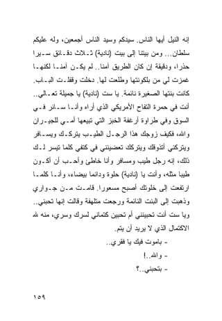 ‫ﺇﻨﻪ ﺍﻟﻨﻴل ﺃﻴﻬﺎ ﺍﻟﻨﺎﺱ. ﺴﻴﺩﻜﻡ ﻭﺴﻴﺩ ﺍﻟﻨﺎﺱ ﺃﺠﻤﻌﻴﻥ، ﻭﻟﻪ ﻋﻠﻴﻜﻡ‬
‫ﺴﻠﻁﺎﻥ... ﻭﻤﻥ ﺒﻴﺘﻨﺎ ﺇﻟﻰ ﺒﻴﺕ )ﻨﺎﺩﻴﺔ( ﺜـﻼﺙ ﺩﻗـﺎﺌﻕ ﺴـﻴﺭﺍ‬
 ‫‪‬‬
‫ﺤﺫﺭﺍ، ﻭﺩﻗﻴﻘﺔ ﺇﻥ ﻜﺎﻥ ﺍﻟﻁﺭﻴﻕ ﺁﻤﻨﺎ.. ﻟﻡ ﻴﻜـﻥ ﺁﻤﻨـﺎ ﻟﻜﻨﻬـﺎ‬
                        ‫ﹰ‬                          ‫‪‬‬
‫ﻏﻤﺯﺕ ﻟﻲ ﻤﻥ ﺒﻠﻜﻭﻨﺘﻬﺎ ﻭﻁﻠﻌﺕ ﻟﻬﺎ. ﺩﺨﻠﺕ ﻭﻗﻔﻠـﺕ ﺍﻟﺒـﺎﺏ.‬
‫ﻜﺎﻨﺕ ﺒﻨﺘﻬﺎ ﺍﻟﺼﻐﻴﺭﺓ ﻨﺎﺌﻤﺔ. ﻴﺎ ﺴﺕ )ﻨﺎﺩﻴﺔ( ﻴﺎ ﺠﻤﻴﻠﺔ ﺘﻌـﺎﻟﻲ..‬
‫ﺃﻨﺕ ﻓﻲ ﺤﻤﺭﺓ ﺍﻟﺘﻔﺎﺡ ﺍﻷﻤﺭﻴﻜﻲ ﺍﻟﺫﻱ ﺃﺭﺍﻩ ﻭﺃﻨـﺎ ﺴـﺎﺌﺭ ﻓـﻲ‬
‫ﺍﻟﺴﻭﻕ ﻭﻓﻲ ﻁﺭﺍﻭﺓ ﺃﺭﻏﻔﺔ ﺍﻟﺨﺒﺯ ﺍﻟﺘﻲ ﺘﺒﻴﻌﻬﺎ ﺃﻤـﻲ ﻟﻠﺠﻴـﺭﺍﻥ‬
‫ﻭﺍﷲ، ﻓﻜﻴﻑ ﺯﻭﺠﻙ ﻫﺫﺍ ﺍﻟﺭﺠـل ﺍﻟﻁﻴـﺏ ﻴﺘﺭﻜـﻙ ﻭﻴﺴـﺎﻓﺭ‬
‫ﻭﻴﺘﺭﻜﻨﻲ ﺃﺘﺫﻭﻗﻙ ﻭﻴﺘﺭﻜﻙ ﺘﻌﻀﻴﻨﻨﻲ ﻓﻲ ﻜﺘﻔﻲ ﻜﻠﻤﺎ ﺘﻴﺴﺭ ﻟـﻙ‬
‫ﺫﻟﻙ، ﺇﻨﻪ ﺭﺠل ﻁﻴﺏ ﻭﻤﺴﺎﻓﺭ ﻭﺃﻨﺎ ﺨﺎﻁﺊ ﻭﺃﺤـﺏ ﺃﻥ ﺃﻜـﻭﻥ‬
‫ﻁﻴﺒﺎ ﻤﺜﻠﻪ، ﻭﺃﻨﺕ ﻴﺎ )ﻨﺎﺩﻴﺔ( ﺤﻠﻭﺓ ﻭﺩﺍﺌﻤﺎ ﺒﻴﻀﺎﺀ، ﻭﺃﻨـﺎ ﻜﻠﻤـﺎ‬
                    ‫‪‬‬                                 ‫‪‬‬
‫ﺍﺭﺘﻔﻌﺕ ﺇﻟﻰ ﺨﻠﻭﺘﻙ ﺃﺼﺒﺢ ﻤﺴﻌﻭﺭﺍ. ﻗﺎﻤـﺕ ﻤـﻥ ﺠـﻭﺍﺭﻱ‬
                   ‫‪‬‬
‫ﻭﺫﻫﺒﺕ ﺇﻟﻰ ﺍﻟﺒﻨﺕ ﺍﻟﻨﺎﺌﻤﺔ ﻭﺭﺠﻌﺕ ﻤﺘﻠﻬﻔﺔ ﻭﻗﺎﻟﺕ ﺇﻨﻬﺎ ﺘﺤﺒﻨﻲ..‬
‫ﻭﻴﺎ ﺴﺕ ﺃﻨﺕ ﺘﺤﺒﻴﻨﻨﻲ ﺃﻡ ﺘﺤﺒﻴﻥ ﻜﺘﻤﺎﻨﻲ ﻟﺴﺭﻙ ﻭﺴﺭﻱ، ﻤﻨﻪ ﷲ‬
                             ‫ﺍﻻﻜﺘﻤﺎل ﺍﻟﺫﻱ ﻻ ﻴﺭﻴﺩ ﺃﻥ ﻴﺘﻡ.‬
                          ‫- ﺒﺎﻤﻭﺕ ﻓﻴﻙ ﻴﺎ ﻓﻘﺭﻱ..‬
                                        ‫- ﻭﺍﷲ..!‬
                                     ‫- ﺒﺘﺤﺒﻨﻲ..؟‬


‫٩٥١‬
 