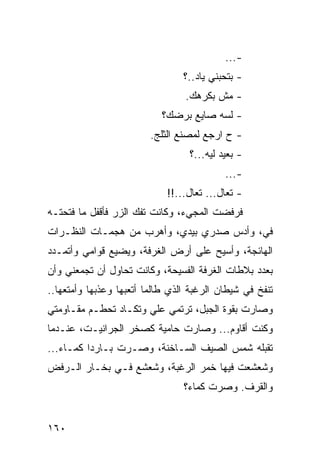 ‫-...‬
                                 ‫- ﺒﺘﺤﺒﻨﻲ ﻴﺎﺩ..؟‬
                                 ‫- ﻤﺵ ﺒﻜﺭﻫﻙ.‬
                           ‫- ﻟﺴﻪ ﺼﺎﻴﻊ ﺒﺭﻀﻙ؟‬
                         ‫- ﺡ ﺍﺭﺠﻊ ﻟﻤﺼﻨﻊ ﺍﻟﺜﻠﺞ.‬
                                  ‫- ﺒﻌﻴﺩ ﻟﻴﻪ...؟‬
                                           ‫-...‬
                             ‫- ﺘﻌﺎل... ﺘﻌﺎل...!!‬
‫ﻓﺭﻓﻀﺕ ﺍﻟﻤﺠﻲﺀ، ﻭﻜﺎﻨﺕ ﺘﻔﻙ ﺍﻟﺯﺭ ﻓﺄﻗﻔل ﻤﺎ ﻓﺘﺤﺘـﻪ‬
‫ﻓ ‪ ،‬ﻭﺃﺩﺱ ﺼﺩﺭﻱ ﺒﻴﺩﻱ، ﻭﺃﻫﺭﺏ ﻤﻥ ﻫﺠﻤـﺎﺕ ﺍﻟﻨﻅـﺭﺍﺕ‬
                                          ‫ﻲ‬
‫ﺍﻟﻬﺎﺌﺠﺔ، ﻭﺃﺴﻴﺢ ﻋﻠﻰ ﺃﺭﺽ ﺍﻟﻐﺭﻓﺔ، ﻭﻴﻀﻴﻊ ﻗﻭﺍﻤﻲ ﻭﺃﺘﻤـﺩﺩ‬
‫ﺒﻌﺩﺩ ﺒﻼﻁﺎﺕ ﺍﻟﻐﺭﻓﺔ ﺍﻟﻔﺴﻴﺤﺔ، ﻭﻜﺎﻨﺕ ﺘﺤﺎﻭل ﺃﻥ ﺘﺠﻤﻌﻨﻲ ﻭﺃﻥ‬
‫ﺘﻨﻔﺦ ﻓﻲ ﺸﻴﻁﺎﻥ ﺍﻟﺭﻏﺒﺔ ﺍﻟﺫﻱ ﻁﺎﻟﻤﺎ ﺃﺘﻌﺒﻬﺎ ﻭﻋﺫﺒﻬﺎ ﻭﺃﻤﺘﻌﻬﺎ..‬
‫ﻭﺼﺎﺭﺕ ﺒﻘﻭﺓ ﺍﻟﺠﺒل، ﺘﺭﺘﻤﻲ ﻋﻠﻲ ﻭﺘﻜـﺎﺩ ﺘﺤﻁـﻡ ﻤﻘـﺎﻭﻤﺘﻲ‬
‫ﻭﻜﻨﺕ ﺃﻗﺎﻭﻡ... ﻭﺼﺎﺭﺕ ﺤﺎﻤﻴﺔ ﻜﺼﺨﺭ ﺍﻟﺠﺭﺍﻨﻴـﺕ، ﻋﻨـﺩﻤﺎ‬
‫ﺘﻘﺒﻠﻪ ﺸﻤﺱ ﺍﻟﺼﻴﻑ ﺍﻟﺴـﺎﺨﻨﺔ، ﻭﺼـﺭﺕ ﺒـﺎﺭﺩﺍ ﻜﻤـﺎﺀ...‬
          ‫‪‬‬
‫ﻭﺸﻌﺸﻌﺕ ﻓﻴﻬﺎ ﺨﻤﺭ ﺍﻟﺭﻏﺒﺔ، ﻭﺸﻌﺸﻊ ﻓـﻲ ﺒﺨـﺎﺭ ﺍﻟـﺭﻓﺽ‬
                                 ‫ﻭﺍﻟﻘﺭﻑ. ﻭﺼﺭﺕ ﻜﻤﺎﺀ؟‬


‫٠٦١‬
 