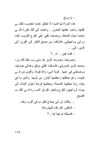 ‫- ﻴﺎ ﻭﺴﺦ.‬
‫ﻫﺫﻩ ﺍﻟﻤﺭﺃﺓ ﻟﻬﺎ ﻗﺴﻭﺓ ﻻ ﺘﻁﺎﻕ ﻋﻨﺩﻤﺎ ﺘﻐﻀﺏ، ﻟﻜﻨﻨـﻲ‬
‫ﺃﻗﺒﻠﻬﺎ، ﻭﺃﺤﺏ ﻋﻘﺎﺒﻬﺎ ﺍﻟﺤﻨﻭﻥ... ﻭﺫﻫﺒﺕ ﺇﻟﻰ ﺍﻟﻜـﺎﻓﻭﺭﺓ ﺍﻟﺘـﻲ‬
‫ﺍﻨﺤﻨﺕ ﺘﺠﺎﻩ ﺍﻟﺤﺎﺌﻁ، ﻭﻭﻀﻌﺕ ﻜﻔﻲ ﻋﻠﻰ ﺍﻟﻔﺭﻉ ﺍﻟﻘﺭﻴﺏ، ﻟﻔﺕ‬
‫ﻭﺭﺍﺌﻲ ﻭﻭﺍﺠﻬﺘﻨﻲ، ﻓﺎﻨﺯﻟﻘﺕ ﻤﻥ ﺼﻤﻎ ﺍﻟﻨﻅﺭ ﺇﻟﻰ ﺍﻟﻔﺭﻥ، ﺇﻟﻰ‬
                                           ‫ﺍﻟﺯﻴﺭ، ﺇﻟﻰ....‬
                            ‫- ﻜﻨﺕ ﻓﻴﻥ... ﺁﻩ...؟‬
‫ﻭﺼﺭﺨﺕ ﻭﻀﺭﺒﺕ ﺍﻟﺯﻴﺭ ﺒﻘـﺩﻤﻲ ﻭﺴـﻘﻁ ﺍﻟﻜـﻭﺯ،‬
‫ﻭﺼﻤﺩ ﺍﻟﺯﻴﺭ ﻟﻀﺭﺒﺘﻲ، ﻓﺄﻤﺴﻜﺕ ﻜﺘﻔﻲ ﺒﺭﻓﻕ ﻭﻫﺩﺃﻨﻲ ﺼﻭﺘﻬﺎ،‬
‫ﻭﻭﻀﻌﺘﻨﻲ ﻓﻲ ﻋﺒﻬﺎ.. ﻗﻭﻴﺔ ﺃﻤﻲ، ﻭﺍﷲ ﻗﻭﻴﺔ، ﻭﺃﻗﻭﻯ ﻤﻥ ﻓـﻲ‬
‫ﺍﻟﺒﻴﺕ، ﺭﻏﻡ ﻨﺤﺎﻓﺘﻬﺎ ﻭﻋﻅﻤﻬﺎ ﺍﻟﺒﺎﺭﺯ ﻤﻥ ﺜﻭﺒﻬﺎ. ﻭﺃﻤﺘﻥ ﻤﺎ ﻓﻲ‬
‫ﺒﻴﺘﻨﺎ، ﺭﺒﻨﺎ ﻴﻌﻁﻴﻬﺎ ﺍﻟﺼﺤﺔ، ﻭﻴﻌﻁﻴﻬﺎ ﻓﺭﺤﺔ ﺩﺨﻭل ﺍﻟﺒﻨﺎﺕ ﺇﻟﻰ‬
‫ﺒﻴﻭﺕ ﺃﺯﻭﺍﺠﻬﻥ، ﻟﺘﻔﺭﺡ ﻭﺘﺨﺒﺯ ﺩﻗﻴـﻕ ﺍﻟﻤﺴـﺭﺓ ﻓـﻲ ﺍﻟﻘﻠـﺏ‬
                                                    ‫ﺍﻟﻔﺴﻴﺢ.‬
   ‫... ﻭﻗﺎﻟﺕ ﺇﻥ ﺃﺒﻲ ﻴﺤﺘﺎﺝ ﻟﻨﻘل ﺩﻡ ﻓﻲ ﺃﻗﺭﺏ ﻭﻗﺕ.‬
                     ‫- ﺍﻟﺩﻜﺘﻭﺭ ﻗﺎل ﻜﺩﻩ ﺍﻟﻨﻬﺎﺭﺩﻩ!!‬
                         ‫- ﻓﺼﻴﻠﺘﻪ ﻨﻭﻋﻬﺎ ﺇﻴﻪ...؟‬




‫٣٦١‬
 