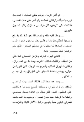 ‫... ﺜﻡ ﺃﺸﺎﺭ ﻟﻠﺭﺠل، ﻓﻭﻗﻑ ﺨﻠﻔﻲ ﻜﻤﺎﻜﻴﻨـﺔ ﺘﻌﻁﻠـﺕ‬
‫ﺘﺭﻭﺴﻬﺎ ﻓﺠﺄﺓ، ﻭﺘﺭﻜﺘﻨﻲ ﺃﺼﺎﺒﻌﻪ ﻭﻟﻡ ﺃﻗﺩﺭ ﻋﻠﻰ ﺤﻤل ﻨﻔﺴـﻲ،‬
‫ﻓﺎﻨﻜﻔﺄﺕ ﻋﻠﻰ ﺍﻷﺭﺽ، ﻜﺎﻥ ﺫﺭﺍﻋـﻲ ﻤـﺎﺯﺍل ﺭﺍﻜ ‪‬ـﺎ ﻓـﻭﻕ‬
       ‫ﺒ‬
                                                    ‫ﻅﻬﺭﻱ.‬
‫... ﻭﻋﻘﺩ ﻜﻔﻴﻪ ﺨﻠﻔﻪ ﻭﺍﺘﺠﻪ ﻭﺍﺜﻘﺎ ﻨﺤﻭ ﺍﻟﻨﺎﻓـﺫﺓ ﻭﻓـﺘﺢ‬
                    ‫ﹰ‬
‫ﺯﺠﺎﺠﻬﺎ ﺍﻟﻤﻁﻠﻲ ﺒﺎﻟﺯﺭﻗﺔ، ﻭﻜﺄﻨﻬﻡ ﻴﺨﺸﻭﻥ ﺩﺨﻭل ﺍﻟﻌﻴﻭﻥ ﺇﻟـﻰ‬
‫ﺍﻟﺩﺍﺨل، ﻭﺇﻓﺴﺎﺩﻫﺎ ﻟﻤﺎ ﻴﺨﻠﻘﻭﻨﻪ ﻓﻲ ﻤﻌﻤﻠﻬﻡ ﺍﻟﺼﻐﻴﺭ، ﺍﻟﺫﻱ ﻴﻌﻠﻡ‬
                             ‫ﺍﻟﺭﺩﻴﺌﻴﻥ ﻜﻴﻑ ﻴﺼﺒﺤﻭﻥ ﻨﺎﺴﺎ.‬
                               ‫‪‬‬
‫... ﻓﺎﻨﺩﻓﻊ ﺍﻟﻬﻭﺍﺀ ﺍﻟﺒﺎﺭﺩ، ﻭﻫﺯﻫﺯ ﺍﻟﻤﺼﺒﺎﺡ ﺍﻟﻤﺘـﺩﻟﻲ‬
‫ﻤﻥ ﺍﻟﺴﻘﻑ، ﻭﺘﻘﻠﻘﻠﺕ ﻅﻼﻟﻨـﺎ ﺍﻟﻤﺭﺴـﻭﻤﺔ ﻋﻠـﻰ ﺍﻟﺠـﺩﺭﺍﻥ،‬
‫ﻭﺘﻁﺎﻴﺭﺕ ﺃﻭﺭﺍﻕ ﺍﻟﻤﻜﺘﺏ ﻭﺃﺴﺭﻉ ﺃﺤﺩ ﺍﻟﺭﺠﺎل ﺍﻟﺫﻴﻥ ﻜﺜﺭﻭﺍ ﻤﻥ‬
‫ﺤﻭﻟﻲ، ﻭﻭﻀﻊ ﻤﻨﻔﻀﺔ ﺍﻟﺴﺠﺎﺌﺭ ﻋﻠﻰ ﺍﻷﻭﺭﺍﻕ ﺒﻌﺩ ﺃﻥ ﺠﻤـﻊ‬
                                               ‫ﻤﺎ ﺘﻁﺎﻴﺭ.‬
‫... ﻭﺒﻌﺩ ﻋﺩﺓ ﻤﺤﺎﻭﻻﺕ ﻓﺎﺸﻠﺔ، ﺃﺤﻀـﺭﺕ ﺫﺭﺍﻋـﻲ‬
‫ﺍﻟﻤﻔﻜﻙ ﻤﻥ ﻓﻭﻕ ﻅﻬﺭﻱ، ﻭﺼﻌﻘﺕ ﺍﻟﺠﻤﻴﻊ ﺒﺼﺭﺨﺔ ﻋـﺎﻗﺒﺘﻬﻡ‬
‫ﻋﻠﻰ ﺃﻓﻌﺎﻟﻬﻡ.. ﺍﻟﺸﺘﺎﺀ ﺍﻟﺫﻱ ﺘﺴﻠل ﻤﻥ ﺍﻟﻨﺎﻓﺫﺓ ﺠﻌـل ﺠﺴـﻤﻲ‬
‫ﺭﺍﻓﻀﺎ ﻤﺎ ﺃﻓﺭﻀﻪ ﻋﻠﻴﻪ ﻤـﻥ ﺘﺤﻤـل، ﻭﺩﺒﺎﺒﻴﺴـﻪ ﺍﻟﺼـﺎﻋﻘﺔ‬
                                             ‫‪‬‬
‫ﺘﻔﺠﺭﻨﻲ ﻜﺒﺎﻟﻭﻥ ﻤﻌﺒﺄ ﺒﺎﻟﻭﺠﻊ، ﻭﺘﺤﻠل ﺍﻵﻻﻡ ﺍﻟﺜﺎﺒﺘﺔ ﻭﺍﻟﻤﺯﻤﻨـﺔ‬


‫٥٦١‬
 