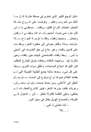 ‫ﺩﺍﺨل ﺍﻟﻭﺠﻊ ﺍﻟﻜﺒﻴﺭ ﺍﻟﺫﻱ ﺍﺤﺘﻭﻯ ﻓﻲ ﺼﺩﻓﺔ ﻁﺎﺭﺌﺔ ﻜـل ﻤـﺎ‬
‫ﺃﻤﻠﻙ ﻤﻥ ﻟﺤﻡ ﻭﺩﻡ ﻭﻋﻅﻡ... ﻭﻓﺭﻀﺕ ﻋﻠﻰ ﺍﻟـﺭﻭﺡ ﻤﺸـﻘﺔ‬
‫ﺍﻟﺘﺤﻤل، ﻓﺤﻤﻠﺕ ﺍﻟﺫﺭﺍﻉ ﺍﻟﻘﺘﻴل، ﻭﻭﻗﻔﺕ... ﺼﺩﻗﻭﻨﻲ ﻴﺎ ﻨـﺎﺱ‬
‫ﻜﺎﻥ ﺠﺯﺀ ﻤﻨﻲ ﻴﻤﻭﺕ ﺃﻤﺎﻤﻬﻡ ﻭﺃﻤـﺎﻡ ﺍﷲ، ﻭﺒﻘﻴﺘـﻲ ﺘـﺭﻓﺽ‬
‫ﻭﺘﺤﺘﻤل... ﻭﻤﻨﺤﻨﻴﺎ ﻭﻗﻔﺕ، ﻭﻓﺎﻗـﺩﺍ ﻓﺭﺤـﺔ ﺍﻟﻨﺠـﺎﺡ، ﻤـﺎﺫﺍ‬
                      ‫‪‬‬             ‫‪‬‬
‫ﺴﺄﻭﺍﺠﻪ، ﻭﻤﺎﺫﺍ ﺴﺄﻓﻌل ﺒﻌﻭﺩﺘﻲ ﺇﻟﻰ ﺤﻅﻴﺭﺓ ﺍﻟﺒﺸﺭ، ﻭﻭﻗﻔـﺕ،‬
‫ﻋﻠﻰ ﻗﺩﻤﻴﻥ ﻭﻗﻔﺕ، ﻭﻏﻴﺭ ﻤﺘﺎﺡ ﻟﻲ ﺤﻕ ﺍﻟﺘﺼﺭﻑ ﻓﻲ ﺁﺩﻤﻴﺘﻲ‬
‫ﻴﺎ ﻨﺎﺱ... ﻭﺤﻘﺎ ﻭﻗﻔﺕ، ﻓﻠﺘﺴﺎﻤﺤﻨﻲ ﺍﻟﺒﻬﺎﺌﻡ ﺤﻴﻥ ﻭﻗﻔﺕ، ﻭﺤﻴﻥ‬
                                        ‫ﹰ‬
‫ﺘﻨﻜﺭﺕ ﻟﻬﺎ.. ﻭﻭﺍﺠﻬﺕ ﺍﻟﻨﺎﻓﺫﺓ، ﻭﺤﺩﻗﺕ ﺒﺸﻭﻕ ﻟﻠﺨﺎﺭﺝ ﺍﻟﻤﻅﻠﻡ،‬
‫ﻜﺎﻥ ﺍﻟﻠﻴل ﻗﺩ ﺍﺴﺘﺒﺎﺡ ﺍﻟﻤﺴﺎﺤﺎﺕ، ﻭﺃﻁﻠﻕ ﺴﻭﺍﺩﻩ ﺍﻟﺸﺭﻴﺭ، ﻭﺴﻁﺎ‬
‫ﻋﻠﻰ ﻜل ﺸﻲﺀ. ﻭﺤﺩﻫﺎ ﻤﺄﺫﻨﺔ ﺠﺎﻤﻊ ﺍﻟﻁﺎﺒﻴﺔ ﺍﻟﻁﻭﻴﻠﺔ ﺍﻟﺘﻲ ﻟـﻡ‬
‫ﻴﻔﻘﺩﻫﺎ ﺍﻟﻅﻼﻡ ﺘﻤﻴﺯﻫﺎ ﺫﺭﺍﻉ ﻤﺭﻓﻭﻉ ﺇﻟﻰ ﺍﻟﺴﻤﺎﺀ، ﺴـﻠﻡ ﻴﺴـﻠﻡ‬
‫ﺍﻟﺨﻠﻕ ﺇﻟﻰ ﺍﻷﻋﺎﻟﻲ، ﻭﻤﻥ ﺒﻌﺩﻫﺎ ﺼﻤﺕ، ﻭﻟﻴـل، ﻭﺘﺤـﺭﺵ،‬
‫ﻭﻋﺭﺒﺎﺕ ﺘﻘﺫﻑ ﺒﻨﻭﺭﻫﺎ ﺍﻟﺒﺎﻫﺭ، ﻓﻴﻨﻴﺭ ﺍﻟﺸﺎﺭﻉ ﻟﻠﺤﻅـﺎﺕ ﺜـﻡ‬
‫ﻴﻨﻁﻔﺊ، ﻭﺘﺒﻘﻰ ﺍﻟﻅﻠﻤﺔ ﻜﻜﺎﺭﺜﺔ ﺘﻨﺘﻅﺭ – ﺇﺫﻥ – ﺍﻟﺩﺨﻭل ﺇﻟـﻰ‬
           ‫ﺍﻟﻐﺭﻓﺔ، ﻭﺍﻟﻤﺼﺒﺎﺡ ﺍﻟﻬﺯﻴل ﻴﻘﺎﺘل ﻓﻲ ﺴﺒﻴل ﺍﻟﻨﻭﺭ.‬
                         ‫- ﺃﻨﺕ ﺘﻌﺒﺘﻨﻲ ﻴﺎ ﺃﺨﻲ...‬
                                       ‫-....!!؟‬


‫٦٦١‬
 